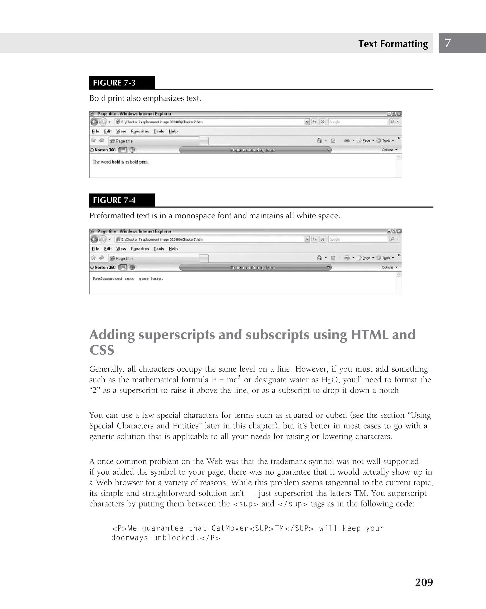 Text Formatting          7


 FIGURE 7-3
Bold print also emphasizes text.




 FIGURE 7-4
Preformatted text is in a monospace font and maintains all white space.




Adding superscripts and subscripts using HTML and
CSS
Generally, all characters occupy the same level on a line. However, if you must add something
such as the mathematical formula E = mc2 or designate water as H2 O, you’ll need to format the
‘‘2’’ as a superscript to raise it above the line, or as a subscript to drop it down a notch.

You can use a few special characters for terms such as squared or cubed (see the section ‘‘Using
Special Characters and Entities’’ later in this chapter), but it’s better in most cases to go with a
generic solution that is applicable to all your needs for raising or lowering characters.

A once common problem on the Web was that the trademark symbol was not well-supported —
if you added the symbol to your page, there was no guarantee that it would actually show up in
a Web browser for a variety of reasons. While this problem seems tangential to the current topic,
its simple and straightforward solution isn’t — just superscript the letters TM. You superscript
characters by putting them between the <sup> and </sup> tags as in the following code:

      <P>We guarantee that CatMover<SUP>TM</SUP> will keep your
      doorways unblocked.</P>




                                                                                               209
 
