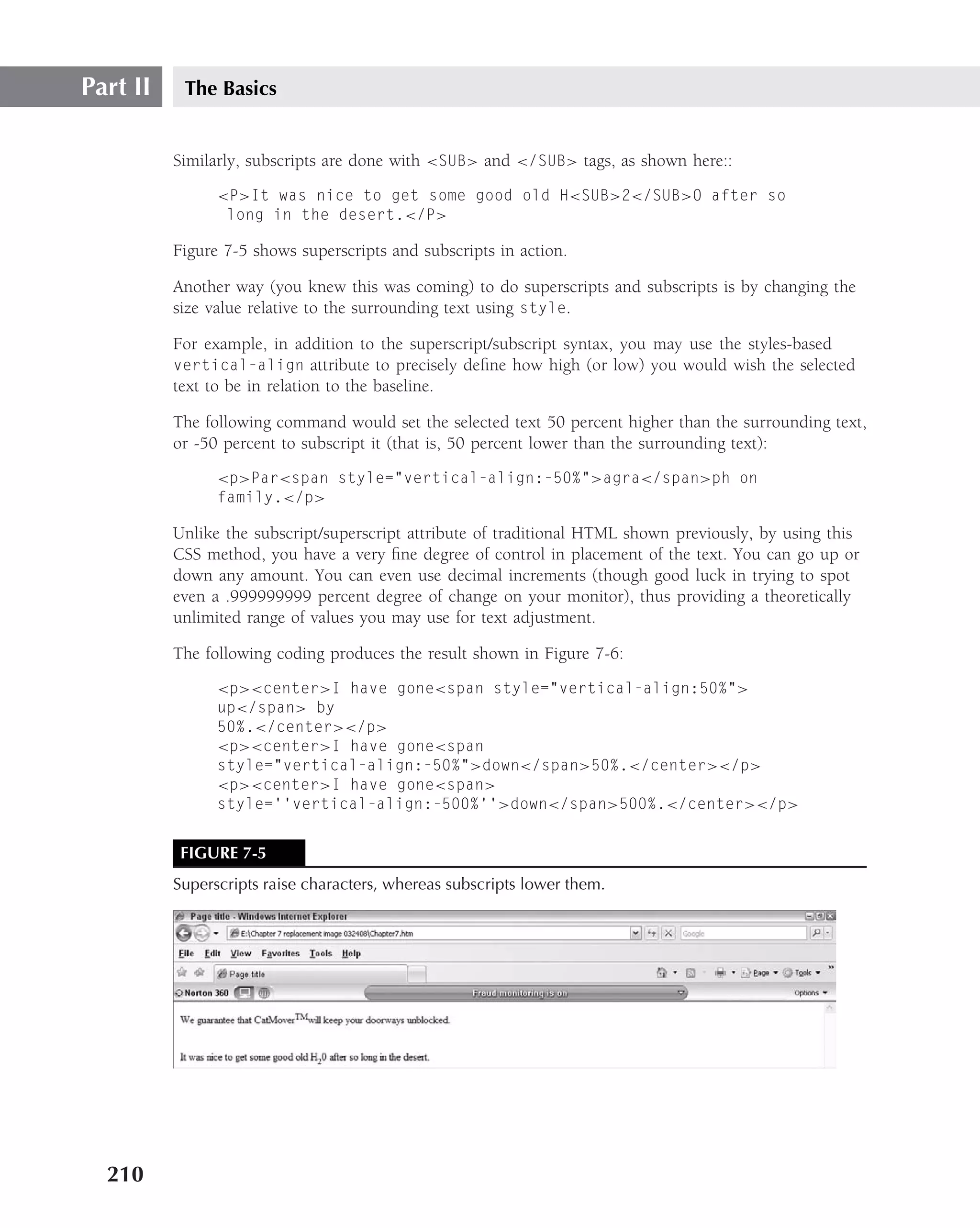 Part II    The Basics


          Similarly, subscripts are done with <SUB> and </SUB> tags, as shown here::
                <P>It was nice to get some good old H<SUB>2</SUB>O after so
                 long in the desert.</P>

          Figure 7-5 shows superscripts and subscripts in action.

          Another way (you knew this was coming) to do superscripts and subscripts is by changing the
          size value relative to the surrounding text using style.

          For example, in addition to the superscript/subscript syntax, you may use the styles-based
          vertical-align attribute to precisely deﬁne how high (or low) you would wish the selected
          text to be in relation to the baseline.

          The following command would set the selected text 50 percent higher than the surrounding text,
          or -50 percent to subscript it (that is, 50 percent lower than the surrounding text):
                <p>Par<span style="vertical-align:-50%">agra</span>ph on
                family.</p>

          Unlike the subscript/superscript attribute of traditional HTML shown previously, by using this
          CSS method, you have a very ﬁne degree of control in placement of the text. You can go up or
          down any amount. You can even use decimal increments (though good luck in trying to spot
          even a .999999999 percent degree of change on your monitor), thus providing a theoretically
          unlimited range of values you may use for text adjustment.

          The following coding produces the result shown in Figure 7-6:
                <p><center>I have gone<span style="vertical-align:50%">
                up</span> by
                50%.</center></p>
                <p><center>I have gone<span
                style="vertical-align:-50%">down</span>50%.</center></p>
                <p><center>I have gone<span>
                style=‘‘vertical-align:-500%’’>down</span>500%.</center></p>


           FIGURE 7-5
          Superscripts raise characters, whereas subscripts lower them.




  210
 