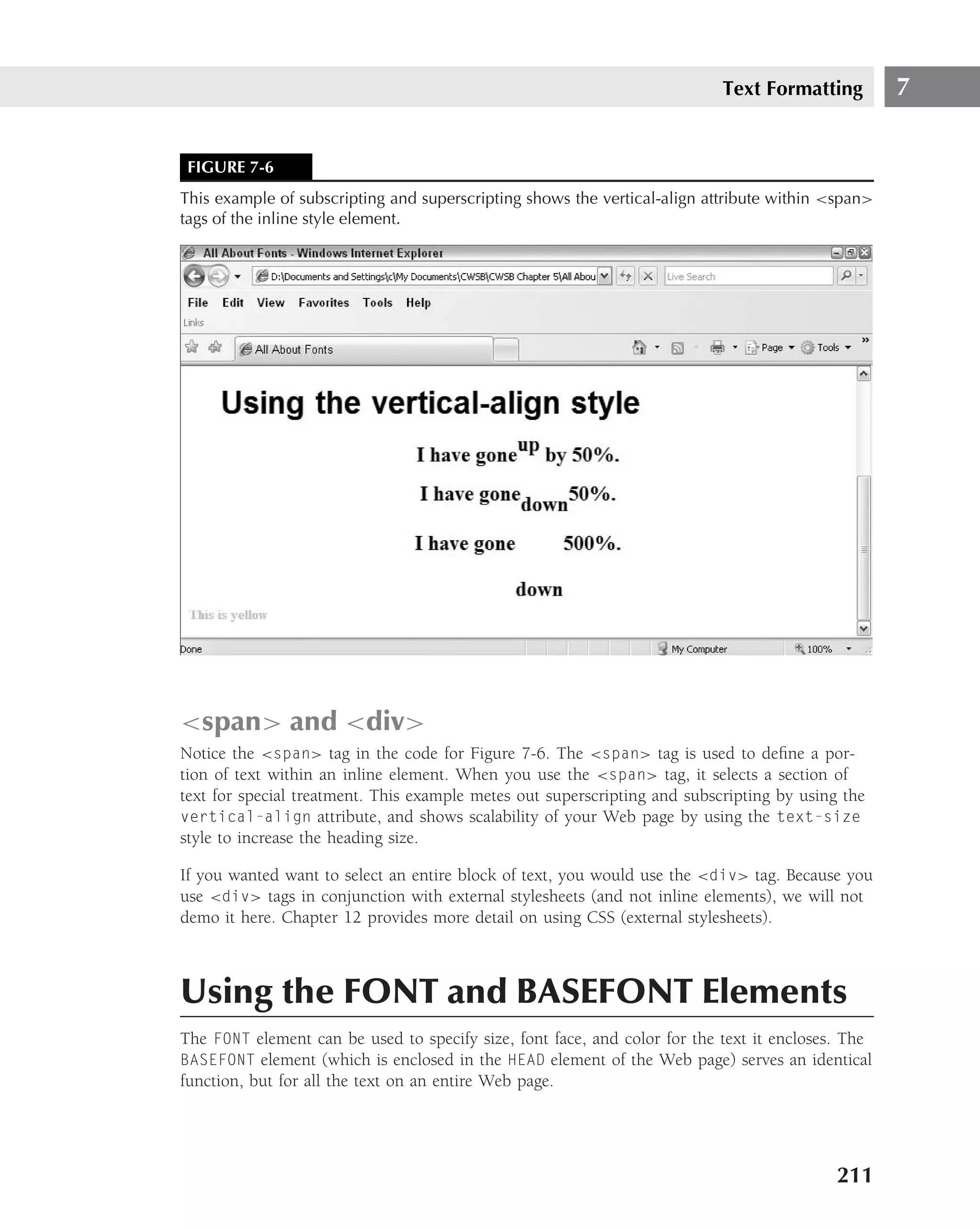 Text Formatting         7


 FIGURE 7-6
This example of subscripting and superscripting shows the vertical-align attribute within <span>
tags of the inline style element.




<span> and <div>
Notice the <span> tag in the code for Figure 7-6. The <span> tag is used to deﬁne a por-
tion of text within an inline element. When you use the <span> tag, it selects a section of
text for special treatment. This example metes out superscripting and subscripting by using the
vertical-align attribute, and shows scalability of your Web page by using the text-size
style to increase the heading size.

If you wanted want to select an entire block of text, you would use the <div> tag. Because you
use <div> tags in conjunction with external stylesheets (and not inline elements), we will not
demo it here. Chapter 12 provides more detail on using CSS (external stylesheets).



Using the FONT and BASEFONT Elements
The FONT element can be used to specify size, font face, and color for the text it encloses. The
BASEFONT element (which is enclosed in the HEAD element of the Web page) serves an identical
function, but for all the text on an entire Web page.




                                                                                           211
 