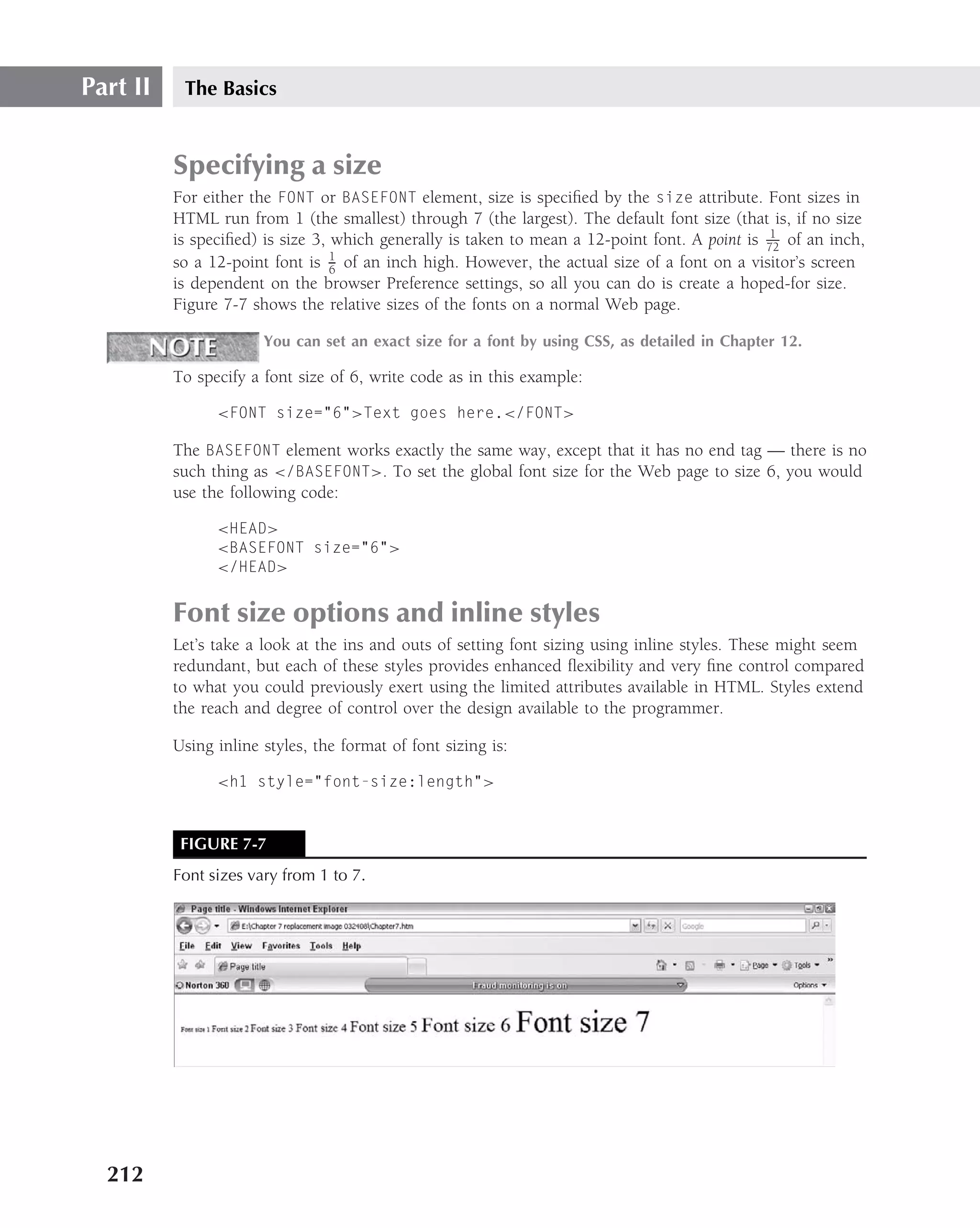 Part II    The Basics


          Specifying a size
          For either the FONT or BASEFONT element, size is speciﬁed by the size attribute. Font sizes in
          HTML run from 1 (the smallest) through 7 (the largest). The default font size (that is, if no size
                                                                                                1
          is speciﬁed) is size 3, which generally is taken to mean a 12-point font. A point is 72 of an inch,
                                  1
          so a 12-point font is 6 of an inch high. However, the actual size of a font on a visitor’s screen
          is dependent on the browser Preference settings, so all you can do is create a hoped-for size.
          Figure 7-7 shows the relative sizes of the fonts on a normal Web page.

                       You can set an exact size for a font by using CSS, as detailed in Chapter 12.

          To specify a font size of 6, write code as in this example:

                <FONT size="6">Text goes here.</FONT>

          The BASEFONT element works exactly the same way, except that it has no end tag — there is no
          such thing as </BASEFONT>. To set the global font size for the Web page to size 6, you would
          use the following code:

                <HEAD>
                <BASEFONT size="6">
                </HEAD>


          Font size options and inline styles
          Let’s take a look at the ins and outs of setting font sizing using inline styles. These might seem
          redundant, but each of these styles provides enhanced ﬂexibility and very ﬁne control compared
          to what you could previously exert using the limited attributes available in HTML. Styles extend
          the reach and degree of control over the design available to the programmer.

          Using inline styles, the format of font sizing is:

                <h1 style="font-size:length">



           FIGURE 7-7
          Font sizes vary from 1 to 7.




  212
 