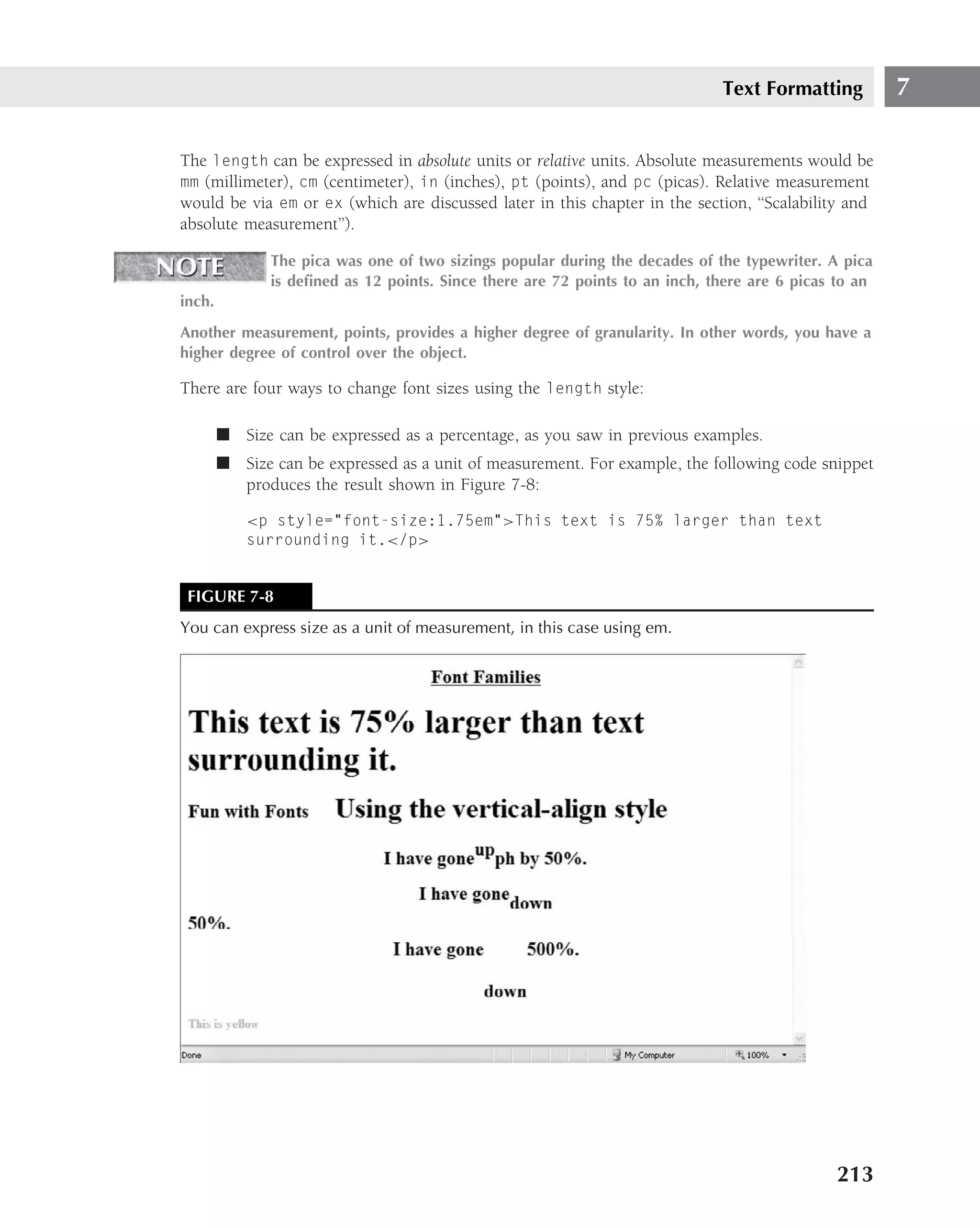 Text Formatting          7

The length can be expressed in absolute units or relative units. Absolute measurements would be
mm (millimeter), cm (centimeter), in (inches), pt (points), and pc (picas). Relative measurement
would be via em or ex (which are discussed later in this chapter in the section, ‘‘Scalability and
absolute measurement’’).

               The pica was one of two sizings popular during the decades of the typewriter. A pica
               is deﬁned as 12 points. Since there are 72 points to an inch, there are 6 picas to an
inch.
Another measurement, points, provides a higher degree of granularity. In other words, you have a
higher degree of control over the object.

There are four ways to change font sizes using the length style:

        ■ Size can be expressed as a percentage, as you saw in previous examples.
        ■ Size can be expressed as a unit of measurement. For example, the following code snippet
          produces the result shown in Figure 7-8:

            <p style="font-size:1.75em">This text is 75% larger than text
            surrounding it.</p>


 FIGURE 7-8
You can express size as a unit of measurement, in this case using em.




                                                                                              213
 