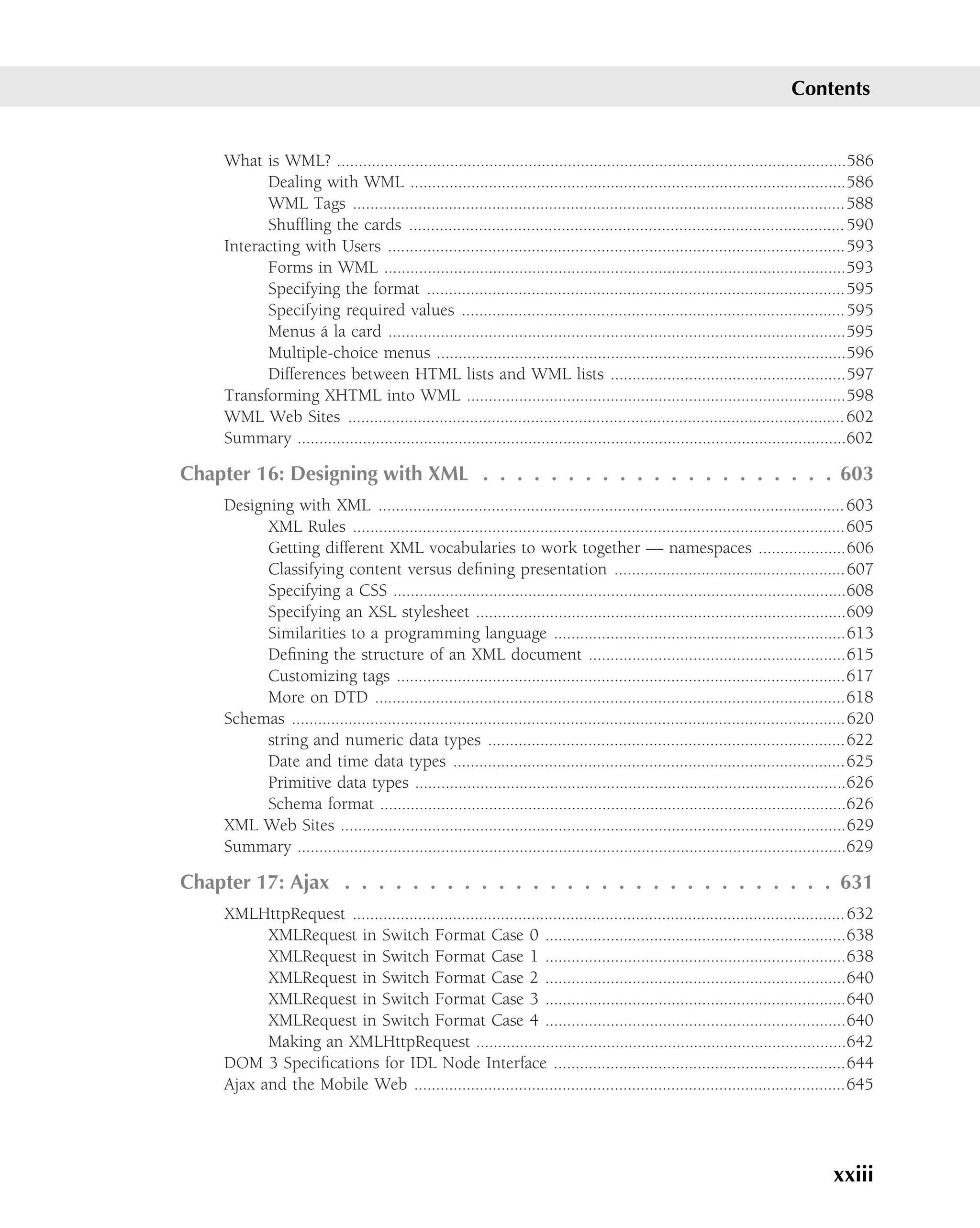 Contents


    What is WML? .....................................................................................................................586
          Dealing with WML ....................................................................................................586
          WML Tags .................................................................................................................588
          Shufﬂing the cards .................................................................................................... 590
    Interacting with Users .........................................................................................................593
          Forms in WML ..........................................................................................................593
          Specifying the format ................................................................................................595
          Specifying required values ........................................................................................595
                  ´
          Menus a la card .........................................................................................................595
          Multiple-choice menus ..............................................................................................596
          Differences between HTML lists and WML lists ......................................................597
    Transforming XHTML into WML .......................................................................................598
    WML Web Sites .................................................................................................................. 602
    Summary ..............................................................................................................................602

Chapter 16: Designing with XML . . . . . . . . . . . . . . . . . . . . . 603
    Designing with XML ........................................................................................................... 603
          XML Rules .................................................................................................................605
          Getting different XML vocabularies to work together — namespaces ....................606
          Classifying content versus deﬁning presentation .....................................................607
          Specifying a CSS ........................................................................................................608
          Specifying an XSL stylesheet .....................................................................................609
          Similarities to a programming language ...................................................................613
          Deﬁning the structure of an XML document ...........................................................615
          Customizing tags .......................................................................................................617
          More on DTD ............................................................................................................618
    Schemas ...............................................................................................................................620
          string and numeric data types ..................................................................................622
          Date and time data types ..........................................................................................625
          Primitive data types ...................................................................................................626
          Schema format ...........................................................................................................626
    XML Web Sites ....................................................................................................................629
    Summary ..............................................................................................................................629

Chapter 17: Ajax . . . . . . . . . . . . . . . . . . . . . . . . . . . . . 631
    XMLHttpRequest ................................................................................................................. 632
          XMLRequest in Switch Format Case 0 .....................................................................638
          XMLRequest in Switch Format Case 1 .....................................................................638
          XMLRequest in Switch Format Case 2 .....................................................................640
          XMLRequest in Switch Format Case 3 .....................................................................640
          XMLRequest in Switch Format Case 4 .....................................................................640
          Making an XMLHttpRequest .....................................................................................642
    DOM 3 Speciﬁcations for IDL Node Interface ...................................................................644
    Ajax and the Mobile Web ...................................................................................................645




                                                                                                                                     xxiii
 