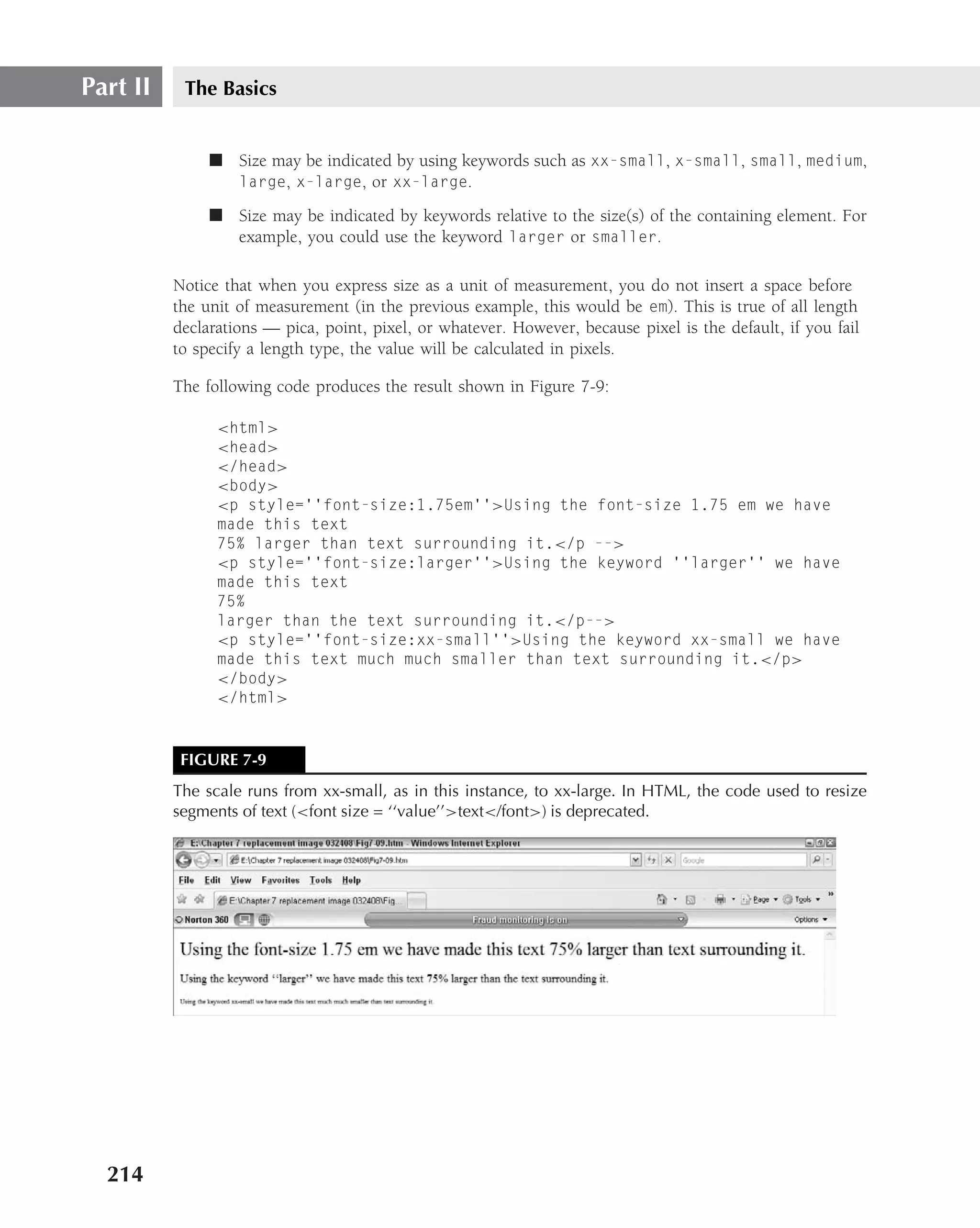 Part II    The Basics


               ■ Size may be indicated by using keywords such as xx-small, x-small, small, medium,
                 large, x-large, or xx-large.

               ■ Size may be indicated by keywords relative to the size(s) of the containing element. For
                 example, you could use the keyword larger or smaller.

          Notice that when you express size as a unit of measurement, you do not insert a space before
          the unit of measurement (in the previous example, this would be em). This is true of all length
          declarations — pica, point, pixel, or whatever. However, because pixel is the default, if you fail
          to specify a length type, the value will be calculated in pixels.

          The following code produces the result shown in Figure 7-9:

                <html>
                <head>
                </head>
                <body>
                <p style=‘‘font-size:1.75em’’>Using the font-size 1.75 em we have
                made this text
                75% larger than text surrounding it.</p -->
                <p style=‘‘font-size:larger’’>Using the keyword ‘‘larger’’ we have
                made this text
                75%
                larger than the text surrounding it.</p-->
                <p style=‘‘font-size:xx-small’’>Using the keyword xx-small we have
                made this text much much smaller than text surrounding it.</p>
                </body>
                </html>



           FIGURE 7-9
          The scale runs from xx-small, as in this instance, to xx-large. In HTML, the code used to resize
          segments of text (<font size = ‘‘value’’>text</font>) is deprecated.




  214
 
