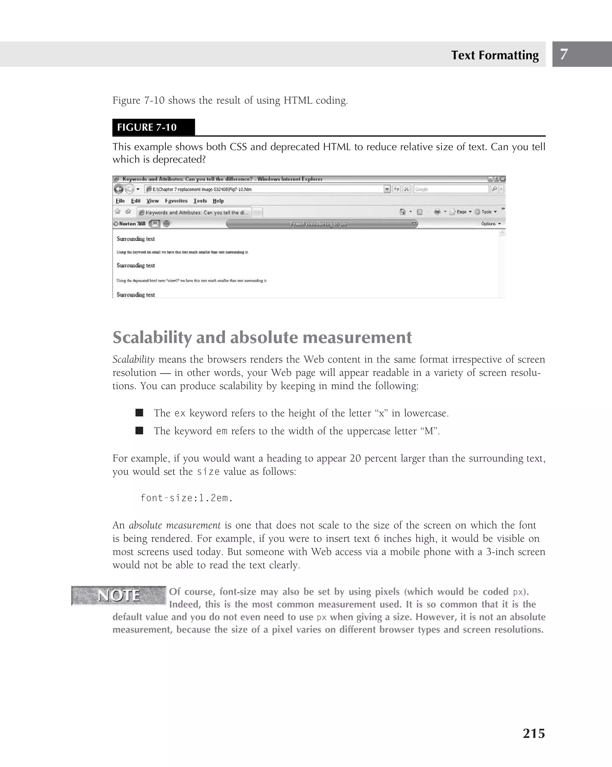 Text Formatting        7

Figure 7-10 shows the result of using HTML coding.

 FIGURE 7-10
This example shows both CSS and deprecated HTML to reduce relative size of text. Can you tell
which is deprecated?




Scalability and absolute measurement
Scalability means the browsers renders the Web content in the same format irrespective of screen
resolution — in other words, your Web page will appear readable in a variety of screen resolu-
tions. You can produce scalability by keeping in mind the following:

     ■ The ex keyword refers to the height of the letter ‘‘x’’ in lowercase.
     ■ The keyword em refers to the width of the uppercase letter ‘‘M’’.

For example, if you would want a heading to appear 20 percent larger than the surrounding text,
you would set the size value as follows:

      font-size:1.2em.

An absolute measurement is one that does not scale to the size of the screen on which the font
is being rendered. For example, if you were to insert text 6 inches high, it would be visible on
most screens used today. But someone with Web access via a mobile phone with a 3-inch screen
would not be able to read the text clearly.

             Of course, font-size may also be set by using pixels (which would be coded px).
             Indeed, this is the most common measurement used. It is so common that it is the
default value and you do not even need to use px when giving a size. However, it is not an absolute
measurement, because the size of a pixel varies on different browser types and screen resolutions.




                                                                                             215
 