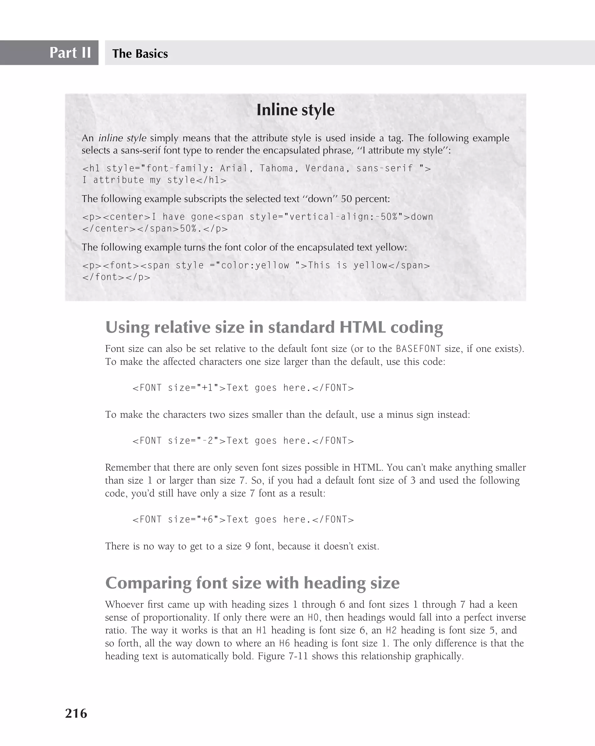 Part II     The Basics



                                              Inline style
     An inline style simply means that the attribute style is used inside a tag. The following example
     selects a sans-serif font type to render the encapsulated phrase, ‘‘I attribute my style’’:
     <h1 style="font-family: Arial, Tahoma, Verdana, sans-serif ">
     I attribute my style</h1>

     The following example subscripts the selected text ‘‘down’’ 50 percent:
     <p><center>I have gone<span style="vertical-align:-50%">down
     </center></span>50%.</p>
     The following example turns the font color of the encapsulated text yellow:
     <p><font><span style ="color:yellow ">This is yellow</span>
     </font></p>




          Using relative size in standard HTML coding
          Font size can also be set relative to the default font size (or to the BASEFONT size, if one exists).
          To make the affected characters one size larger than the default, use this code:

                <FONT size="+1">Text goes here.</FONT>

          To make the characters two sizes smaller than the default, use a minus sign instead:

                <FONT size="-2">Text goes here.</FONT>

          Remember that there are only seven font sizes possible in HTML. You can’t make anything smaller
          than size 1 or larger than size 7. So, if you had a default font size of 3 and used the following
          code, you’d still have only a size 7 font as a result:

                <FONT size="+6">Text goes here.</FONT>

          There is no way to get to a size 9 font, because it doesn’t exist.


          Comparing font size with heading size
          Whoever ﬁrst came up with heading sizes 1 through 6 and font sizes 1 through 7 had a keen
          sense of proportionality. If only there were an H0, then headings would fall into a perfect inverse
          ratio. The way it works is that an H1 heading is font size 6, an H2 heading is font size 5, and
          so forth, all the way down to where an H6 heading is font size 1. The only difference is that the
          heading text is automatically bold. Figure 7-11 shows this relationship graphically.




  216
 