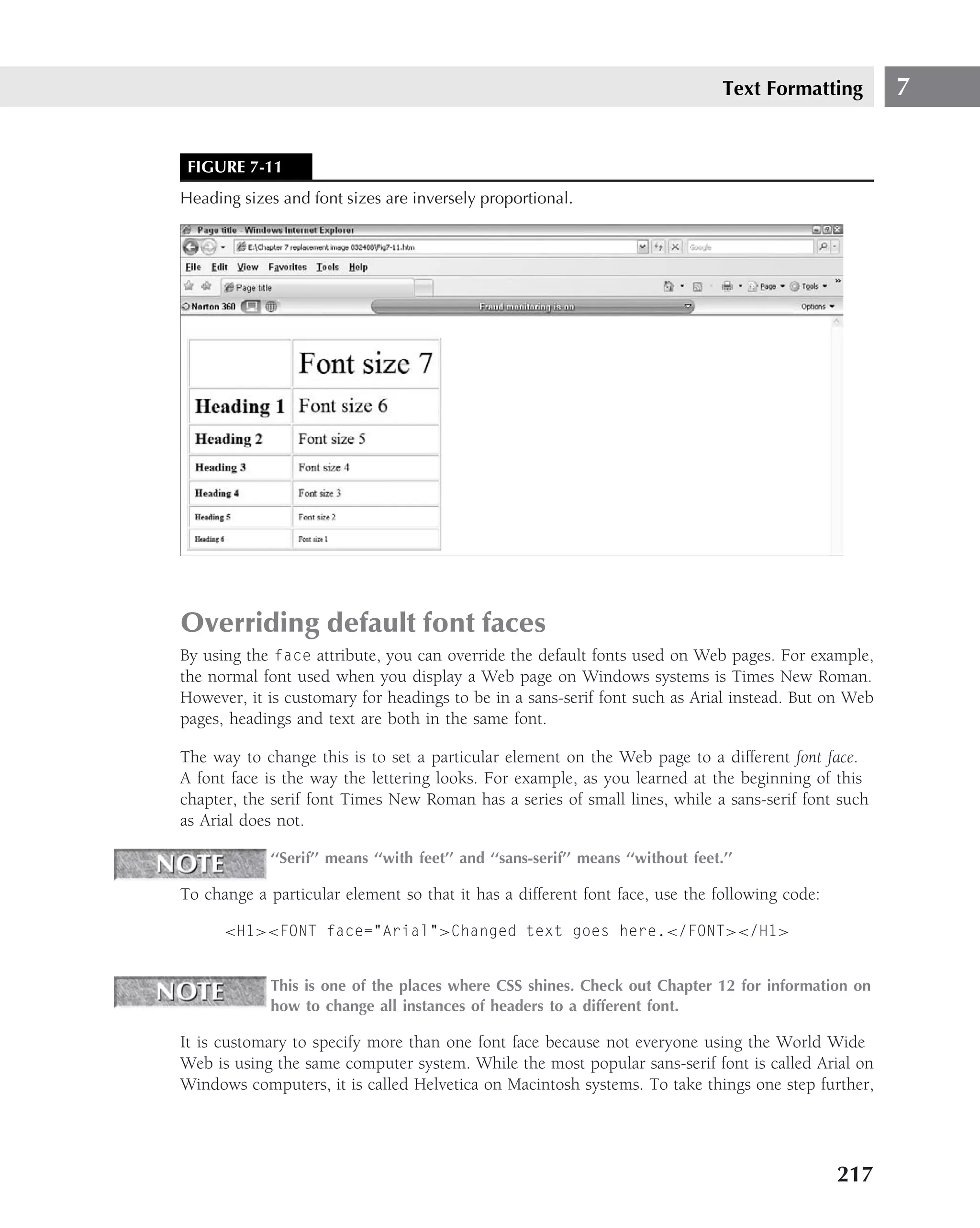 Text Formatting   7


 FIGURE 7-11
Heading sizes and font sizes are inversely proportional.




Overriding default font faces
By using the face attribute, you can override the default fonts used on Web pages. For example,
the normal font used when you display a Web page on Windows systems is Times New Roman.
However, it is customary for headings to be in a sans-serif font such as Arial instead. But on Web
pages, headings and text are both in the same font.

The way to change this is to set a particular element on the Web page to a different font face.
A font face is the way the lettering looks. For example, as you learned at the beginning of this
chapter, the serif font Times New Roman has a series of small lines, while a sans-serif font such
as Arial does not.

             ‘‘Serif’’ means ‘‘with feet’’ and ‘‘sans-serif’’ means ‘‘without feet.’’

To change a particular element so that it has a different font face, use the following code:

      <H1><FONT face="Arial">Changed text goes here.</FONT></H1>


             This is one of the places where CSS shines. Check out Chapter 12 for information on
             how to change all instances of headers to a different font.

It is customary to specify more than one font face because not everyone using the World Wide
Web is using the same computer system. While the most popular sans-serif font is called Arial on
Windows computers, it is called Helvetica on Macintosh systems. To take things one step further,




                                                                                               217
 