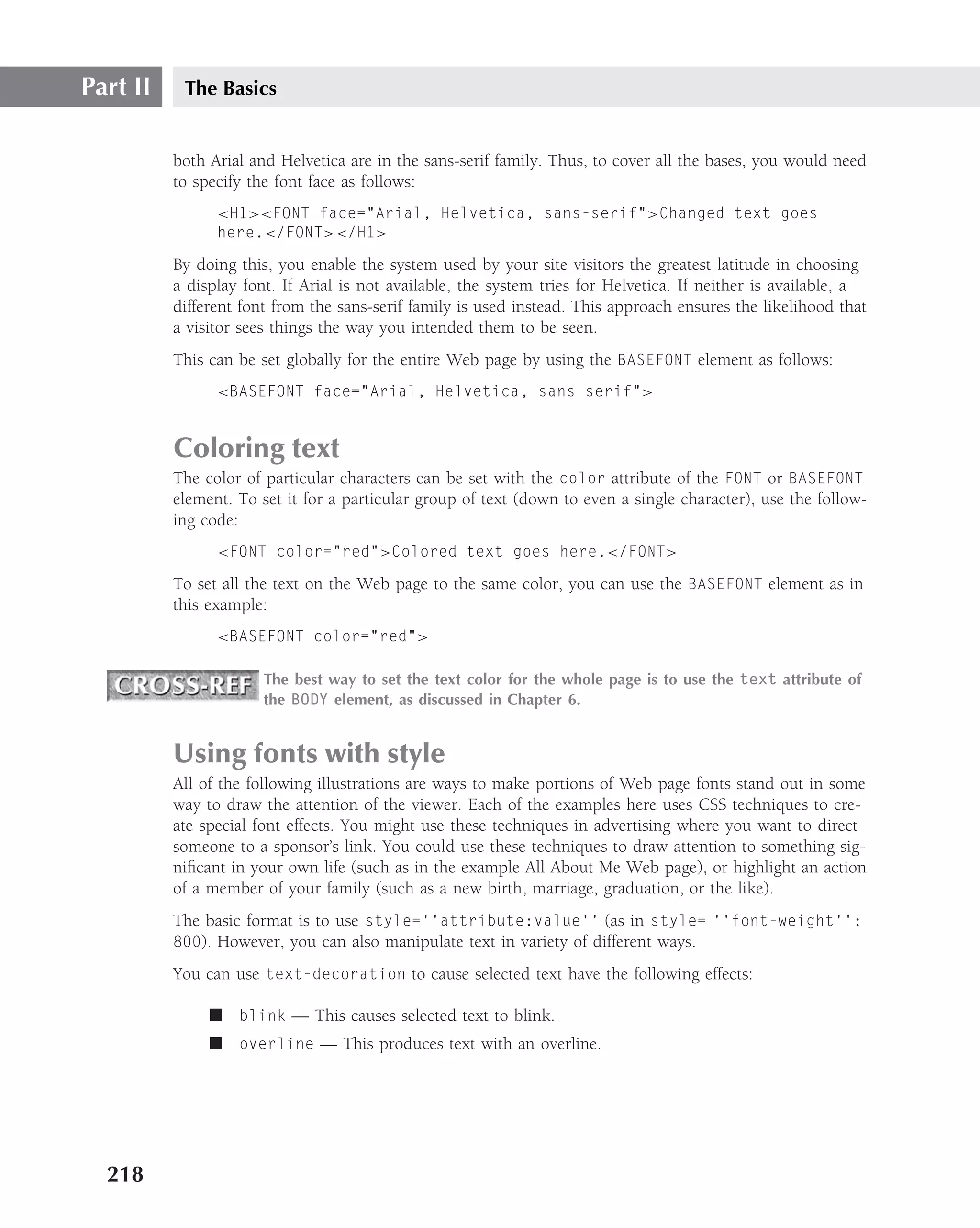 Part II    The Basics


          both Arial and Helvetica are in the sans-serif family. Thus, to cover all the bases, you would need
          to specify the font face as follows:
                <H1><FONT face="Arial, Helvetica, sans-serif">Changed text goes
                here.</FONT></H1>

          By doing this, you enable the system used by your site visitors the greatest latitude in choosing
          a display font. If Arial is not available, the system tries for Helvetica. If neither is available, a
          different font from the sans-serif family is used instead. This approach ensures the likelihood that
          a visitor sees things the way you intended them to be seen.
          This can be set globally for the entire Web page by using the BASEFONT element as follows:
                <BASEFONT face="Arial, Helvetica, sans-serif">


          Coloring text
          The color of particular characters can be set with the color attribute of the FONT or BASEFONT
          element. To set it for a particular group of text (down to even a single character), use the follow-
          ing code:
                <FONT color="red">Colored text goes here.</FONT>

          To set all the text on the Web page to the same color, you can use the BASEFONT element as in
          this example:
                <BASEFONT color="red">

                       The best way to set the text color for the whole page is to use the text attribute of
                       the BODY element, as discussed in Chapter 6.


          Using fonts with style
          All of the following illustrations are ways to make portions of Web page fonts stand out in some
          way to draw the attention of the viewer. Each of the examples here uses CSS techniques to cre-
          ate special font effects. You might use these techniques in advertising where you want to direct
          someone to a sponsor’s link. You could use these techniques to draw attention to something sig-
          niﬁcant in your own life (such as in the example All About Me Web page), or highlight an action
          of a member of your family (such as a new birth, marriage, graduation, or the like).
          The basic format is to use style=‘‘attribute:value’’ (as in style= ‘‘font-weight’’:
          800). However, you can also manipulate text in variety of different ways.

          You can use text-decoration to cause selected text have the following effects:

               ■ blink — This causes selected text to blink.
               ■ overline — This produces text with an overline.




  218
 
