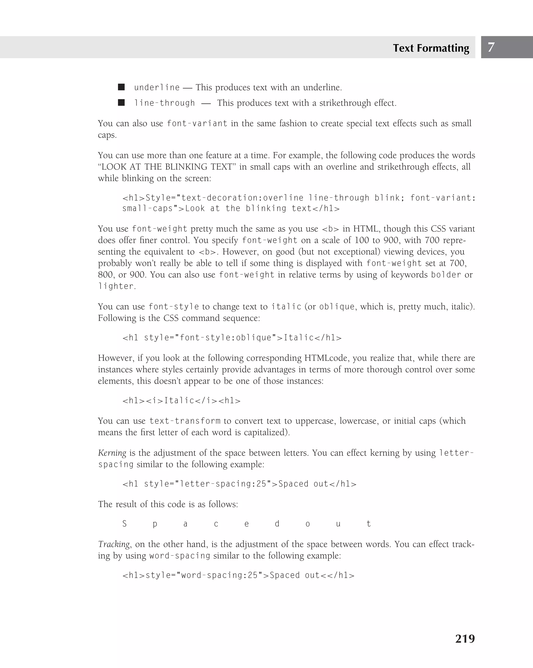 Text Formatting         7

     ■ underline — This produces text with an underline.
     ■ line-through — This produces text with a strikethrough effect.

You can also use font-variant in the same fashion to create special text effects such as small
caps.

You can use more than one feature at a time. For example, the following code produces the words
‘‘LOOK AT THE BLINKING TEXT’’ in small caps with an overline and strikethrough effects, all
while blinking on the screen:

      <h1>Style="text-decoration:overline line-through blink; font-variant:
      small-caps">Look at the blinking text</h1>

You use font-weight pretty much the same as you use <b> in HTML, though this CSS variant
does offer ﬁner control. You specify font-weight on a scale of 100 to 900, with 700 repre-
senting the equivalent to <b>. However, on good (but not exceptional) viewing devices, you
probably won’t really be able to tell if some thing is displayed with font-weight set at 700,
800, or 900. You can also use font-weight in relative terms by using of keywords bolder or
lighter.

You can use font-style to change text to italic (or oblique, which is, pretty much, italic).
Following is the CSS command sequence:

      <h1 style="font-style:oblique">Italic</h1>

However, if you look at the following corresponding HTMLcode, you realize that, while there are
instances where styles certainly provide advantages in terms of more thorough control over some
elements, this doesn’t appear to be one of those instances:

      <h1><i>Italic</i><h1>

You can use text-transform to convert text to uppercase, lowercase, or initial caps (which
means the ﬁrst letter of each word is capitalized).

Kerning is the adjustment of the space between letters. You can effect kerning by using letter-
spacing similar to the following example:

      <h1 style="letter-spacing:25">Spaced out</h1>

The result of this code is as follows:

      S       p        a       c         e   d      o       u       t

Tracking, on the other hand, is the adjustment of the space between words. You can effect track-
ing by using word-spacing similar to the following example:

      <h1>style="word-spacing:25">Spaced out<</h1>




                                                                                           219
 