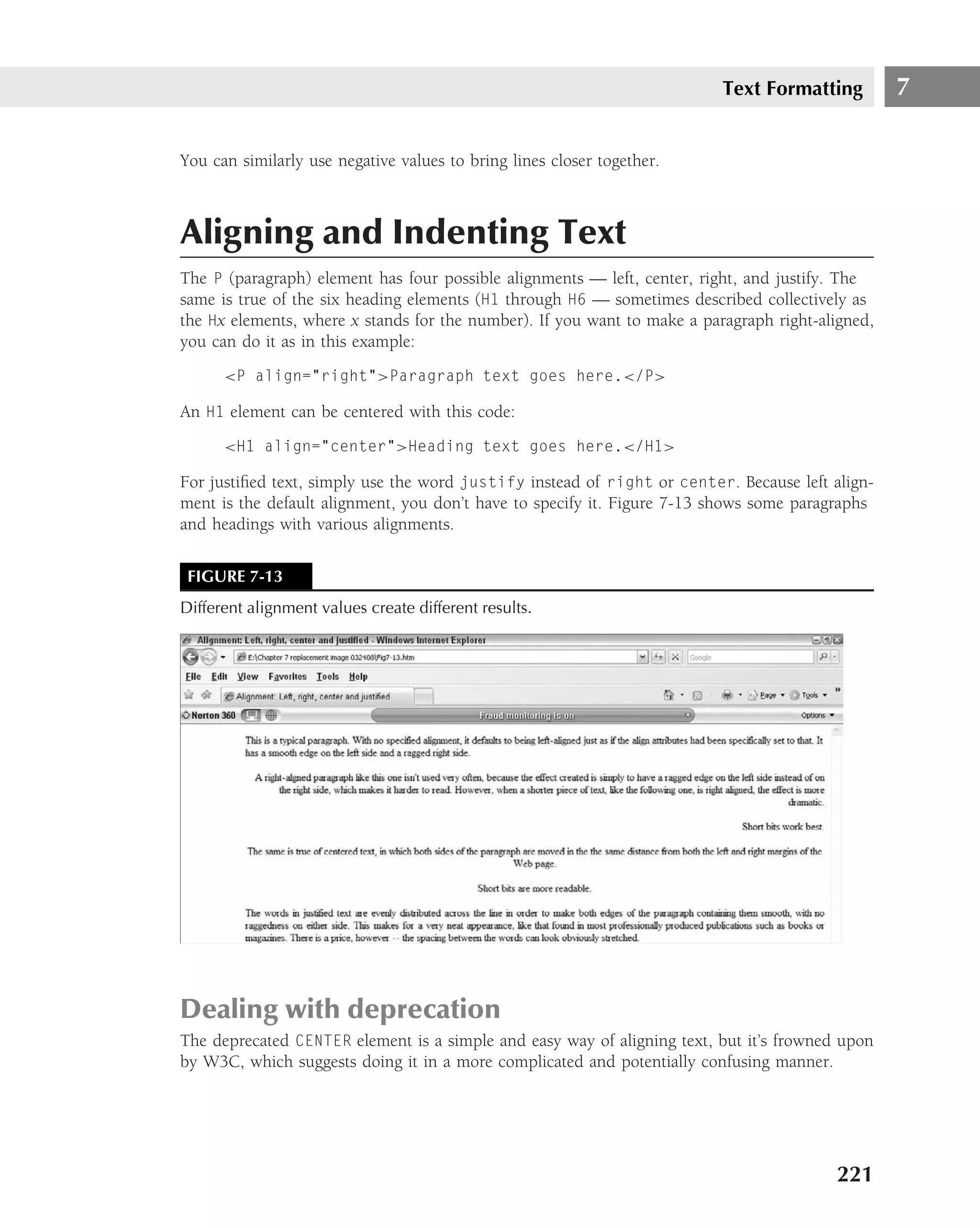 Text Formatting         7

You can similarly use negative values to bring lines closer together.



Aligning and Indenting Text
The P (paragraph) element has four possible alignments — left, center, right, and justify. The
same is true of the six heading elements (H1 through H6 — sometimes described collectively as
the Hx elements, where x stands for the number). If you want to make a paragraph right-aligned,
you can do it as in this example:
      <P align="right">Paragraph text goes here.</P>

An H1 element can be centered with this code:
      <H1 align="center">Heading text goes here.</H1>

For justiﬁed text, simply use the word justify instead of right or center. Because left align-
ment is the default alignment, you don’t have to specify it. Figure 7-13 shows some paragraphs
and headings with various alignments.


 FIGURE 7-13
Different alignment values create different results.




Dealing with deprecation
The deprecated CENTER element is a simple and easy way of aligning text, but it’s frowned upon
by W3C, which suggests doing it in a more complicated and potentially confusing manner.




                                                                                         221
 