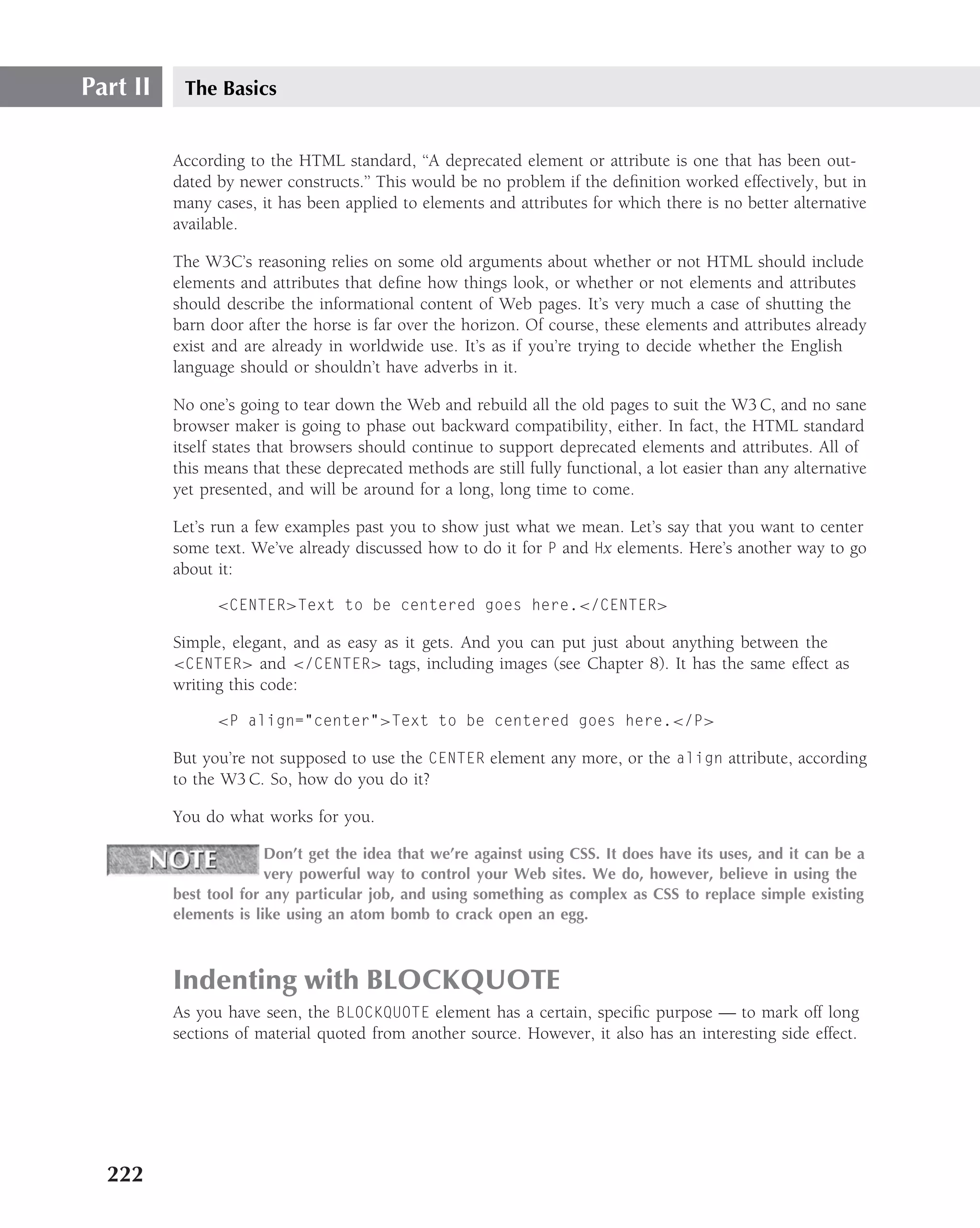 Part II    The Basics


          According to the HTML standard, ‘‘A deprecated element or attribute is one that has been out-
          dated by newer constructs.’’ This would be no problem if the deﬁnition worked effectively, but in
          many cases, it has been applied to elements and attributes for which there is no better alternative
          available.

          The W3C’s reasoning relies on some old arguments about whether or not HTML should include
          elements and attributes that deﬁne how things look, or whether or not elements and attributes
          should describe the informational content of Web pages. It’s very much a case of shutting the
          barn door after the horse is far over the horizon. Of course, these elements and attributes already
          exist and are already in worldwide use. It’s as if you’re trying to decide whether the English
          language should or shouldn’t have adverbs in it.

          No one’s going to tear down the Web and rebuild all the old pages to suit the W3 C, and no sane
          browser maker is going to phase out backward compatibility, either. In fact, the HTML standard
          itself states that browsers should continue to support deprecated elements and attributes. All of
          this means that these deprecated methods are still fully functional, a lot easier than any alternative
          yet presented, and will be around for a long, long time to come.

          Let’s run a few examples past you to show just what we mean. Let’s say that you want to center
          some text. We’ve already discussed how to do it for P and Hx elements. Here’s another way to go
          about it:

                <CENTER>Text to be centered goes here.</CENTER>

          Simple, elegant, and as easy as it gets. And you can put just about anything between the
          <CENTER> and </CENTER> tags, including images (see Chapter 8). It has the same effect as
          writing this code:

                <P align="center">Text to be centered goes here.</P>

          But you’re not supposed to use the CENTER element any more, or the align attribute, according
          to the W3 C. So, how do you do it?

          You do what works for you.

                        Don’t get the idea that we’re against using CSS. It does have its uses, and it can be a
                        very powerful way to control your Web sites. We do, however, believe in using the
          best tool for any particular job, and using something as complex as CSS to replace simple existing
          elements is like using an atom bomb to crack open an egg.



          Indenting with BLOCKQUOTE
          As you have seen, the BLOCKQUOTE element has a certain, speciﬁc purpose — to mark off long
          sections of material quoted from another source. However, it also has an interesting side effect.




  222
 