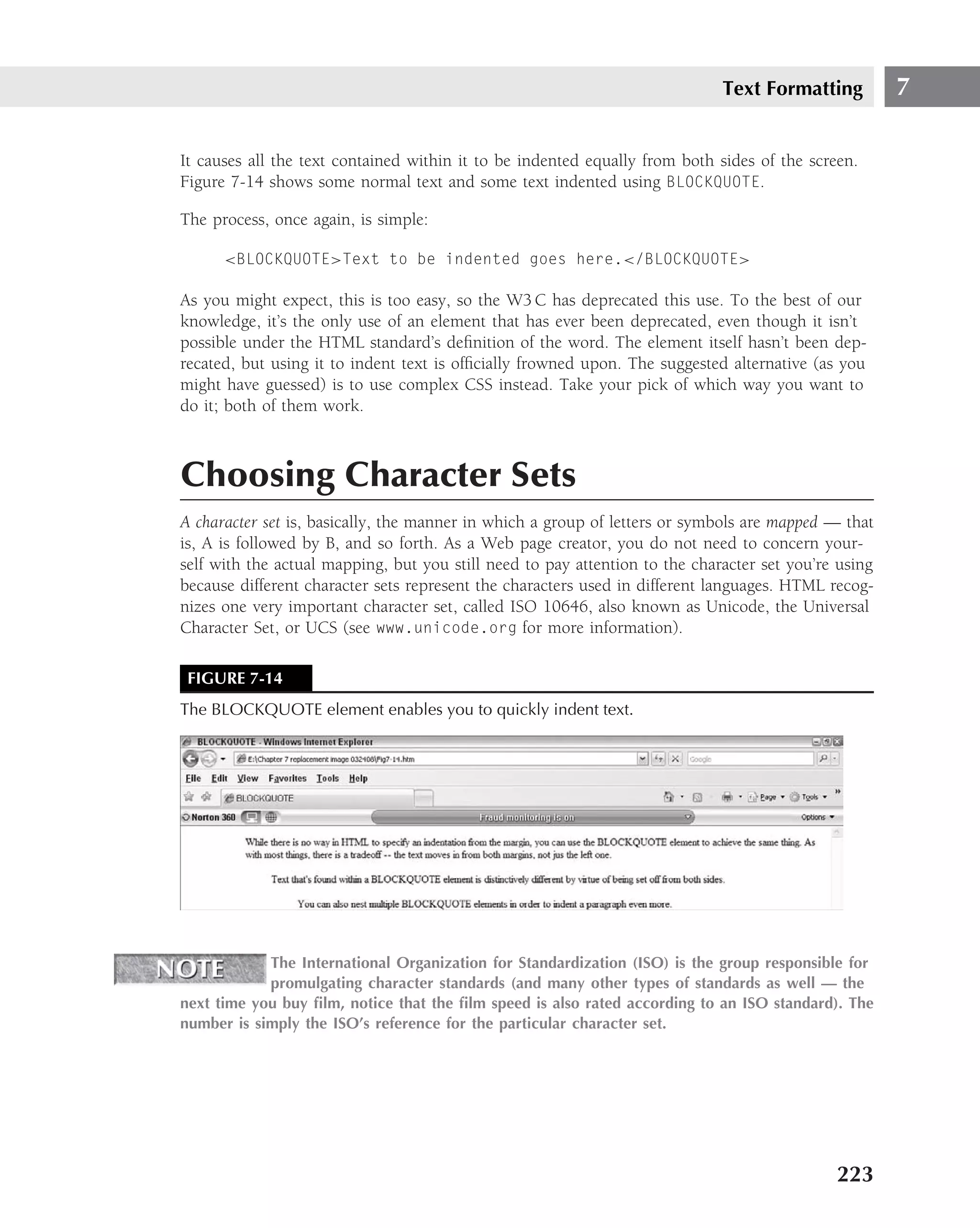 Text Formatting          7

It causes all the text contained within it to be indented equally from both sides of the screen.
Figure 7-14 shows some normal text and some text indented using BLOCKQUOTE.

The process, once again, is simple:

      <BLOCKQUOTE>Text to be indented goes here.</BLOCKQUOTE>

As you might expect, this is too easy, so the W3 C has deprecated this use. To the best of our
knowledge, it’s the only use of an element that has ever been deprecated, even though it isn’t
possible under the HTML standard’s deﬁnition of the word. The element itself hasn’t been dep-
recated, but using it to indent text is ofﬁcially frowned upon. The suggested alternative (as you
might have guessed) is to use complex CSS instead. Take your pick of which way you want to
do it; both of them work.



Choosing Character Sets
A character set is, basically, the manner in which a group of letters or symbols are mapped — that
is, A is followed by B, and so forth. As a Web page creator, you do not need to concern your-
self with the actual mapping, but you still need to pay attention to the character set you’re using
because different character sets represent the characters used in different languages. HTML recog-
nizes one very important character set, called ISO 10646, also known as Unicode, the Universal
Character Set, or UCS (see www.unicode.org for more information).

 FIGURE 7-14
The BLOCKQUOTE element enables you to quickly indent text.




            The International Organization for Standardization (ISO) is the group responsible for
            promulgating character standards (and many other types of standards as well — the
next time you buy ﬁlm, notice that the ﬁlm speed is also rated according to an ISO standard). The
number is simply the ISO’s reference for the particular character set.




                                                                                             223
 