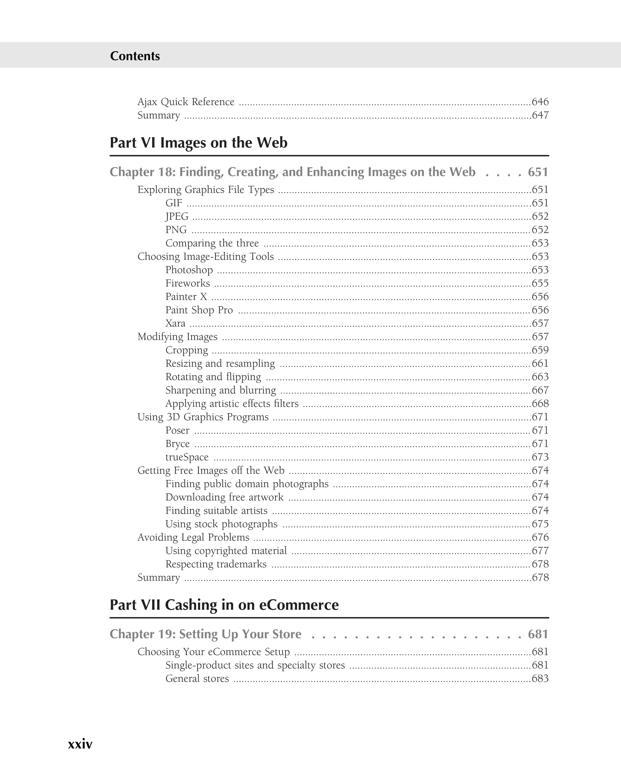Contents


           Ajax Quick Reference ..........................................................................................................646
           Summary ..............................................................................................................................647

       Part VI Images on the Web
       Chapter 18: Finding, Creating, and Enhancing Images on the Web . . . . 651
           Exploring Graphics File Types ............................................................................................651
                 GIF .............................................................................................................................651
                 JPEG ...........................................................................................................................652
                 PNG ...........................................................................................................................652
                 Comparing the three .................................................................................................653
           Choosing Image-Editing Tools ............................................................................................653
                 Photoshop ..................................................................................................................653
                 Fireworks ...................................................................................................................655
                 Painter X ....................................................................................................................656
                 Paint Shop Pro .......................................................................................................... 656
                 Xara ............................................................................................................................657
           Modifying Images ................................................................................................................657
                 Cropping ....................................................................................................................659
                 Resizing and resampling ........................................................................................... 661
                 Rotating and ﬂipping ................................................................................................ 663
                 Sharpening and blurring ...........................................................................................667
                 Applying artistic effects ﬁlters ...................................................................................668
           Using 3D Graphics Programs ..............................................................................................671
                 Poser .......................................................................................................................... 671
                 Bryce ..........................................................................................................................671
                 trueSpace ...................................................................................................................673
           Getting Free Images off the Web ........................................................................................674
                 Finding public domain photographs ........................................................................674
                 Downloading free artwork ........................................................................................674
                 Finding suitable artists ..............................................................................................674
                 Using stock photographs .......................................................................................... 675
           Avoiding Legal Problems .....................................................................................................676
                 Using copyrighted material .......................................................................................677
                 Respecting trademarks .............................................................................................. 678
           Summary ..............................................................................................................................678

       Part VII Cashing in on eCommerce
       Chapter 19: Setting Up Your Store . . . . . . . . . . . . . . . . . . . . 681
           Choosing Your eCommerce Setup ......................................................................................681
                Single-product sites and specialty stores ..................................................................681
                General stores ............................................................................................................683




xxiv
 