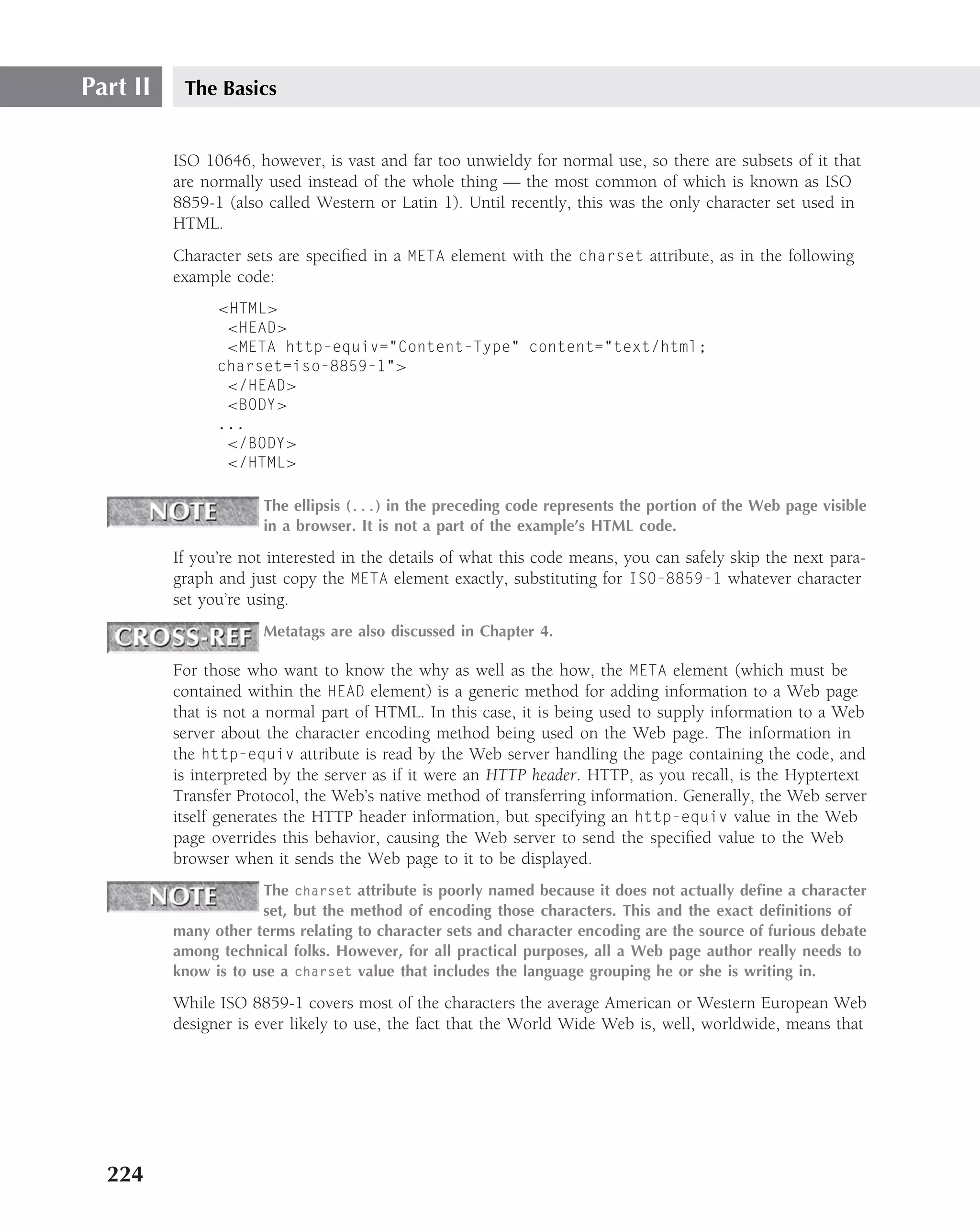 Part II    The Basics


          ISO 10646, however, is vast and far too unwieldy for normal use, so there are subsets of it that
          are normally used instead of the whole thing — the most common of which is known as ISO
          8859-1 (also called Western or Latin 1). Until recently, this was the only character set used in
          HTML.
          Character sets are speciﬁed in a META element with the charset attribute, as in the following
          example code:
                <HTML>
                 <HEAD>
                 <META http-equiv="Content-Type" content="text/html;
                charset=iso-8859-1">
                 </HEAD>
                 <BODY>
                ...
                 </BODY>
                 </HTML>

                      The ellipsis (...) in the preceding code represents the portion of the Web page visible
                      in a browser. It is not a part of the example’s HTML code.

          If you’re not interested in the details of what this code means, you can safely skip the next para-
          graph and just copy the META element exactly, substituting for ISO-8859-1 whatever character
          set you’re using.
                      Metatags are also discussed in Chapter 4.

          For those who want to know the why as well as the how, the META element (which must be
          contained within the HEAD element) is a generic method for adding information to a Web page
          that is not a normal part of HTML. In this case, it is being used to supply information to a Web
          server about the character encoding method being used on the Web page. The information in
          the http-equiv attribute is read by the Web server handling the page containing the code, and
          is interpreted by the server as if it were an HTTP header. HTTP, as you recall, is the Hyptertext
          Transfer Protocol, the Web’s native method of transferring information. Generally, the Web server
          itself generates the HTTP header information, but specifying an http-equiv value in the Web
          page overrides this behavior, causing the Web server to send the speciﬁed value to the Web
          browser when it sends the Web page to it to be displayed.
                      The charset attribute is poorly named because it does not actually deﬁne a character
                      set, but the method of encoding those characters. This and the exact deﬁnitions of
          many other terms relating to character sets and character encoding are the source of furious debate
          among technical folks. However, for all practical purposes, all a Web page author really needs to
          know is to use a charset value that includes the language grouping he or she is writing in.

          While ISO 8859-1 covers most of the characters the average American or Western European Web
          designer is ever likely to use, the fact that the World Wide Web is, well, worldwide, means that




  224
 