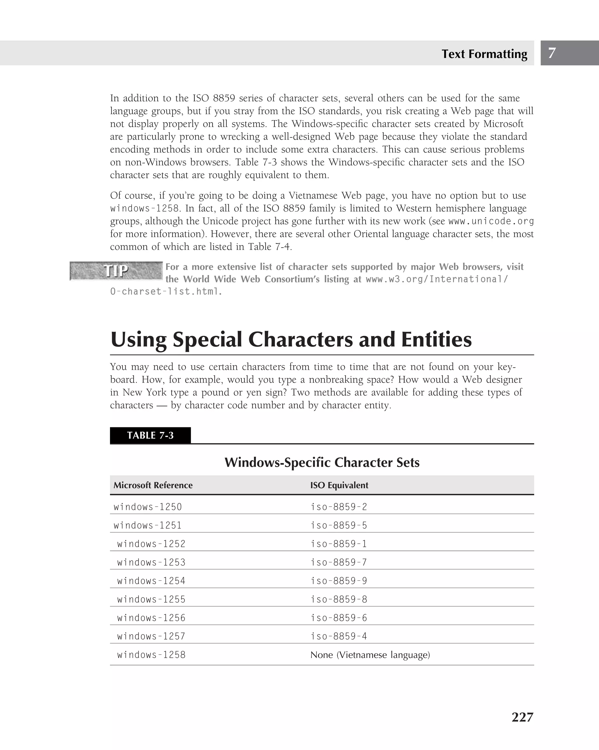 Text Formatting          7

In addition to the ISO 8859 series of character sets, several others can be used for the same
language groups, but if you stray from the ISO standards, you risk creating a Web page that will
not display properly on all systems. The Windows-speciﬁc character sets created by Microsoft
are particularly prone to wrecking a well-designed Web page because they violate the standard
encoding methods in order to include some extra characters. This can cause serious problems
on non-Windows browsers. Table 7-3 shows the Windows-speciﬁc character sets and the ISO
character sets that are roughly equivalent to them.
Of course, if you’re going to be doing a Vietnamese Web page, you have no option but to use
windows-1258. In fact, all of the ISO 8859 family is limited to Western hemisphere language
groups, although the Unicode project has gone further with its new work (see www.unicode.org
for more information). However, there are several other Oriental language character sets, the most
common of which are listed in Table 7-4.
          For a more extensive list of character sets supported by major Web browsers, visit
          the World Wide Web Consortium’s listing at www.w3.org/International/
O-charset-list.html.




Using Special Characters and Entities
You may need to use certain characters from time to time that are not found on your key-
board. How, for example, would you type a nonbreaking space? How would a Web designer
in New York type a pound or yen sign? Two methods are available for adding these types of
characters — by character code number and by character entity.

   TABLE 7-3

                          Windows-Speciﬁc Character Sets
Microsoft Reference                           ISO Equivalent

windows-1250                                  iso-8859-2
windows-1251                                  iso-8859-5
 windows-1252                                 iso-8859-1
 windows-1253                                 iso-8859-7
 windows-1254                                 iso-8859-9
 windows-1255                                 iso-8859-8
 windows-1256                                 iso-8859-6
 windows-1257                                 iso-8859-4
 windows-1258                                 None (Vietnamese language)




                                                                                            227
 