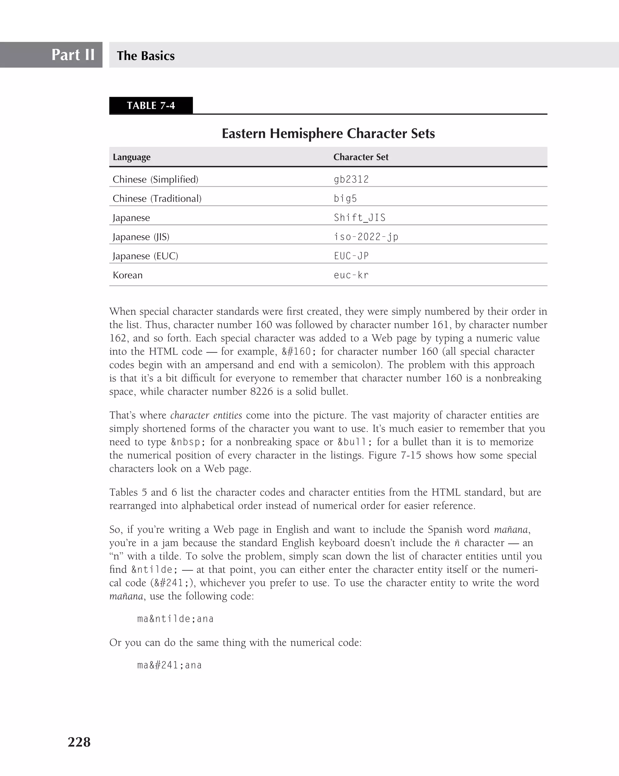 Part II    The Basics


             TABLE 7-4

                                   Eastern Hemisphere Character Sets
          Language                                           Character Set

          Chinese (Simpliﬁed)                                gb2312
          Chinese (Traditional)                              big5
          Japanese                                           Shift JIS
          Japanese (JIS)                                     iso-2022-jp
          Japanese (EUC)                                     EUC-JP
          Korean                                             euc-kr


          When special character standards were ﬁrst created, they were simply numbered by their order in
          the list. Thus, character number 160 was followed by character number 161, by character number
          162, and so forth. Each special character was added to a Web page by typing a numeric value
          into the HTML code — for example, &#160; for character number 160 (all special character
          codes begin with an ampersand and end with a semicolon). The problem with this approach
          is that it’s a bit difﬁcult for everyone to remember that character number 160 is a nonbreaking
          space, while character number 8226 is a solid bullet.

          That’s where character entities come into the picture. The vast majority of character entities are
          simply shortened forms of the character you want to use. It’s much easier to remember that you
          need to type &nbsp; for a nonbreaking space or &bull; for a bullet than it is to memorize
          the numerical position of every character in the listings. Figure 7-15 shows how some special
          characters look on a Web page.

          Tables 5 and 6 list the character codes and character entities from the HTML standard, but are
          rearranged into alphabetical order instead of numerical order for easier reference.

          So, if you’re writing a Web page in English and want to include the Spanish word manana,   ˜
                                                                                         ˜
          you’re in a jam because the standard English keyboard doesn’t include the n character — an
          ‘‘n’’ with a tilde. To solve the problem, simply scan down the list of character entities until you
          ﬁnd &ntilde; — at that point, you can either enter the character entity itself or the numeri-
          cal code (&#241;), whichever you prefer to use. To use the character entity to write the word
               ˜
          manana, use the following code:

                ma&ntilde;ana

          Or you can do the same thing with the numerical code:

                ma&#241;ana




  228
 