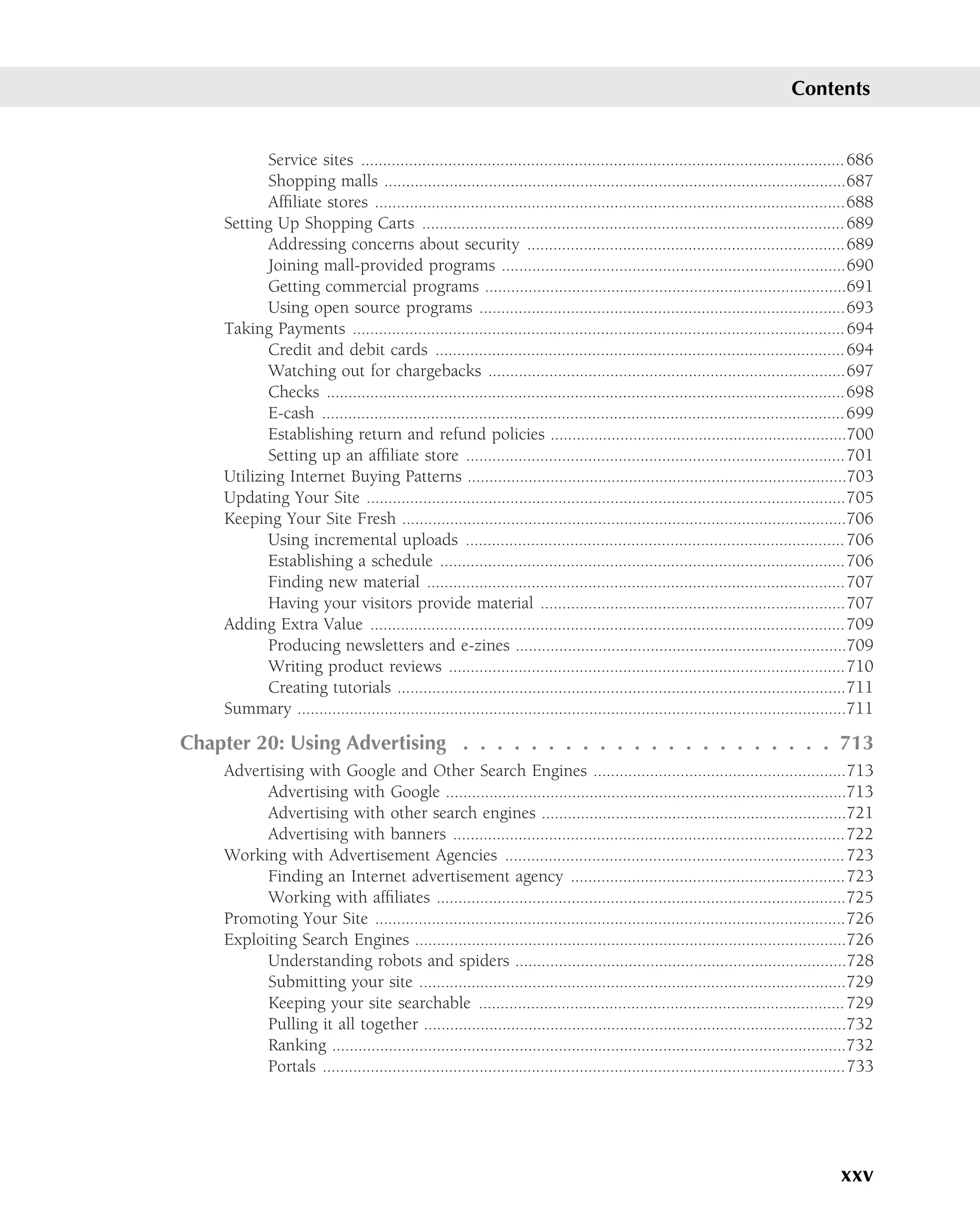 Contents


           Service sites ............................................................................................................... 686
           Shopping malls ..........................................................................................................687
           Afﬁliate stores ............................................................................................................688
    Setting Up Shopping Carts ................................................................................................. 689
           Addressing concerns about security .........................................................................689
           Joining mall-provided programs ...............................................................................690
           Getting commercial programs ...................................................................................691
           Using open source programs ....................................................................................693
    Taking Payments ................................................................................................................. 694
           Credit and debit cards .............................................................................................. 694
           Watching out for chargebacks ..................................................................................697
           Checks .......................................................................................................................698
           E-cash ........................................................................................................................ 699
           Establishing return and refund policies ....................................................................700
           Setting up an afﬁliate store .......................................................................................701
    Utilizing Internet Buying Patterns .......................................................................................703
    Updating Your Site ..............................................................................................................705
    Keeping Your Site Fresh ......................................................................................................706
           Using incremental uploads ....................................................................................... 706
           Establishing a schedule .............................................................................................706
           Finding new material ................................................................................................707
           Having your visitors provide material ......................................................................707
    Adding Extra Value .............................................................................................................709
           Producing newsletters and e-zines ............................................................................709
           Writing product reviews ...........................................................................................710
           Creating tutorials .......................................................................................................711
    Summary ..............................................................................................................................711

Chapter 20: Using Advertising . . . . . . . . . . . . . . . . . . . . . . 713
    Advertising with Google and Other Search Engines ..........................................................713
          Advertising with Google ............................................................................................713
          Advertising with other search engines ......................................................................721
          Advertising with banners ..........................................................................................722
    Working with Advertisement Agencies .............................................................................. 723
          Finding an Internet advertisement agency ...............................................................723
          Working with afﬁliates ..............................................................................................725
    Promoting Your Site ............................................................................................................726
    Exploiting Search Engines ...................................................................................................726
          Understanding robots and spiders ............................................................................728
          Submitting your site ..................................................................................................729
          Keeping your site searchable .................................................................................... 729
          Pulling it all together .................................................................................................732
          Ranking ......................................................................................................................732
          Portals ........................................................................................................................733




                                                                                                                                      xxv
 