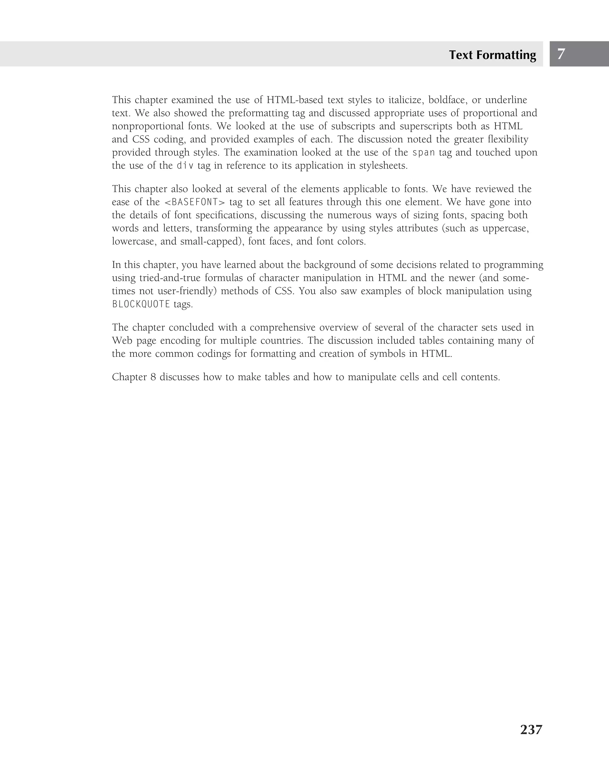 Text Formatting         7

This chapter examined the use of HTML-based text styles to italicize, boldface, or underline
text. We also showed the preformatting tag and discussed appropriate uses of proportional and
nonproportional fonts. We looked at the use of subscripts and superscripts both as HTML
and CSS coding, and provided examples of each. The discussion noted the greater ﬂexibility
provided through styles. The examination looked at the use of the span tag and touched upon
the use of the div tag in reference to its application in stylesheets.

This chapter also looked at several of the elements applicable to fonts. We have reviewed the
ease of the <BASEFONT> tag to set all features through this one element. We have gone into
the details of font speciﬁcations, discussing the numerous ways of sizing fonts, spacing both
words and letters, transforming the appearance by using styles attributes (such as uppercase,
lowercase, and small-capped), font faces, and font colors.

In this chapter, you have learned about the background of some decisions related to programming
using tried-and-true formulas of character manipulation in HTML and the newer (and some-
times not user-friendly) methods of CSS. You also saw examples of block manipulation using
BLOCKQUOTE tags.

The chapter concluded with a comprehensive overview of several of the character sets used in
Web page encoding for multiple countries. The discussion included tables containing many of
the more common codings for formatting and creation of symbols in HTML.

Chapter 8 discusses how to make tables and how to manipulate cells and cell contents.




                                                                                          237
 