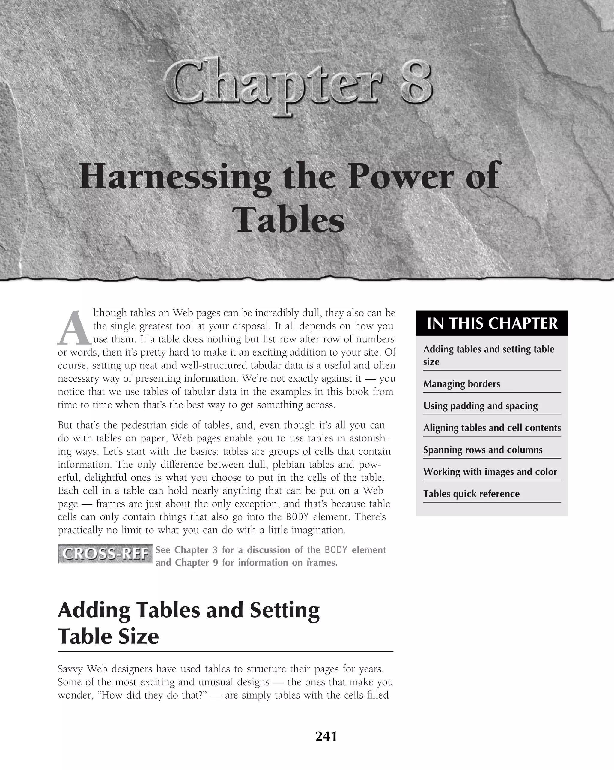 Harnessing the Power of
            Tables

A
        lthough tables on Web pages can be incredibly dull, they also can be
        the single greatest tool at your disposal. It all depends on how you       IN THIS CHAPTER
        use them. If a table does nothing but list row after row of numbers
or words, then it’s pretty hard to make it an exciting addition to your site. Of   Adding tables and setting table
course, setting up neat and well-structured tabular data is a useful and often     size
necessary way of presenting information. We’re not exactly against it — you        Managing borders
notice that we use tables of tabular data in the examples in this book from
time to time when that’s the best way to get something across.                     Using padding and spacing
But that’s the pedestrian side of tables, and, even though it’s all you can        Aligning tables and cell contents
do with tables on paper, Web pages enable you to use tables in astonish-
ing ways. Let’s start with the basics: tables are groups of cells that contain     Spanning rows and columns
information. The only difference between dull, plebian tables and pow-
                                                                                   Working with images and color
erful, delightful ones is what you choose to put in the cells of the table.
Each cell in a table can hold nearly anything that can be put on a Web             Tables quick reference
page — frames are just about the only exception, and that’s because table
cells can only contain things that also go into the BODY element. There’s
practically no limit to what you can do with a little imagination.
                       See Chapter 3 for a discussion of the BODY element
                       and Chapter 9 for information on frames.




Adding Tables and Setting
Table Size
Savvy Web designers have used tables to structure their pages for years.
Some of the most exciting and unusual designs — the ones that make you
wonder, ‘‘How did they do that?’’ — are simply tables with the cells ﬁlled


                                                            241
 