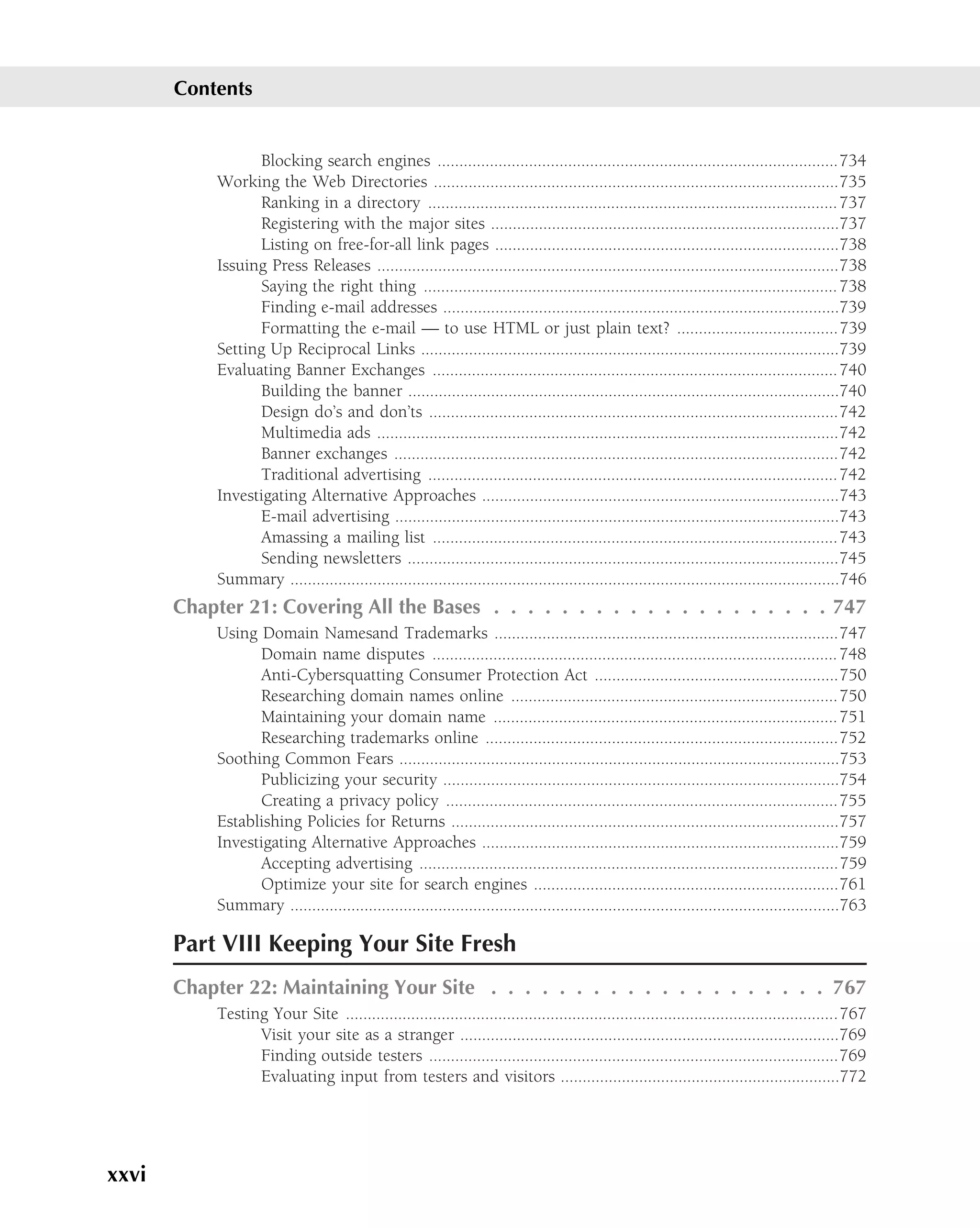 Contents


                 Blocking search engines ............................................................................................734
           Working the Web Directories .............................................................................................735
                 Ranking in a directory .............................................................................................. 737
                 Registering with the major sites ................................................................................737
                 Listing on free-for-all link pages ...............................................................................738
           Issuing Press Releases ..........................................................................................................738
                 Saying the right thing ............................................................................................... 738
                 Finding e-mail addresses ...........................................................................................739
                 Formatting the e-mail — to use HTML or just plain text? .....................................739
           Setting Up Reciprocal Links ................................................................................................739
           Evaluating Banner Exchanges ............................................................................................. 740
                 Building the banner ...................................................................................................740
                 Design do’s and don’ts ..............................................................................................742
                 Multimedia ads ..........................................................................................................742
                 Banner exchanges ......................................................................................................742
                 Traditional advertising .............................................................................................. 742
           Investigating Alternative Approaches ..................................................................................743
                 E-mail advertising ......................................................................................................743
                 Amassing a mailing list .............................................................................................743
                 Sending newsletters ...................................................................................................745
           Summary ..............................................................................................................................746
       Chapter 21: Covering All the Bases . . . . . . . . . . . . . . . . . . . . 747
           Using Domain Namesand Trademarks ...............................................................................747
                 Domain name disputes ............................................................................................. 748
                 Anti-Cybersquatting Consumer Protection Act ........................................................750
                 Researching domain names online ...........................................................................750
                 Maintaining your domain name ............................................................................... 751
                 Researching trademarks online .................................................................................752
           Soothing Common Fears .....................................................................................................753
                 Publicizing your security ...........................................................................................754
                 Creating a privacy policy ..........................................................................................755
           Establishing Policies for Returns .........................................................................................757
           Investigating Alternative Approaches ..................................................................................759
                 Accepting advertising ................................................................................................759
                 Optimize your site for search engines ......................................................................761
           Summary ..............................................................................................................................763

       Part VIII Keeping Your Site Fresh
       Chapter 22: Maintaining Your Site . . . . . . . . . . . . . . . . . . . . 767
           Testing Your Site .................................................................................................................767
                 Visit your site as a stranger .......................................................................................769
                 Finding outside testers ..............................................................................................769
                 Evaluating input from testers and visitors ................................................................772




xxvi
 