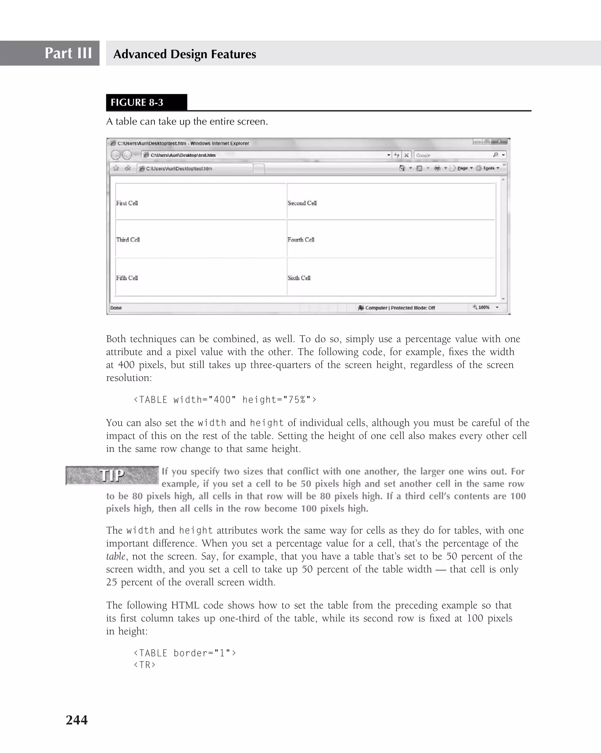 Part III    Advanced Design Features


            FIGURE 8-3
           A table can take up the entire screen.




           Both techniques can be combined, as well. To do so, simply use a percentage value with one
           attribute and a pixel value with the other. The following code, for example, ﬁxes the width
           at 400 pixels, but still takes up three-quarters of the screen height, regardless of the screen
           resolution:

                 ‹TABLE width="400" height="75%"›

           You can also set the width and height of individual cells, although you must be careful of the
           impact of this on the rest of the table. Setting the height of one cell also makes every other cell
           in the same row change to that same height.

                         If you specify two sizes that conﬂict with one another, the larger one wins out. For
                         example, if you set a cell to be 50 pixels high and set another cell in the same row
           to be 80 pixels high, all cells in that row will be 80 pixels high. If a third cell’s contents are 100
           pixels high, then all cells in the row become 100 pixels high.

           The width and height attributes work the same way for cells as they do for tables, with one
           important difference. When you set a percentage value for a cell, that’s the percentage of the
           table, not the screen. Say, for example, that you have a table that’s set to be 50 percent of the
           screen width, and you set a cell to take up 50 percent of the table width — that cell is only
           25 percent of the overall screen width.

           The following HTML code shows how to set the table from the preceding example so that
           its ﬁrst column takes up one-third of the table, while its second row is ﬁxed at 100 pixels
           in height:

                 ‹TABLE border="1"›
                 ‹TR›




   244
 