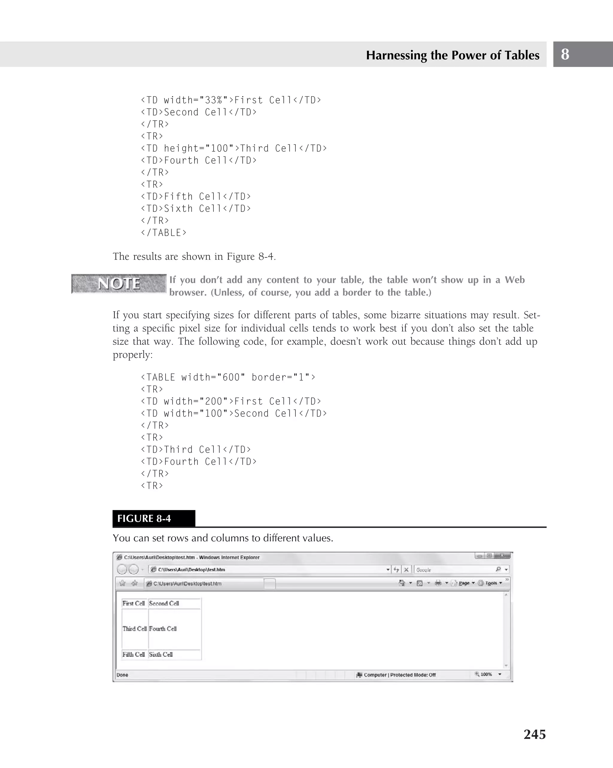 Harnessing the Power of Tables               8

      ‹TD width="33%"›First Cell‹/TD›
      ‹TD›Second Cell‹/TD›
      ‹/TR›
      ‹TR›
      ‹TD height="100"›Third Cell‹/TD›
      ‹TD›Fourth Cell‹/TD›
      ‹/TR›
      ‹TR›
      ‹TD›Fifth Cell‹/TD›
      ‹TD›Sixth Cell‹/TD›
      ‹/TR›
      ‹/TABLE›

The results are shown in Figure 8-4.

             If you don’t add any content to your table, the table won’t show up in a Web
             browser. (Unless, of course, you add a border to the table.)

If you start specifying sizes for different parts of tables, some bizarre situations may result. Set-
ting a speciﬁc pixel size for individual cells tends to work best if you don’t also set the table
size that way. The following code, for example, doesn’t work out because things don’t add up
properly:

      ‹TABLE width="600" border="1"›
      ‹TR›
      ‹TD width="200"›First Cell‹/TD›
      ‹TD width="100"›Second Cell‹/TD›
      ‹/TR›
      ‹TR›
      ‹TD›Third Cell‹/TD›
      ‹TD›Fourth Cell‹/TD›
      ‹/TR›
      ‹TR›


 FIGURE 8-4
You can set rows and columns to different values.




                                                                                                 245
 