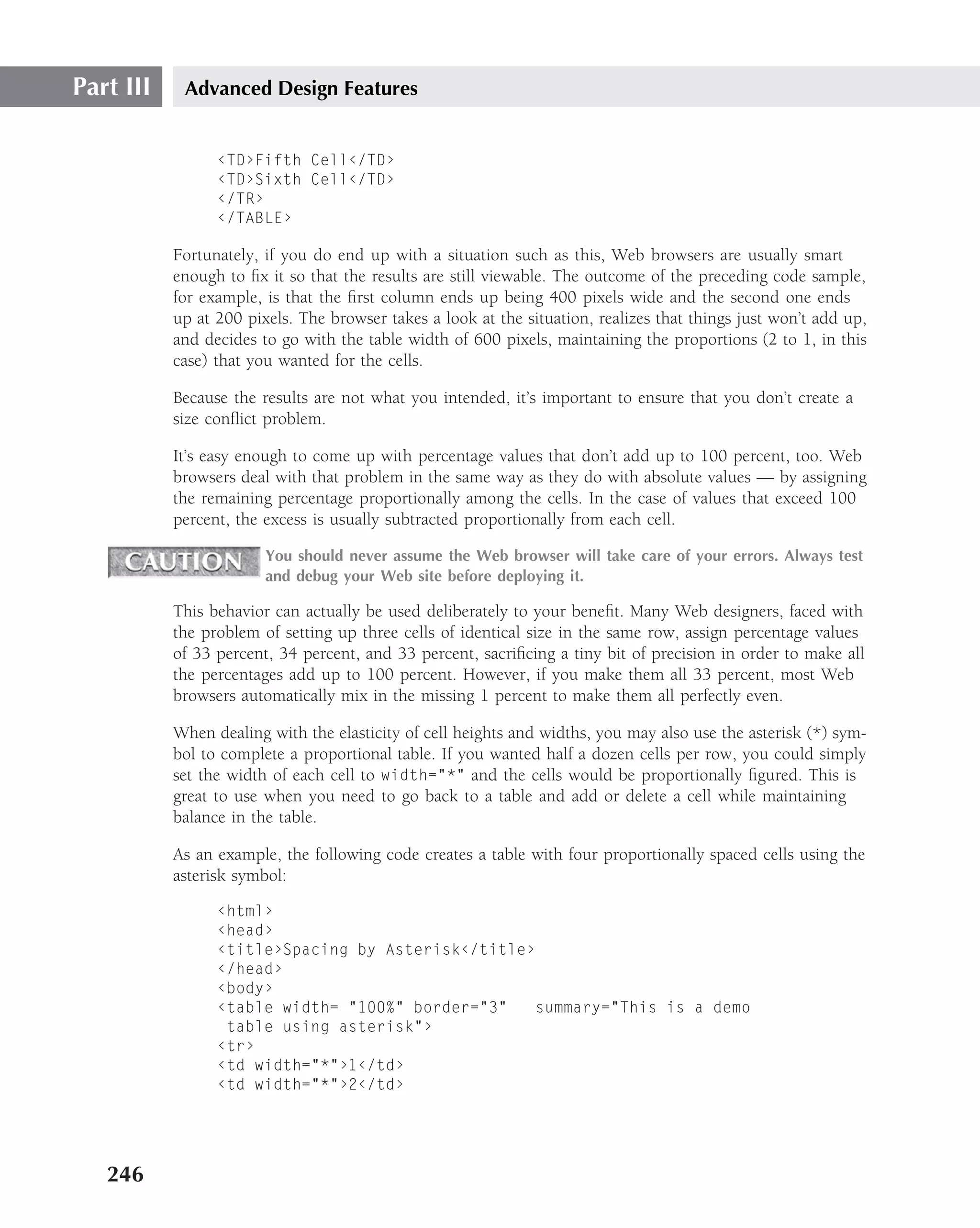 Part III    Advanced Design Features


                 ‹TD›Fifth Cell‹/TD›
                 ‹TD›Sixth Cell‹/TD›
                 ‹/TR›
                 ‹/TABLE›

           Fortunately, if you do end up with a situation such as this, Web browsers are usually smart
           enough to ﬁx it so that the results are still viewable. The outcome of the preceding code sample,
           for example, is that the ﬁrst column ends up being 400 pixels wide and the second one ends
           up at 200 pixels. The browser takes a look at the situation, realizes that things just won’t add up,
           and decides to go with the table width of 600 pixels, maintaining the proportions (2 to 1, in this
           case) that you wanted for the cells.

           Because the results are not what you intended, it’s important to ensure that you don’t create a
           size conﬂict problem.

           It’s easy enough to come up with percentage values that don’t add up to 100 percent, too. Web
           browsers deal with that problem in the same way as they do with absolute values — by assigning
           the remaining percentage proportionally among the cells. In the case of values that exceed 100
           percent, the excess is usually subtracted proportionally from each cell.

                        You should never assume the Web browser will take care of your errors. Always test
                        and debug your Web site before deploying it.

           This behavior can actually be used deliberately to your beneﬁt. Many Web designers, faced with
           the problem of setting up three cells of identical size in the same row, assign percentage values
           of 33 percent, 34 percent, and 33 percent, sacriﬁcing a tiny bit of precision in order to make all
           the percentages add up to 100 percent. However, if you make them all 33 percent, most Web
           browsers automatically mix in the missing 1 percent to make them all perfectly even.

           When dealing with the elasticity of cell heights and widths, you may also use the asterisk (*) sym-
           bol to complete a proportional table. If you wanted half a dozen cells per row, you could simply
           set the width of each cell to width="*" and the cells would be proportionally ﬁgured. This is
           great to use when you need to go back to a table and add or delete a cell while maintaining
           balance in the table.

           As an example, the following code creates a table with four proportionally spaced cells using the
           asterisk symbol:

                 ‹html›
                 ‹head›
                 ‹title›Spacing by Asterisk‹/title›
                 ‹/head›
                 ‹body›
                 ‹table width= "100%" border="3"   summary="This is a demo
                  table using asterisk"›
                 ‹tr›
                 ‹td width="*"›1‹/td›
                 ‹td width="*"›2‹/td›




   246
 