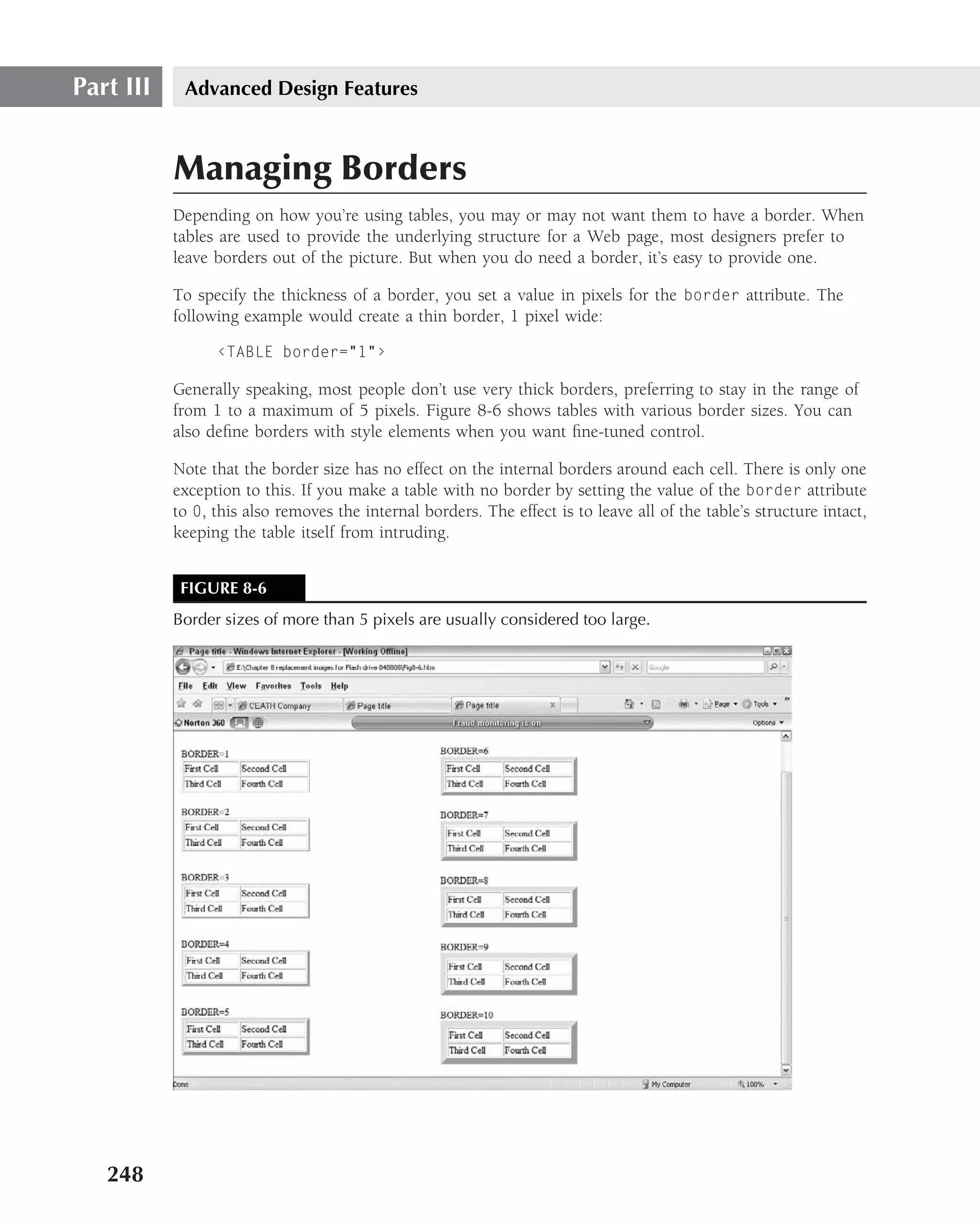 Part III    Advanced Design Features



           Managing Borders
           Depending on how you’re using tables, you may or may not want them to have a border. When
           tables are used to provide the underlying structure for a Web page, most designers prefer to
           leave borders out of the picture. But when you do need a border, it’s easy to provide one.

           To specify the thickness of a border, you set a value in pixels for the border attribute. The
           following example would create a thin border, 1 pixel wide:

                 ‹TABLE border="1"›

           Generally speaking, most people don’t use very thick borders, preferring to stay in the range of
           from 1 to a maximum of 5 pixels. Figure 8-6 shows tables with various border sizes. You can
           also deﬁne borders with style elements when you want ﬁne-tuned control.

           Note that the border size has no effect on the internal borders around each cell. There is only one
           exception to this. If you make a table with no border by setting the value of the border attribute
           to 0, this also removes the internal borders. The effect is to leave all of the table’s structure intact,
           keeping the table itself from intruding.


            FIGURE 8-6
           Border sizes of more than 5 pixels are usually considered too large.




   248
 