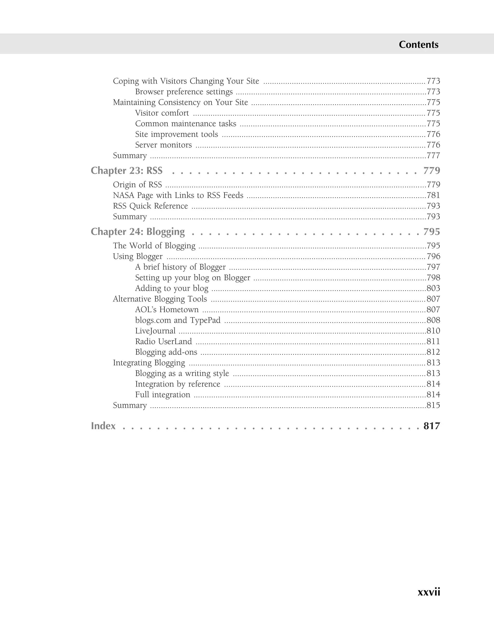Contents


     Coping with Visitors Changing Your Site .......................................................................... 773
          Browser preference settings .......................................................................................773
     Maintaining Consistency on Your Site ................................................................................775
          Visitor comfort .......................................................................................................... 775
          Common maintenance tasks .....................................................................................775
          Site improvement tools .............................................................................................776
          Server monitors .........................................................................................................776
     Summary ..............................................................................................................................777
Chapter 23: RSS . . . . . . . . . . . . . . . . . . . . . . . . . . . . . 779
     Origin of RSS .......................................................................................................................779
     NASA Page with Links to RSS Feeds ..................................................................................781
     RSS Quick Reference ...........................................................................................................793
     Summary ..............................................................................................................................793
Chapter 24: Blogging . . . . . . . . . . . . . . . . . . . . . . . . . . . 795
     The World of Blogging ........................................................................................................795
     Using Blogger ...................................................................................................................... 796
           A brief history of Blogger ..........................................................................................797
           Setting up your blog on Blogger ...............................................................................798
           Adding to your blog ..................................................................................................803
     Alternative Blogging Tools ..................................................................................................807
           AOL’s Hometown ......................................................................................................807
           blogs.com and TypePad ............................................................................................808
           LiveJournal .................................................................................................................810
           Radio UserLand .........................................................................................................811
           Blogging add-ons .......................................................................................................812
     Integrating Blogging ............................................................................................................ 813
           Blogging as a writing style ........................................................................................813
           Integration by reference ............................................................................................814
           Full integration ..........................................................................................................814
     Summary ..............................................................................................................................815

Index . . . . . . . . . . . . . . . . . . . . . . . . . . . . . . . . . . . 817




                                                                                                                                    xxvii
 