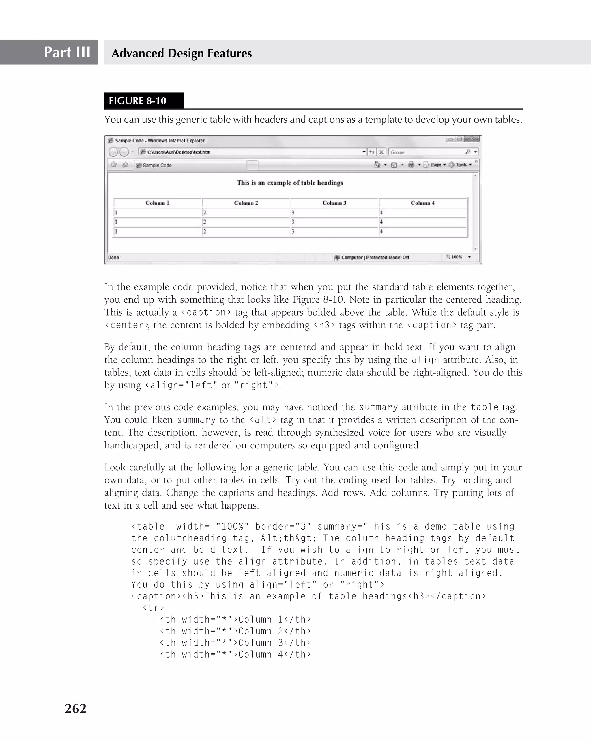 Part III    Advanced Design Features


            FIGURE 8-10
           You can use this generic table with headers and captions as a template to develop your own tables.




           In the example code provided, notice that when you put the standard table elements together,
           you end up with something that looks like Figure 8-10. Note in particular the centered heading.
           This is actually a ‹caption› tag that appears bolded above the table. While the default style is
           ‹center› the content is bolded by embedding ‹h3› tags within the ‹caption› tag pair.
                      ,

           By default, the column heading tags are centered and appear in bold text. If you want to align
           the column headings to the right or left, you specify this by using the align attribute. Also, in
           tables, text data in cells should be left-aligned; numeric data should be right-aligned. You do this
           by using ‹align="left" or "right"›.

           In the previous code examples, you may have noticed the summary attribute in the table tag.
           You could liken summary to the ‹alt› tag in that it provides a written description of the con-
           tent. The description, however, is read through synthesized voice for users who are visually
           handicapped, and is rendered on computers so equipped and conﬁgured.

           Look carefully at the following for a generic table. You can use this code and simply put in your
           own data, or to put other tables in cells. Try out the coding used for tables. Try bolding and
           aligning data. Change the captions and headings. Add rows. Add columns. Try putting lots of
           text in a cell and see what happens.
                 ‹table width= "100%" border="3" summary="This is a demo table using
                 the columnheading tag, &lt;th&gt; The column heading tags by default
                 center and bold text. If you wish to align to right or left you must
                 so specify use the align attribute. In addition, in tables text data
                 in cells should be left aligned and numeric data is right aligned.
                 You do this by using align="left" or "right"›
                 ‹caption›‹h3›This is an example of table headings‹h3›‹/caption›
                   ‹tr›
                      ‹th width="*"›Column 1‹/th›
                      ‹th width="*"›Column 2‹/th›
                      ‹th width="*"›Column 3‹/th›
                      ‹th width="*"›Column 4‹/th›




   262
 