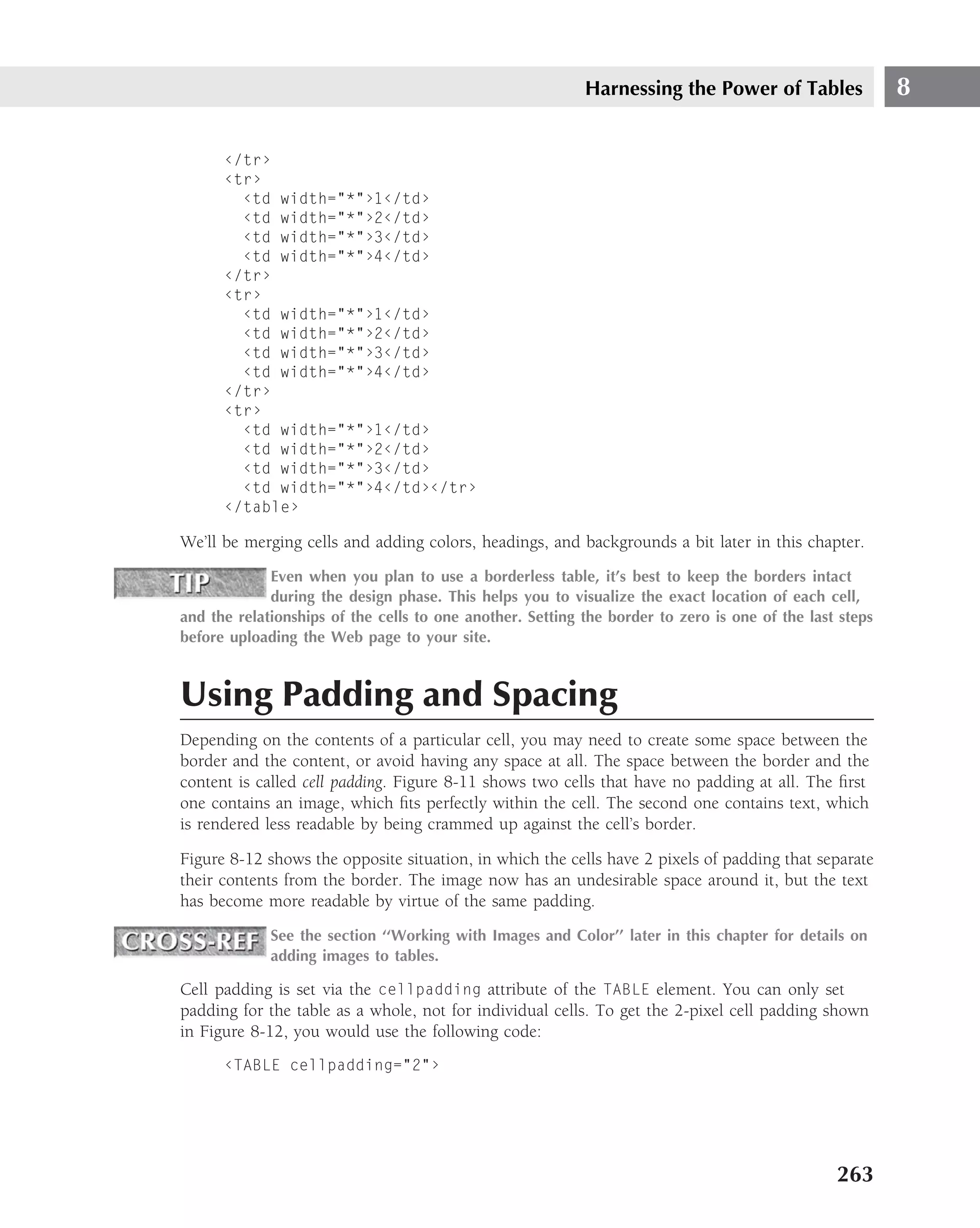 Harnessing the Power of Tables                8

      ‹/tr›
      ‹tr›
        ‹td width="*"›1‹/td›
        ‹td width="*"›2‹/td›
        ‹td width="*"›3‹/td›
        ‹td width="*"›4‹/td›
      ‹/tr›
      ‹tr›
        ‹td width="*"›1‹/td›
        ‹td width="*"›2‹/td›
        ‹td width="*"›3‹/td›
        ‹td width="*"›4‹/td›
      ‹/tr›
      ‹tr›
        ‹td width="*"›1‹/td›
        ‹td width="*"›2‹/td›
        ‹td width="*"›3‹/td›
        ‹td width="*"›4‹/td›‹/tr›
      ‹/table›

We’ll be merging cells and adding colors, headings, and backgrounds a bit later in this chapter.
             Even when you plan to use a borderless table, it’s best to keep the borders intact
             during the design phase. This helps you to visualize the exact location of each cell,
and the relationships of the cells to one another. Setting the border to zero is one of the last steps
before uploading the Web page to your site.



Using Padding and Spacing
Depending on the contents of a particular cell, you may need to create some space between the
border and the content, or avoid having any space at all. The space between the border and the
content is called cell padding. Figure 8-11 shows two cells that have no padding at all. The ﬁrst
one contains an image, which ﬁts perfectly within the cell. The second one contains text, which
is rendered less readable by being crammed up against the cell’s border.

Figure 8-12 shows the opposite situation, in which the cells have 2 pixels of padding that separate
their contents from the border. The image now has an undesirable space around it, but the text
has become more readable by virtue of the same padding.
             See the section ‘‘Working with Images and Color’’ later in this chapter for details on
             adding images to tables.

Cell padding is set via the cellpadding attribute of the TABLE element. You can only set
padding for the table as a whole, not for individual cells. To get the 2-pixel cell padding shown
in Figure 8-12, you would use the following code:
      ‹TABLE cellpadding="2"›




                                                                                                263
 
