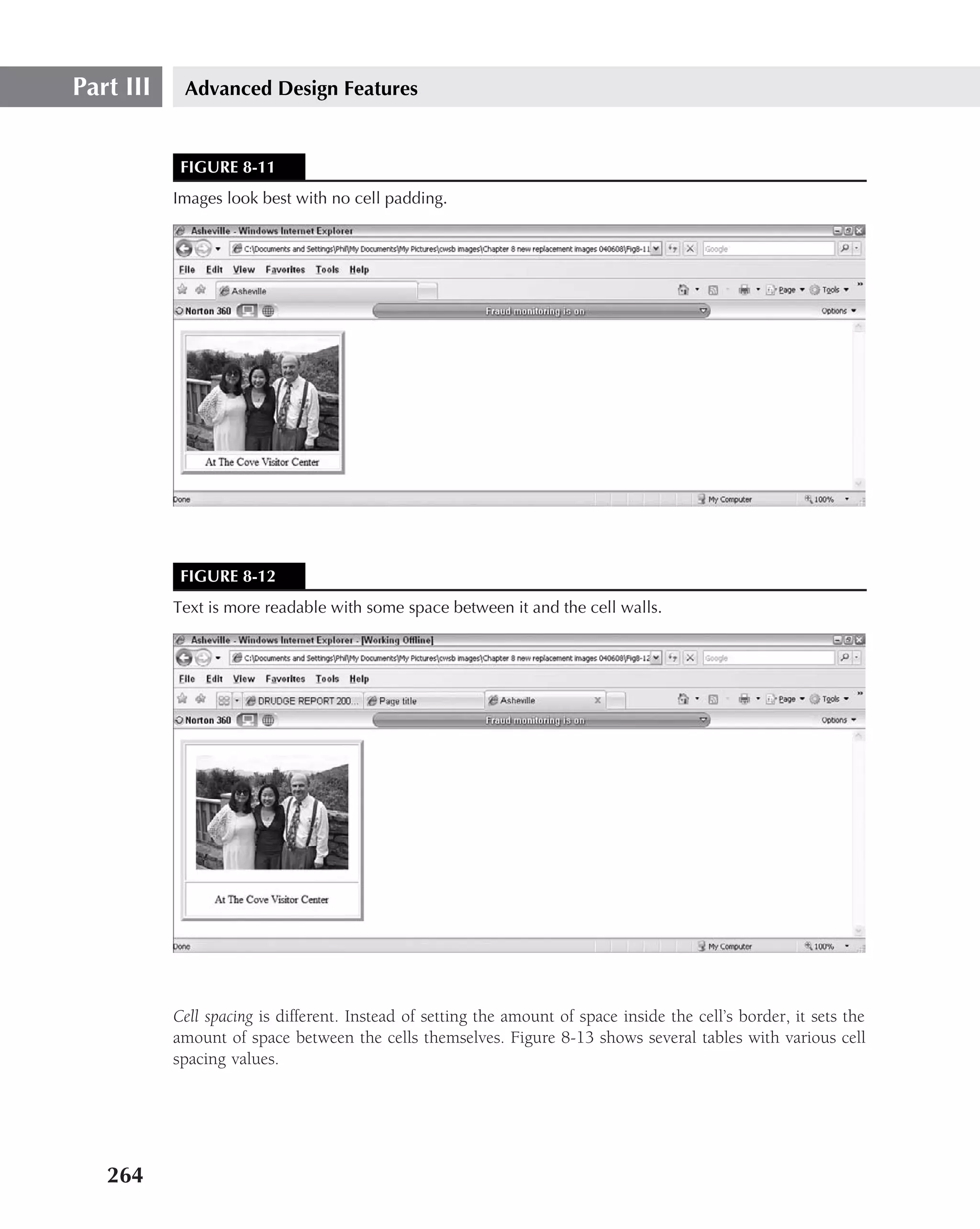 Part III    Advanced Design Features


            FIGURE 8-11
           Images look best with no cell padding.




            FIGURE 8-12
           Text is more readable with some space between it and the cell walls.




           Cell spacing is different. Instead of setting the amount of space inside the cell’s border, it sets the
           amount of space between the cells themselves. Figure 8-13 shows several tables with various cell
           spacing values.




   264
 