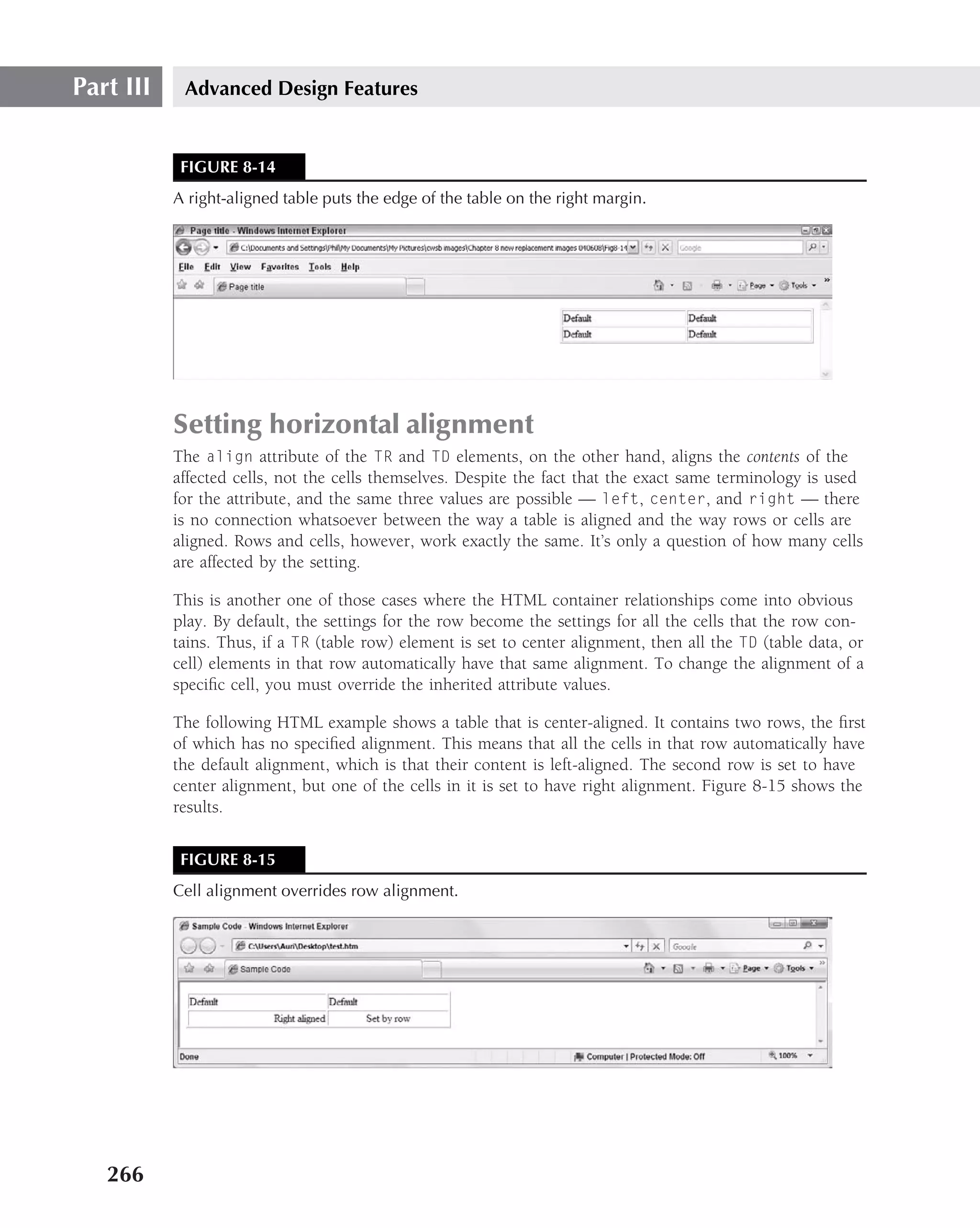Part III    Advanced Design Features


            FIGURE 8-14
           A right-aligned table puts the edge of the table on the right margin.




           Setting horizontal alignment
           The align attribute of the TR and TD elements, on the other hand, aligns the contents of the
           affected cells, not the cells themselves. Despite the fact that the exact same terminology is used
           for the attribute, and the same three values are possible — left, center, and right — there
           is no connection whatsoever between the way a table is aligned and the way rows or cells are
           aligned. Rows and cells, however, work exactly the same. It’s only a question of how many cells
           are affected by the setting.

           This is another one of those cases where the HTML container relationships come into obvious
           play. By default, the settings for the row become the settings for all the cells that the row con-
           tains. Thus, if a TR (table row) element is set to center alignment, then all the TD (table data, or
           cell) elements in that row automatically have that same alignment. To change the alignment of a
           speciﬁc cell, you must override the inherited attribute values.

           The following HTML example shows a table that is center-aligned. It contains two rows, the ﬁrst
           of which has no speciﬁed alignment. This means that all the cells in that row automatically have
           the default alignment, which is that their content is left-aligned. The second row is set to have
           center alignment, but one of the cells in it is set to have right alignment. Figure 8-15 shows the
           results.


            FIGURE 8-15
           Cell alignment overrides row alignment.




   266
 