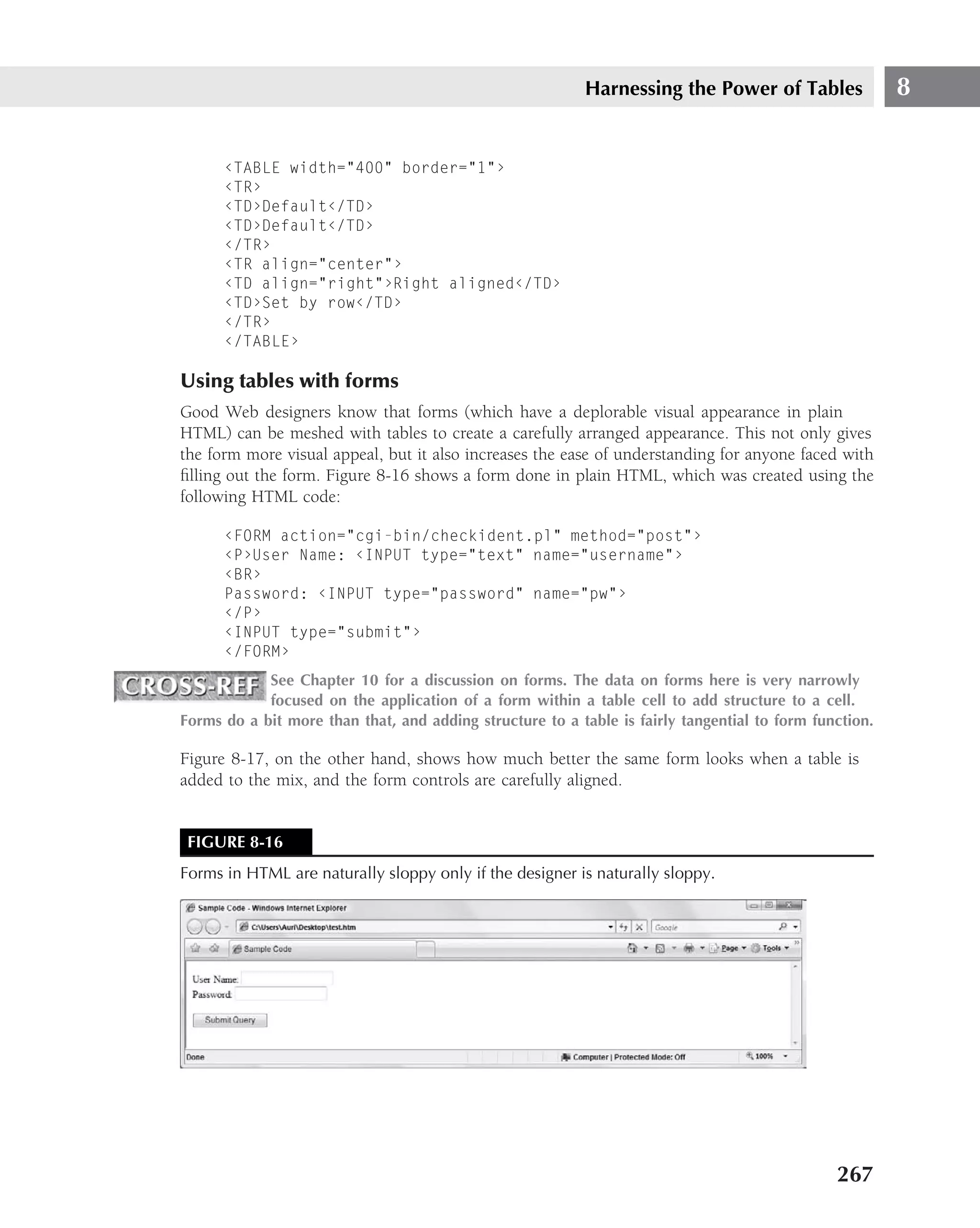 Harnessing the Power of Tables                8


      ‹TABLE width="400" border="1"›
      ‹TR›
      ‹TD›Default‹/TD›
      ‹TD›Default‹/TD›
      ‹/TR›
      ‹TR align="center"›
      ‹TD align="right"›Right aligned‹/TD›
      ‹TD›Set by row‹/TD›
      ‹/TR›
      ‹/TABLE›

Using tables with forms
Good Web designers know that forms (which have a deplorable visual appearance in plain
HTML) can be meshed with tables to create a carefully arranged appearance. This not only gives
the form more visual appeal, but it also increases the ease of understanding for anyone faced with
ﬁlling out the form. Figure 8-16 shows a form done in plain HTML, which was created using the
following HTML code:

      ‹FORM action="cgi-bin/checkident.pl" method="post"›
      ‹P›User Name: ‹INPUT type="text" name="username"›
      ‹BR›
      Password: ‹INPUT type="password" name="pw"›
      ‹/P›
      ‹INPUT type="submit"›
      ‹/FORM›
            See Chapter 10 for a discussion on forms. The data on forms here is very narrowly
            focused on the application of a form within a table cell to add structure to a cell.
Forms do a bit more than that, and adding structure to a table is fairly tangential to form function.

Figure 8-17, on the other hand, shows how much better the same form looks when a table is
added to the mix, and the form controls are carefully aligned.


 FIGURE 8-16
Forms in HTML are naturally sloppy only if the designer is naturally sloppy.




                                                                                               267
 