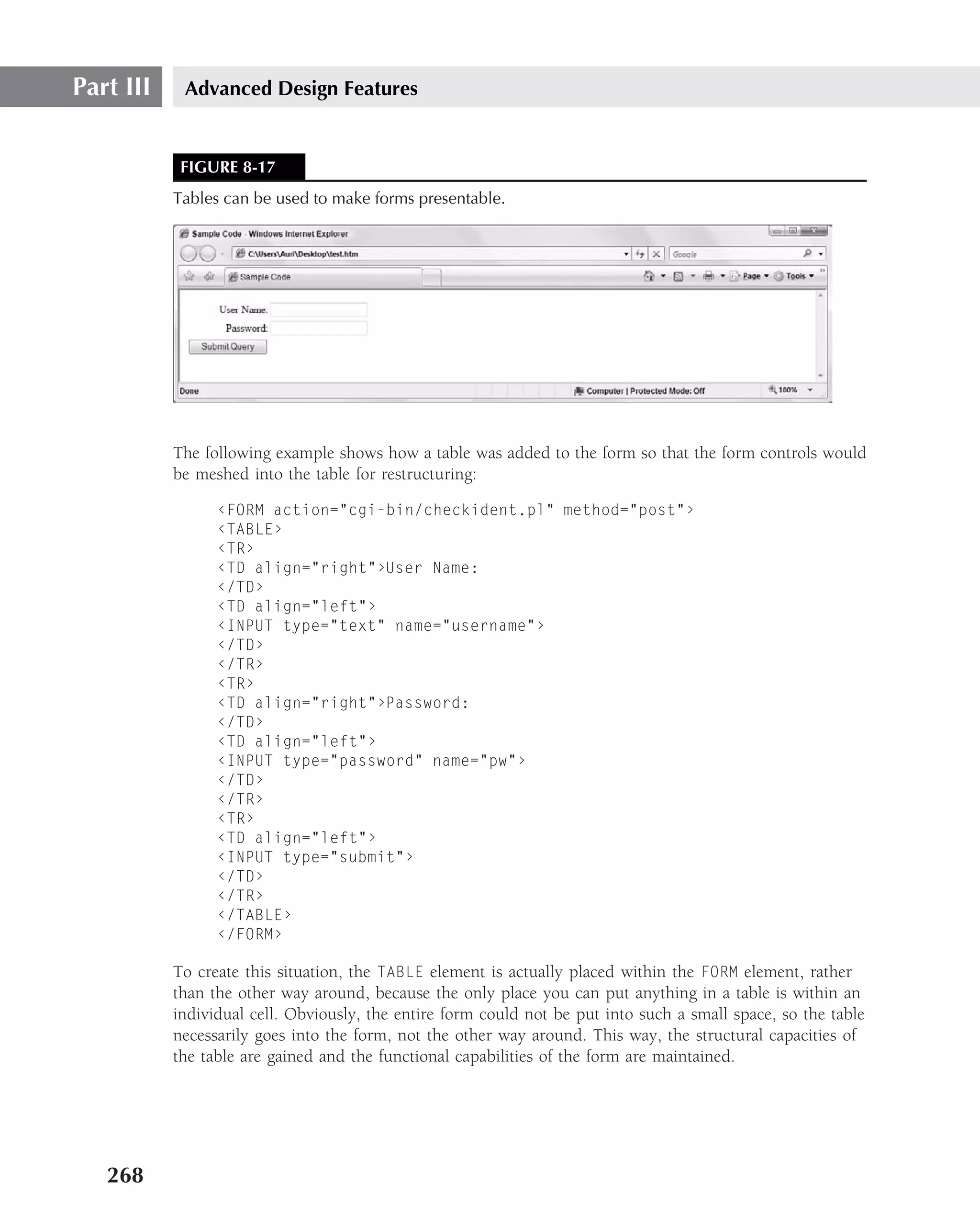 Part III    Advanced Design Features


            FIGURE 8-17
           Tables can be used to make forms presentable.




           The following example shows how a table was added to the form so that the form controls would
           be meshed into the table for restructuring:

                 ‹FORM action="cgi-bin/checkident.pl" method="post"›
                 ‹TABLE›
                 ‹TR›
                 ‹TD align="right"›User Name:
                 ‹/TD›
                 ‹TD align="left"›
                 ‹INPUT type="text" name="username"›
                 ‹/TD›
                 ‹/TR›
                 ‹TR›
                 ‹TD align="right"›Password:
                 ‹/TD›
                 ‹TD align="left"›
                 ‹INPUT type="password" name="pw"›
                 ‹/TD›
                 ‹/TR›
                 ‹TR›
                 ‹TD align="left"›
                 ‹INPUT type="submit"›
                 ‹/TD›
                 ‹/TR›
                 ‹/TABLE›
                 ‹/FORM›

           To create this situation, the TABLE element is actually placed within the FORM element, rather
           than the other way around, because the only place you can put anything in a table is within an
           individual cell. Obviously, the entire form could not be put into such a small space, so the table
           necessarily goes into the form, not the other way around. This way, the structural capacities of
           the table are gained and the functional capabilities of the form are maintained.




   268
 