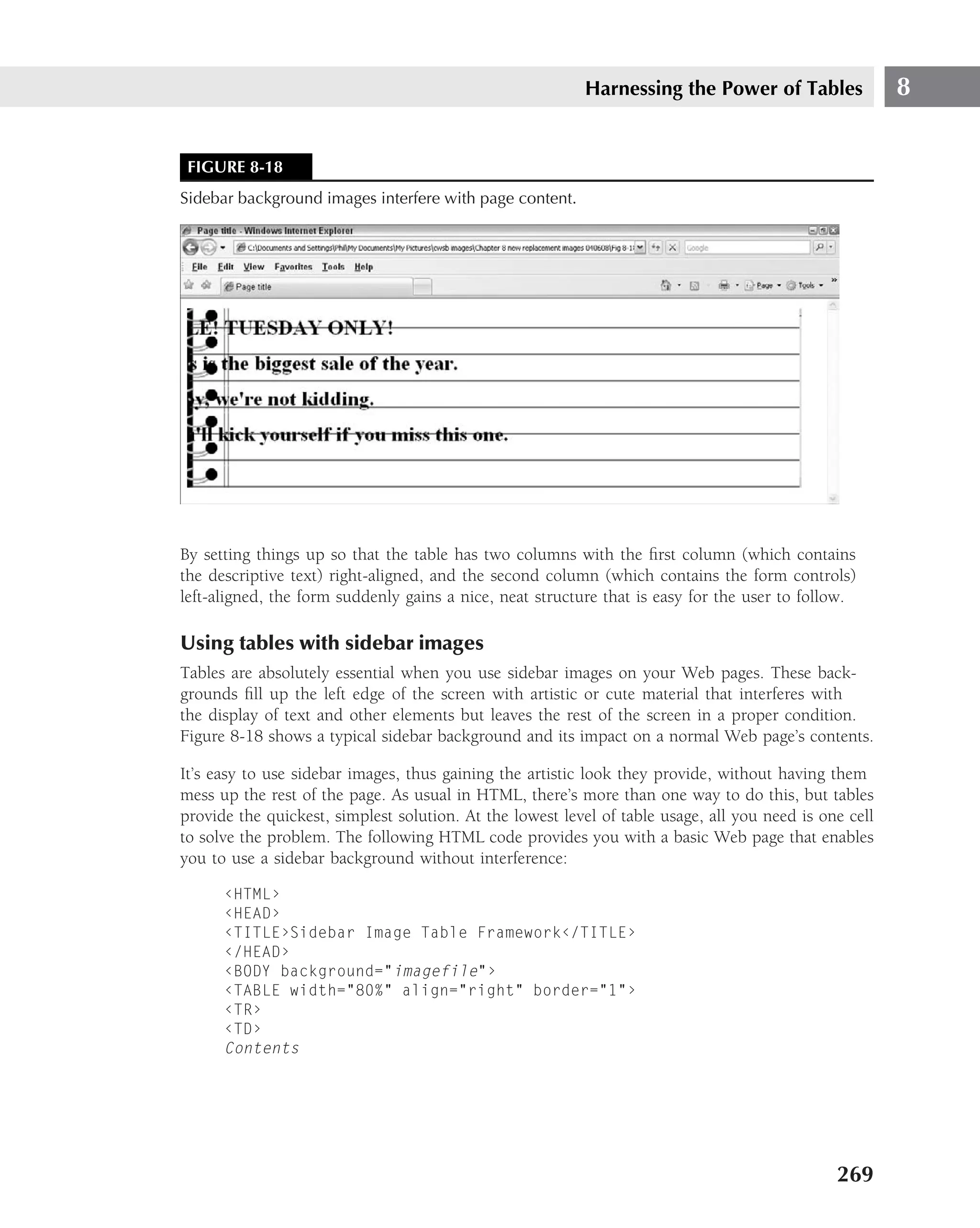 Harnessing the Power of Tables                8


 FIGURE 8-18
Sidebar background images interfere with page content.




By setting things up so that the table has two columns with the ﬁrst column (which contains
the descriptive text) right-aligned, and the second column (which contains the form controls)
left-aligned, the form suddenly gains a nice, neat structure that is easy for the user to follow.

Using tables with sidebar images
Tables are absolutely essential when you use sidebar images on your Web pages. These back-
grounds ﬁll up the left edge of the screen with artistic or cute material that interferes with
the display of text and other elements but leaves the rest of the screen in a proper condition.
Figure 8-18 shows a typical sidebar background and its impact on a normal Web page’s contents.

It’s easy to use sidebar images, thus gaining the artistic look they provide, without having them
mess up the rest of the page. As usual in HTML, there’s more than one way to do this, but tables
provide the quickest, simplest solution. At the lowest level of table usage, all you need is one cell
to solve the problem. The following HTML code provides you with a basic Web page that enables
you to use a sidebar background without interference:

      ‹HTML›
      ‹HEAD›
      ‹TITLE›Sidebar Image Table Framework‹/TITLE›
      ‹/HEAD›
      ‹BODY background="imagefile"›
      ‹TABLE width="80%" align="right" border="1"›
      ‹TR›
      ‹TD›
      Contents




                                                                                               269
 