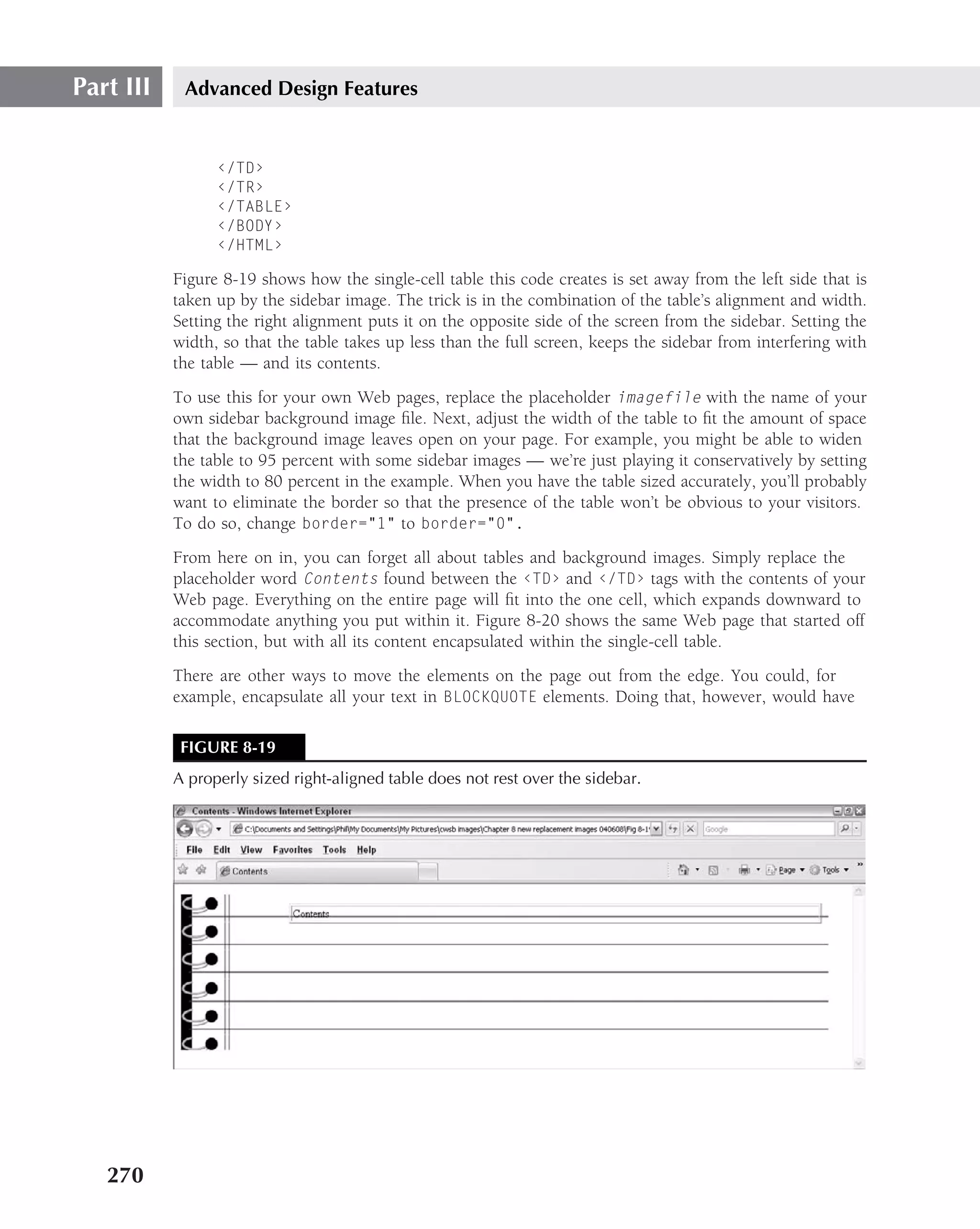 Part III    Advanced Design Features


                 ‹/TD›
                 ‹/TR›
                 ‹/TABLE›
                 ‹/BODY›
                 ‹/HTML›

           Figure 8-19 shows how the single-cell table this code creates is set away from the left side that is
           taken up by the sidebar image. The trick is in the combination of the table’s alignment and width.
           Setting the right alignment puts it on the opposite side of the screen from the sidebar. Setting the
           width, so that the table takes up less than the full screen, keeps the sidebar from interfering with
           the table — and its contents.
           To use this for your own Web pages, replace the placeholder imagefile with the name of your
           own sidebar background image ﬁle. Next, adjust the width of the table to ﬁt the amount of space
           that the background image leaves open on your page. For example, you might be able to widen
           the table to 95 percent with some sidebar images — we’re just playing it conservatively by setting
           the width to 80 percent in the example. When you have the table sized accurately, you’ll probably
           want to eliminate the border so that the presence of the table won’t be obvious to your visitors.
           To do so, change border="1" to border="0".
           From here on in, you can forget all about tables and background images. Simply replace the
           placeholder word Contents found between the ‹TD› and ‹/TD› tags with the contents of your
           Web page. Everything on the entire page will ﬁt into the one cell, which expands downward to
           accommodate anything you put within it. Figure 8-20 shows the same Web page that started off
           this section, but with all its content encapsulated within the single-cell table.
           There are other ways to move the elements on the page out from the edge. You could, for
           example, encapsulate all your text in BLOCKQUOTE elements. Doing that, however, would have

            FIGURE 8-19
           A properly sized right-aligned table does not rest over the sidebar.




   270
 