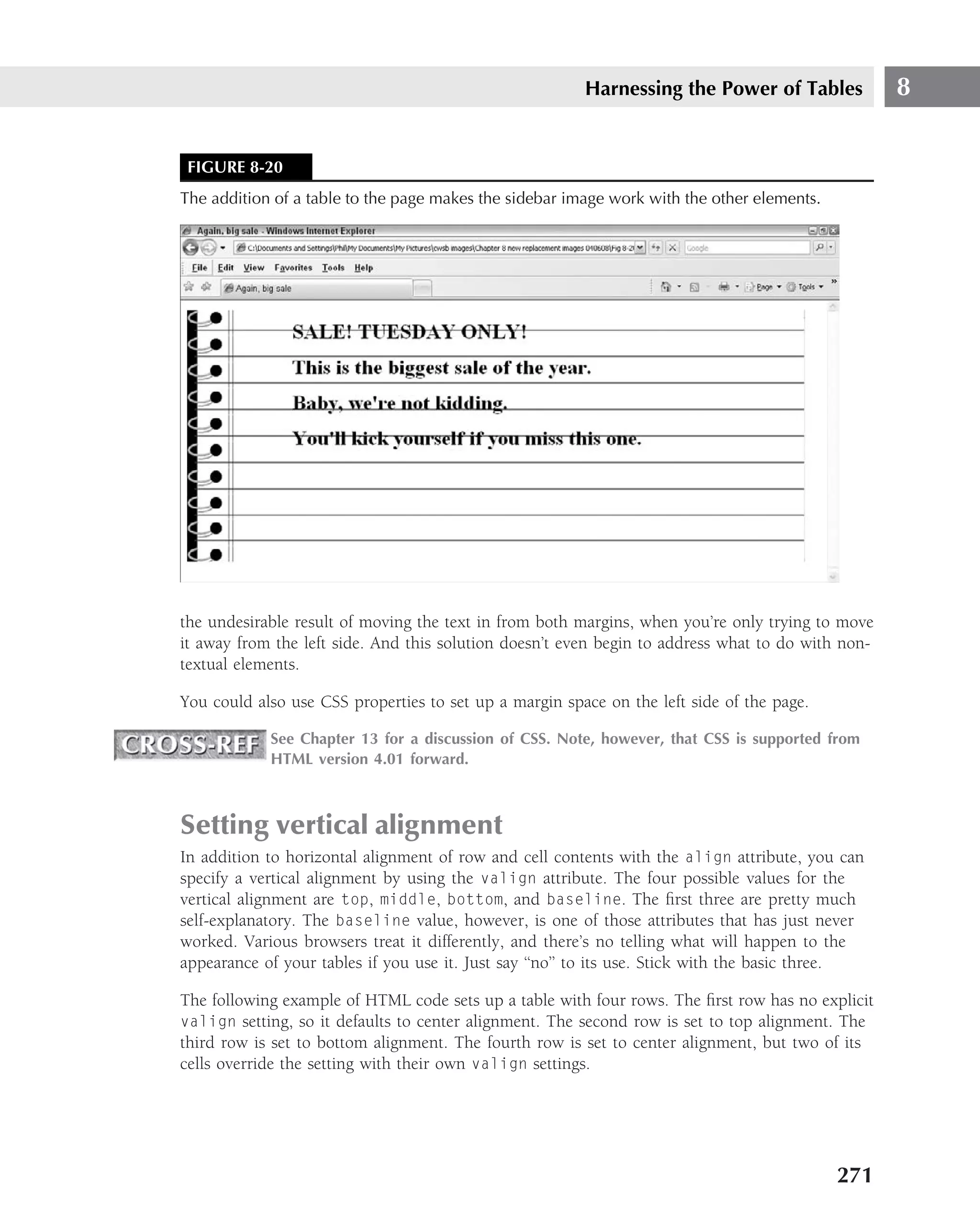 Harnessing the Power of Tables             8


 FIGURE 8-20
The addition of a table to the page makes the sidebar image work with the other elements.




the undesirable result of moving the text in from both margins, when you’re only trying to move
it away from the left side. And this solution doesn’t even begin to address what to do with non-
textual elements.

You could also use CSS properties to set up a margin space on the left side of the page.

            See Chapter 13 for a discussion of CSS. Note, however, that CSS is supported from
            HTML version 4.01 forward.



Setting vertical alignment
In addition to horizontal alignment of row and cell contents with the align attribute, you can
specify a vertical alignment by using the valign attribute. The four possible values for the
vertical alignment are top, middle, bottom, and baseline. The ﬁrst three are pretty much
self-explanatory. The baseline value, however, is one of those attributes that has just never
worked. Various browsers treat it differently, and there’s no telling what will happen to the
appearance of your tables if you use it. Just say ‘‘no’’ to its use. Stick with the basic three.

The following example of HTML code sets up a table with four rows. The ﬁrst row has no explicit
valign setting, so it defaults to center alignment. The second row is set to top alignment. The
third row is set to bottom alignment. The fourth row is set to center alignment, but two of its
cells override the setting with their own valign settings.




                                                                                            271
 