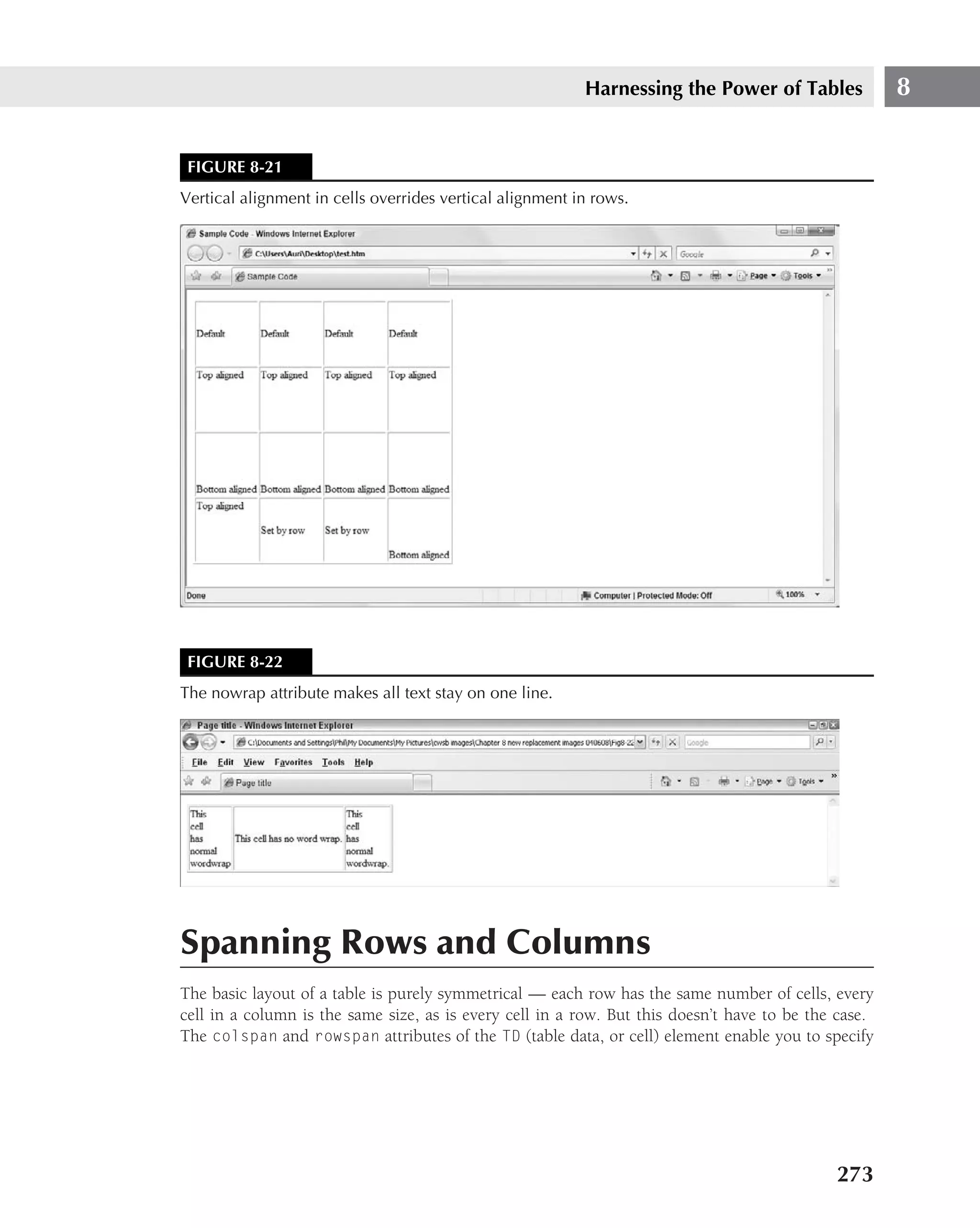 Harnessing the Power of Tables              8


 FIGURE 8-21
Vertical alignment in cells overrides vertical alignment in rows.




 FIGURE 8-22
The nowrap attribute makes all text stay on one line.




Spanning Rows and Columns
The basic layout of a table is purely symmetrical — each row has the same number of cells, every
cell in a column is the same size, as is every cell in a row. But this doesn’t have to be the case.
The colspan and rowspan attributes of the TD (table data, or cell) element enable you to specify




                                                                                             273
 