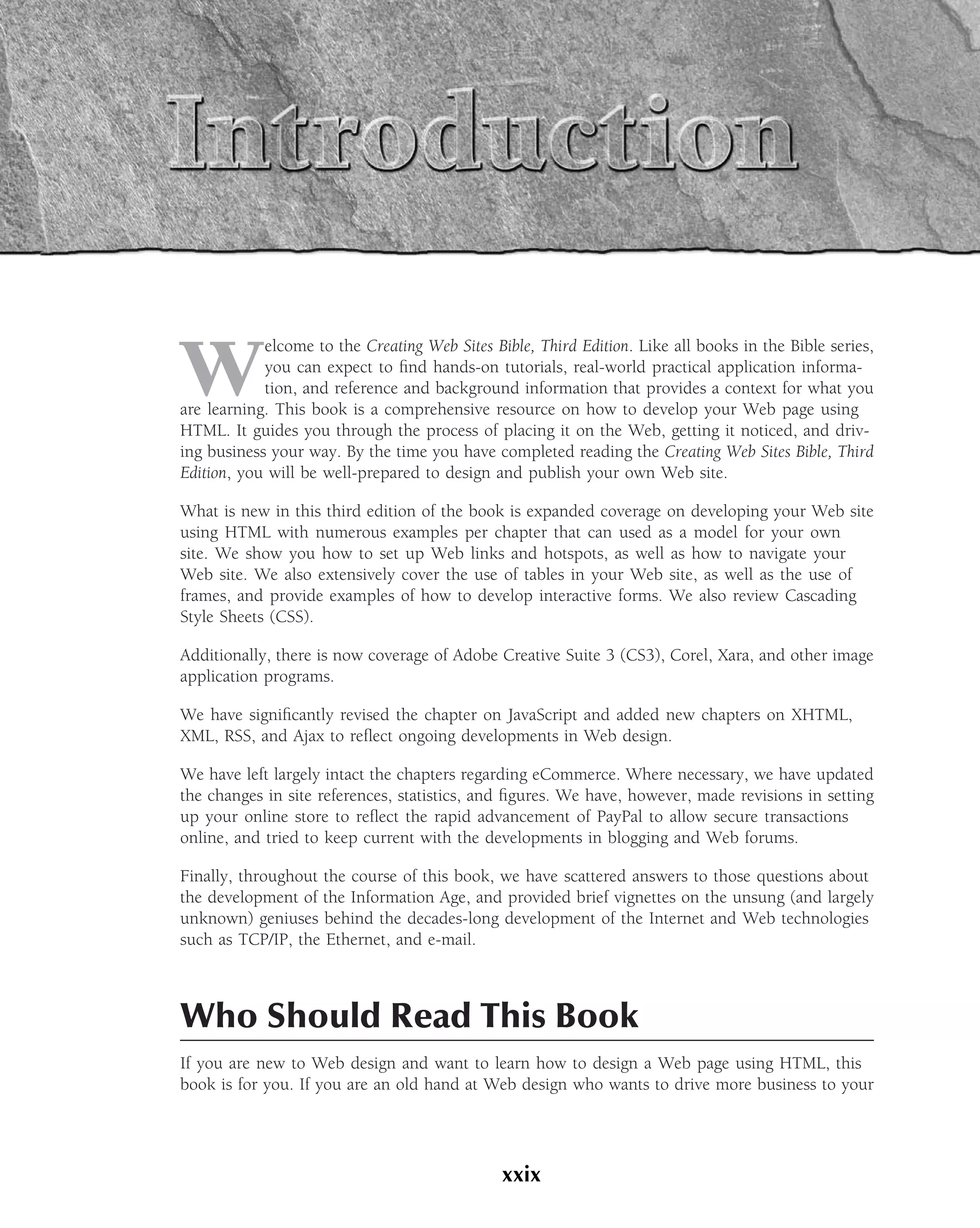 W
            elcome to the Creating Web Sites Bible, Third Edition. Like all books in the Bible series,
            you can expect to ﬁnd hands-on tutorials, real-world practical application informa-
            tion, and reference and background information that provides a context for what you
are learning. This book is a comprehensive resource on how to develop your Web page using
HTML. It guides you through the process of placing it on the Web, getting it noticed, and driv-
ing business your way. By the time you have completed reading the Creating Web Sites Bible, Third
Edition, you will be well-prepared to design and publish your own Web site.

What is new in this third edition of the book is expanded coverage on developing your Web site
using HTML with numerous examples per chapter that can used as a model for your own
site. We show you how to set up Web links and hotspots, as well as how to navigate your
Web site. We also extensively cover the use of tables in your Web site, as well as the use of
frames, and provide examples of how to develop interactive forms. We also review Cascading
Style Sheets (CSS).

Additionally, there is now coverage of Adobe Creative Suite 3 (CS3), Corel, Xara, and other image
application programs.

We have signiﬁcantly revised the chapter on JavaScript and added new chapters on XHTML,
XML, RSS, and Ajax to reﬂect ongoing developments in Web design.

We have left largely intact the chapters regarding eCommerce. Where necessary, we have updated
the changes in site references, statistics, and ﬁgures. We have, however, made revisions in setting
up your online store to reﬂect the rapid advancement of PayPal to allow secure transactions
online, and tried to keep current with the developments in blogging and Web forums.

Finally, throughout the course of this book, we have scattered answers to those questions about
the development of the Information Age, and provided brief vignettes on the unsung (and largely
unknown) geniuses behind the decades-long development of the Internet and Web technologies
such as TCP/IP, the Ethernet, and e-mail.



Who Should Read This Book
If you are new to Web design and want to learn how to design a Web page using HTML, this
book is for you. If you are an old hand at Web design who wants to drive more business to your




                                               xxix
 