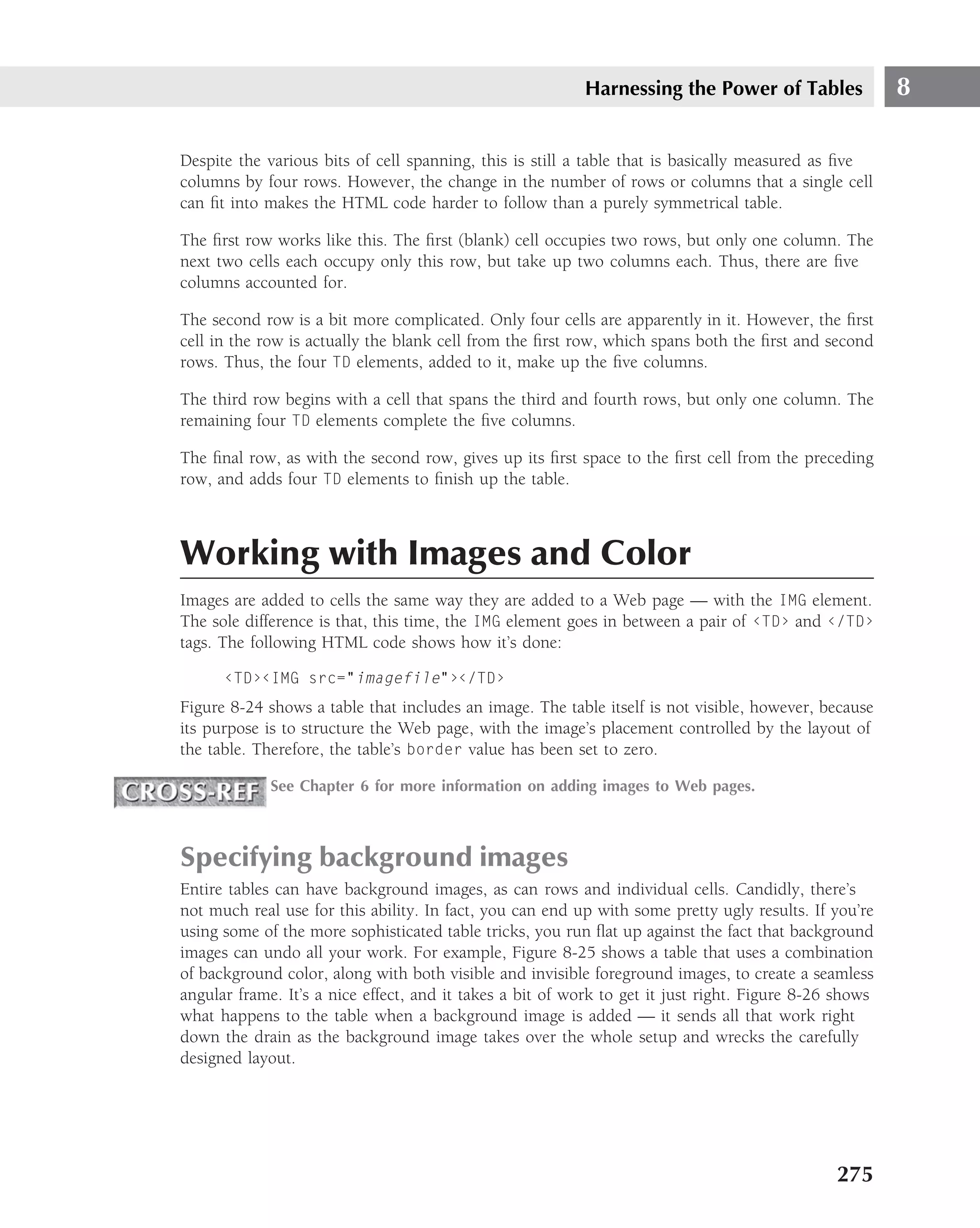 Harnessing the Power of Tables                8

Despite the various bits of cell spanning, this is still a table that is basically measured as ﬁve
columns by four rows. However, the change in the number of rows or columns that a single cell
can ﬁt into makes the HTML code harder to follow than a purely symmetrical table.

The ﬁrst row works like this. The ﬁrst (blank) cell occupies two rows, but only one column. The
next two cells each occupy only this row, but take up two columns each. Thus, there are ﬁve
columns accounted for.

The second row is a bit more complicated. Only four cells are apparently in it. However, the ﬁrst
cell in the row is actually the blank cell from the ﬁrst row, which spans both the ﬁrst and second
rows. Thus, the four TD elements, added to it, make up the ﬁve columns.

The third row begins with a cell that spans the third and fourth rows, but only one column. The
remaining four TD elements complete the ﬁve columns.

The ﬁnal row, as with the second row, gives up its ﬁrst space to the ﬁrst cell from the preceding
row, and adds four TD elements to ﬁnish up the table.



Working with Images and Color
Images are added to cells the same way they are added to a Web page — with the IMG element.
The sole difference is that, this time, the IMG element goes in between a pair of ‹TD› and ‹/TD›
tags. The following HTML code shows how it’s done:

      ‹TD›‹IMG src="imagefile"›‹/TD›
Figure 8-24 shows a table that includes an image. The table itself is not visible, however, because
its purpose is to structure the Web page, with the image’s placement controlled by the layout of
the table. Therefore, the table’s border value has been set to zero.

             See Chapter 6 for more information on adding images to Web pages.



Specifying background images
Entire tables can have background images, as can rows and individual cells. Candidly, there’s
not much real use for this ability. In fact, you can end up with some pretty ugly results. If you’re
using some of the more sophisticated table tricks, you run ﬂat up against the fact that background
images can undo all your work. For example, Figure 8-25 shows a table that uses a combination
of background color, along with both visible and invisible foreground images, to create a seamless
angular frame. It’s a nice effect, and it takes a bit of work to get it just right. Figure 8-26 shows
what happens to the table when a background image is added — it sends all that work right
down the drain as the background image takes over the whole setup and wrecks the carefully
designed layout.




                                                                                               275
 