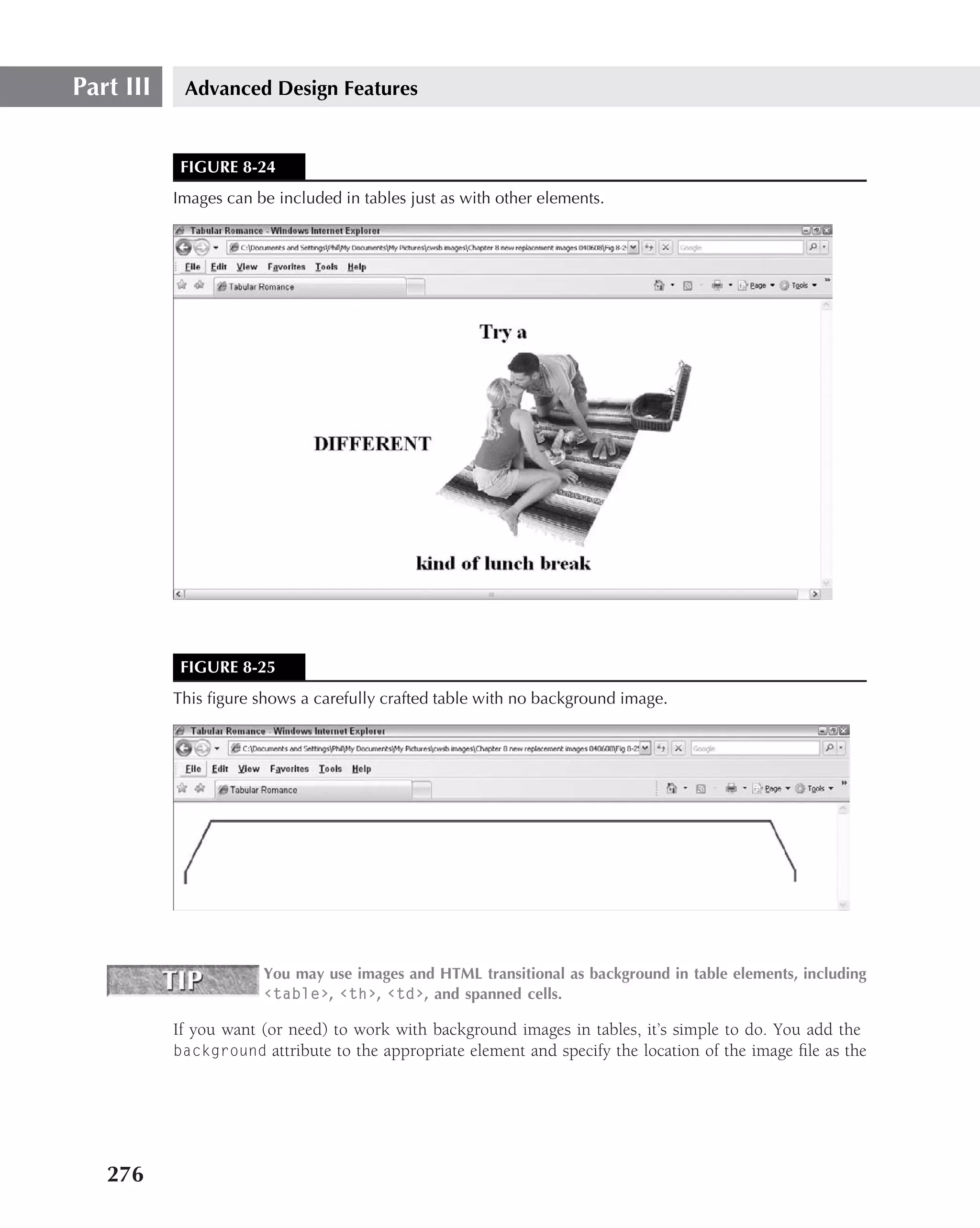 Part III    Advanced Design Features


            FIGURE 8-24
           Images can be included in tables just as with other elements.




            FIGURE 8-25
           This ﬁgure shows a carefully crafted table with no background image.




                       You may use images and HTML transitional as background in table elements, including
                       ‹table›, ‹th›, ‹td›, and spanned cells.

           If you want (or need) to work with background images in tables, it’s simple to do. You add the
           background attribute to the appropriate element and specify the location of the image ﬁle as the




   276
 