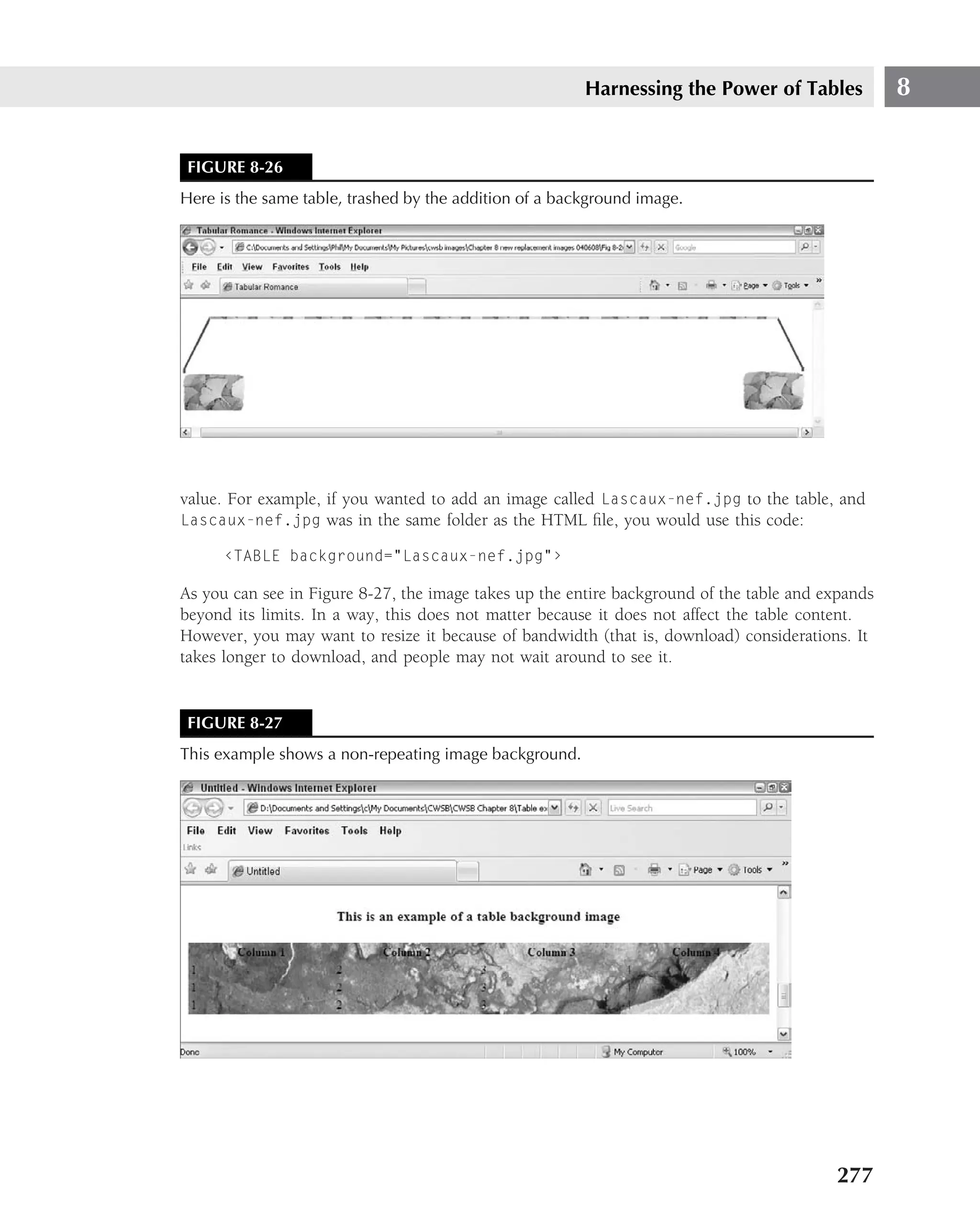 Harnessing the Power of Tables             8


 FIGURE 8-26
Here is the same table, trashed by the addition of a background image.




value. For example, if you wanted to add an image called Lascaux-nef.jpg to the table, and
Lascaux-nef.jpg was in the same folder as the HTML ﬁle, you would use this code:

      ‹TABLE background="Lascaux-nef.jpg"›

As you can see in Figure 8-27, the image takes up the entire background of the table and expands
beyond its limits. In a way, this does not matter because it does not affect the table content.
However, you may want to resize it because of bandwidth (that is, download) considerations. It
takes longer to download, and people may not wait around to see it.


 FIGURE 8-27
This example shows a non-repeating image background.




                                                                                          277
 