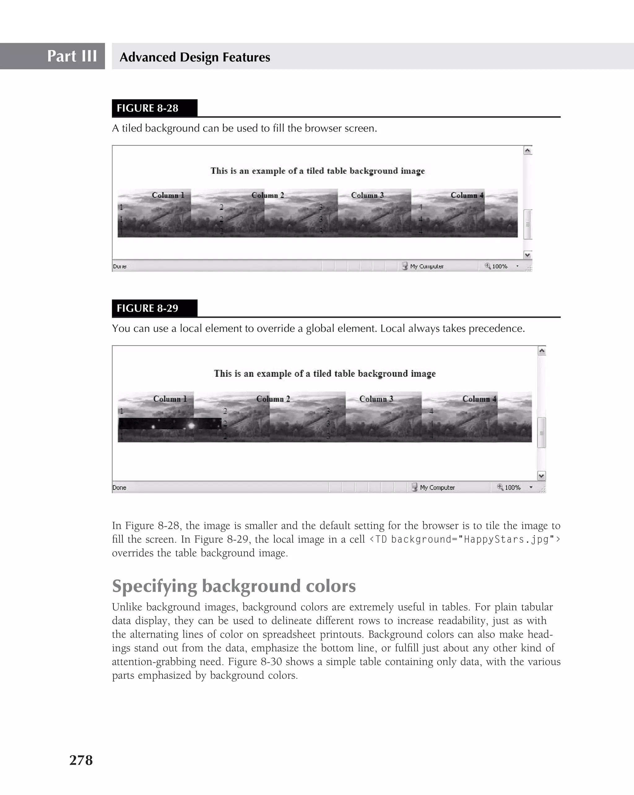 Part III    Advanced Design Features


            FIGURE 8-28
           A tiled background can be used to ﬁll the browser screen.




            FIGURE 8-29
           You can use a local element to override a global element. Local always takes precedence.




           In Figure 8-28, the image is smaller and the default setting for the browser is to tile the image to
           ﬁll the screen. In Figure 8-29, the local image in a cell ‹TD background="HappyStars.jpg"›
           overrides the table background image.


           Specifying background colors
           Unlike background images, background colors are extremely useful in tables. For plain tabular
           data display, they can be used to delineate different rows to increase readability, just as with
           the alternating lines of color on spreadsheet printouts. Background colors can also make head-
           ings stand out from the data, emphasize the bottom line, or fulﬁll just about any other kind of
           attention-grabbing need. Figure 8-30 shows a simple table containing only data, with the various
           parts emphasized by background colors.




   278
 