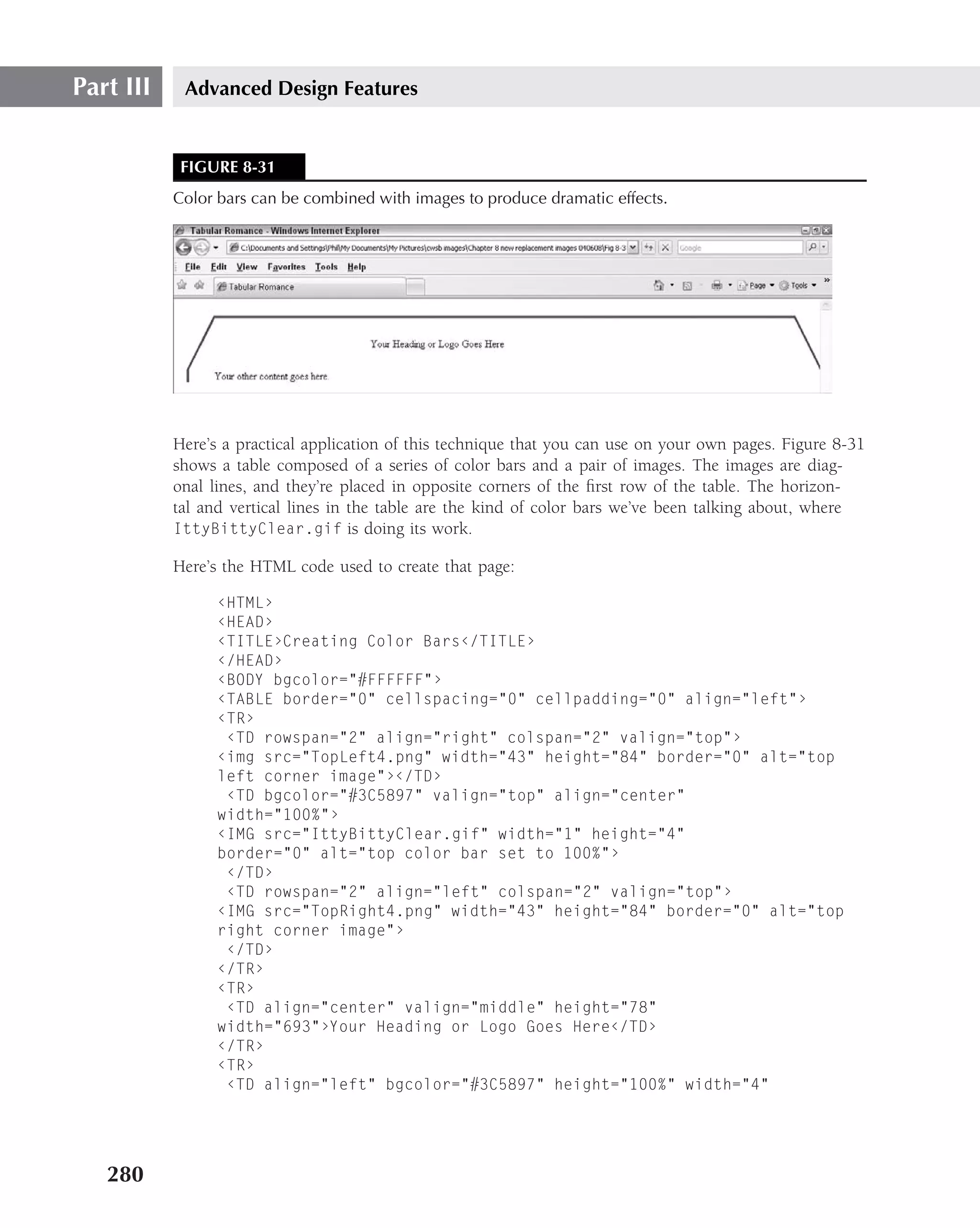 Part III    Advanced Design Features


            FIGURE 8-31
           Color bars can be combined with images to produce dramatic effects.




           Here’s a practical application of this technique that you can use on your own pages. Figure 8-31
           shows a table composed of a series of color bars and a pair of images. The images are diag-
           onal lines, and they’re placed in opposite corners of the ﬁrst row of the table. The horizon-
           tal and vertical lines in the table are the kind of color bars we’ve been talking about, where
           IttyBittyClear.gif is doing its work.

           Here’s the HTML code used to create that page:

                 ‹HTML›
                 ‹HEAD›
                 ‹TITLE›Creating Color Bars‹/TITLE›
                 ‹/HEAD›
                 ‹BODY bgcolor="#FFFFFF"›
                 ‹TABLE border="0" cellspacing="0" cellpadding="0" align="left"›
                 ‹TR›
                  ‹TD rowspan="2" align="right" colspan="2" valign="top"›
                 ‹img src="TopLeft4.png" width="43" height="84" border="0" alt="top
                 left corner image"›‹/TD›
                  ‹TD bgcolor="#3C5897" valign="top" align="center"
                 width="100%"›
                 ‹IMG src="IttyBittyClear.gif" width="1" height="4"
                 border="0" alt="top color bar set to 100%"›
                  ‹/TD›
                  ‹TD rowspan="2" align="left" colspan="2" valign="top"›
                 ‹IMG src="TopRight4.png" width="43" height="84" border="0" alt="top
                 right corner image"›
                  ‹/TD›
                 ‹/TR›
                 ‹TR›
                  ‹TD align="center" valign="middle" height="78"
                 width="693"›Your Heading or Logo Goes Here‹/TD›
                 ‹/TR›
                 ‹TR›
                  ‹TD align="left" bgcolor="#3C5897" height="100%" width="4"




   280
 