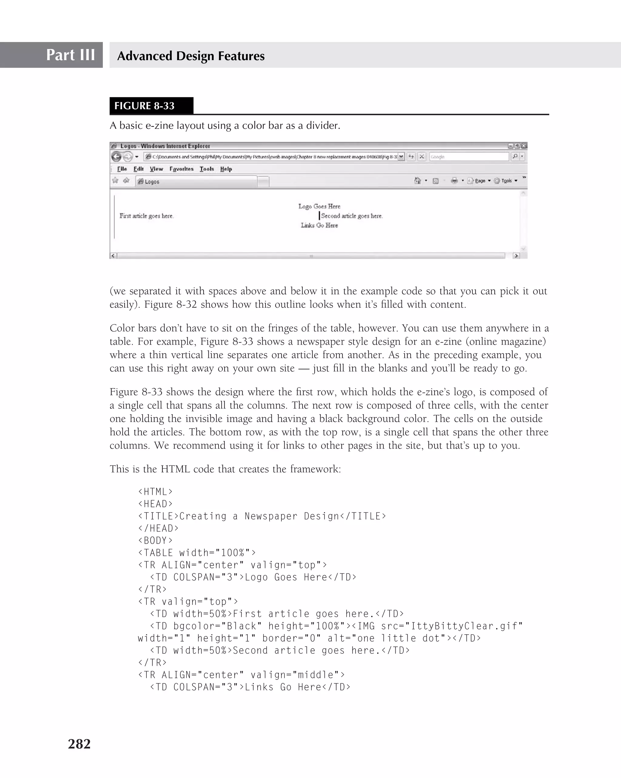 Part III    Advanced Design Features


            FIGURE 8-33
           A basic e-zine layout using a color bar as a divider.




           (we separated it with spaces above and below it in the example code so that you can pick it out
           easily). Figure 8-32 shows how this outline looks when it’s ﬁlled with content.

           Color bars don’t have to sit on the fringes of the table, however. You can use them anywhere in a
           table. For example, Figure 8-33 shows a newspaper style design for an e-zine (online magazine)
           where a thin vertical line separates one article from another. As in the preceding example, you
           can use this right away on your own site — just ﬁll in the blanks and you’ll be ready to go.

           Figure 8-33 shows the design where the ﬁrst row, which holds the e-zine’s logo, is composed of
           a single cell that spans all the columns. The next row is composed of three cells, with the center
           one holding the invisible image and having a black background color. The cells on the outside
           hold the articles. The bottom row, as with the top row, is a single cell that spans the other three
           columns. We recommend using it for links to other pages in the site, but that’s up to you.

           This is the HTML code that creates the framework:

                 ‹HTML›
                 ‹HEAD›
                 ‹TITLE›Creating a Newspaper Design‹/TITLE›
                 ‹/HEAD›
                 ‹BODY›
                 ‹TABLE width="100%"›
                 ‹TR ALIGN="center" valign="top"›
                   ‹TD COLSPAN="3"›Logo Goes Here‹/TD›
                 ‹/TR›
                 ‹TR valign="top"›
                   ‹TD width=50%›First article goes here.‹/TD›
                   ‹TD bgcolor="Black" height="100%"›‹IMG src="IttyBittyClear.gif"
                 width="1" height="1" border="0" alt="one little dot"›‹/TD›
                   ‹TD width=50%›Second article goes here.‹/TD›
                 ‹/TR›
                 ‹TR ALIGN="center" valign="middle"›
                   ‹TD COLSPAN="3"›Links Go Here‹/TD›




   282
 