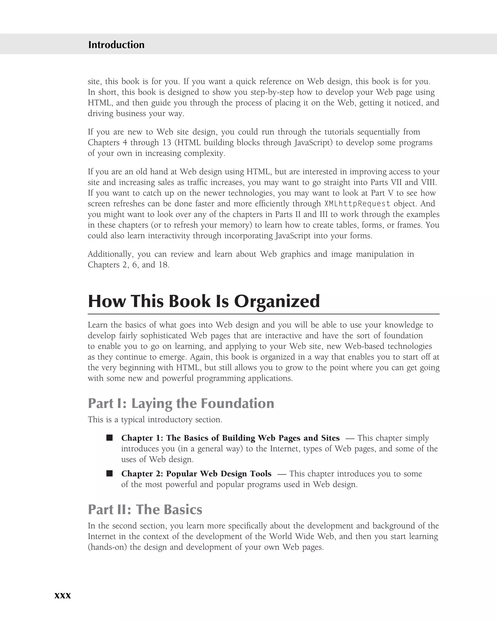 Introduction


      site, this book is for you. If you want a quick reference on Web design, this book is for you.
      In short, this book is designed to show you step-by-step how to develop your Web page using
      HTML, and then guide you through the process of placing it on the Web, getting it noticed, and
      driving business your way.

      If you are new to Web site design, you could run through the tutorials sequentially from
      Chapters 4 through 13 (HTML building blocks through JavaScript) to develop some programs
      of your own in increasing complexity.

      If you are an old hand at Web design using HTML, but are interested in improving access to your
      site and increasing sales as trafﬁc increases, you may want to go straight into Parts VII and VIII.
      If you want to catch up on the newer technologies, you may want to look at Part V to see how
      screen refreshes can be done faster and more efﬁciently through XMLhttpRequest object. And
      you might want to look over any of the chapters in Parts II and III to work through the examples
      in these chapters (or to refresh your memory) to learn how to create tables, forms, or frames. You
      could also learn interactivity through incorporating JavaScript into your forms.

      Additionally, you can review and learn about Web graphics and image manipulation in
      Chapters 2, 6, and 18.



      How This Book Is Organized
      Learn the basics of what goes into Web design and you will be able to use your knowledge to
      develop fairly sophisticated Web pages that are interactive and have the sort of foundation
      to enable you to go on learning, and applying to your Web site, new Web-based technologies
      as they continue to emerge. Again, this book is organized in a way that enables you to start off at
      the very beginning with HTML, but still allows you to grow to the point where you can get going
      with some new and powerful programming applications.


      Part I: Laying the Foundation
      This is a typical introductory section.

           ■ Chapter 1: The Basics of Building Web Pages and Sites — This chapter simply
             introduces you (in a general way) to the Internet, types of Web pages, and some of the
             uses of Web design.
           ■ Chapter 2: Popular Web Design Tools — This chapter introduces you to some
             of the most powerful and popular programs used in Web design.


      Part II: The Basics
      In the second section, you learn more speciﬁcally about the development and background of the
      Internet in the context of the development of the World Wide Web, and then you start learning
      (hands-on) the design and development of your own Web pages.




xxx
 