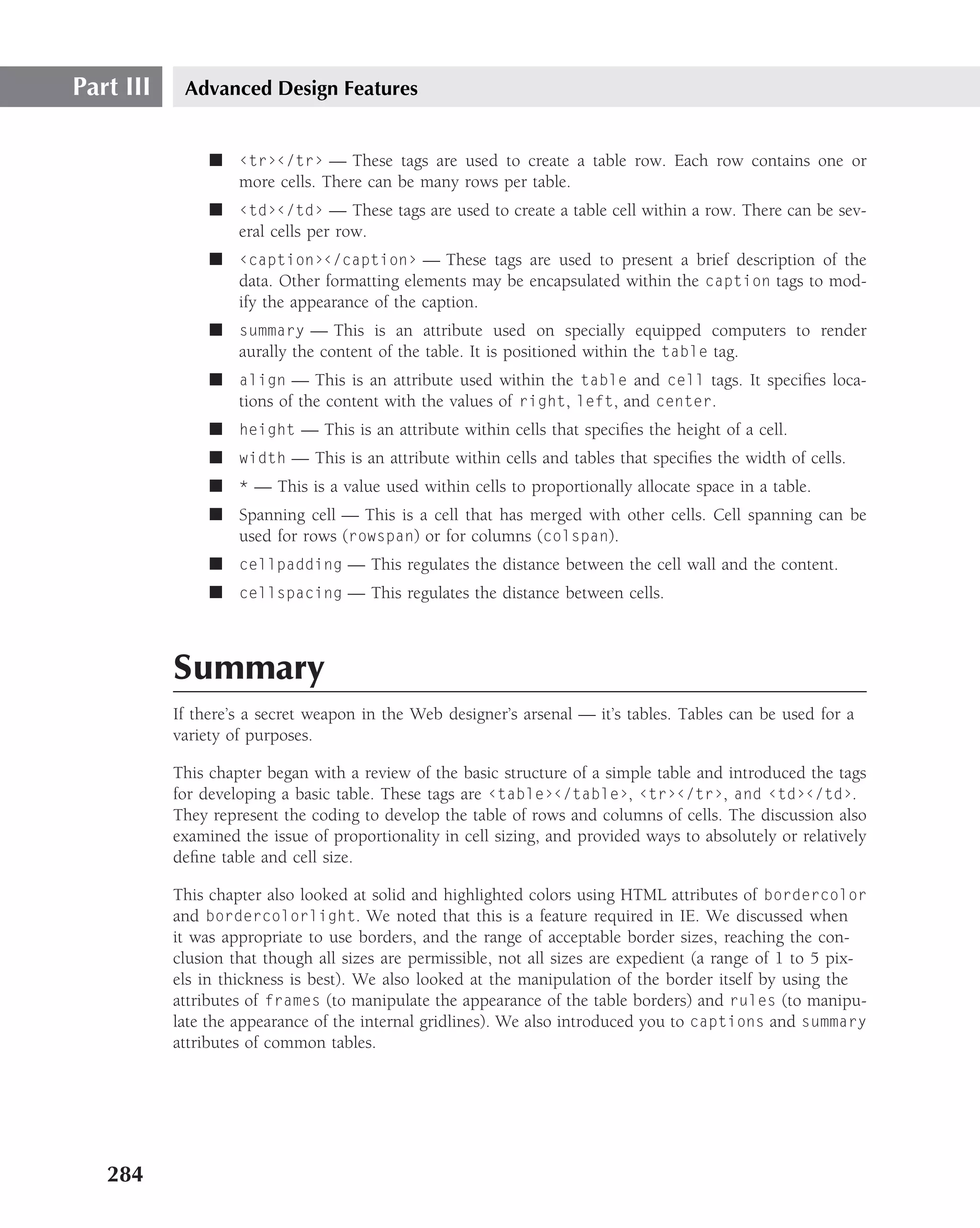 Part III    Advanced Design Features


                ■ ‹tr›‹/tr› — These tags are used to create a table row. Each row contains one or
                  more cells. There can be many rows per table.
                ■ ‹td›‹/td› — These tags are used to create a table cell within a row. There can be sev-
                  eral cells per row.
                ■ ‹caption›‹/caption› — These tags are used to present a brief description of the
                  data. Other formatting elements may be encapsulated within the caption tags to mod-
                  ify the appearance of the caption.
                ■ summary — This is an attribute used on specially equipped computers to render
                  aurally the content of the table. It is positioned within the table tag.
                ■ align — This is an attribute used within the table and cell tags. It speciﬁes loca-
                  tions of the content with the values of right, left, and center.
                ■ height — This is an attribute within cells that speciﬁes the height of a cell.
                ■ width — This is an attribute within cells and tables that speciﬁes the width of cells.
                ■ * — This is a value used within cells to proportionally allocate space in a table.
                ■ Spanning cell — This is a cell that has merged with other cells. Cell spanning can be
                  used for rows (rowspan) or for columns (colspan).
                ■ cellpadding — This regulates the distance between the cell wall and the content.
                ■ cellspacing — This regulates the distance between cells.



           Summary
           If there’s a secret weapon in the Web designer’s arsenal — it’s tables. Tables can be used for a
           variety of purposes.

           This chapter began with a review of the basic structure of a simple table and introduced the tags
           for developing a basic table. These tags are ‹table›‹/table›, ‹tr›‹/tr›, and ‹td›‹/td›.
           They represent the coding to develop the table of rows and columns of cells. The discussion also
           examined the issue of proportionality in cell sizing, and provided ways to absolutely or relatively
           deﬁne table and cell size.

           This chapter also looked at solid and highlighted colors using HTML attributes of bordercolor
           and bordercolorlight. We noted that this is a feature required in IE. We discussed when
           it was appropriate to use borders, and the range of acceptable border sizes, reaching the con-
           clusion that though all sizes are permissible, not all sizes are expedient (a range of 1 to 5 pix-
           els in thickness is best). We also looked at the manipulation of the border itself by using the
           attributes of frames (to manipulate the appearance of the table borders) and rules (to manipu-
           late the appearance of the internal gridlines). We also introduced you to captions and summary
           attributes of common tables.




   284
 