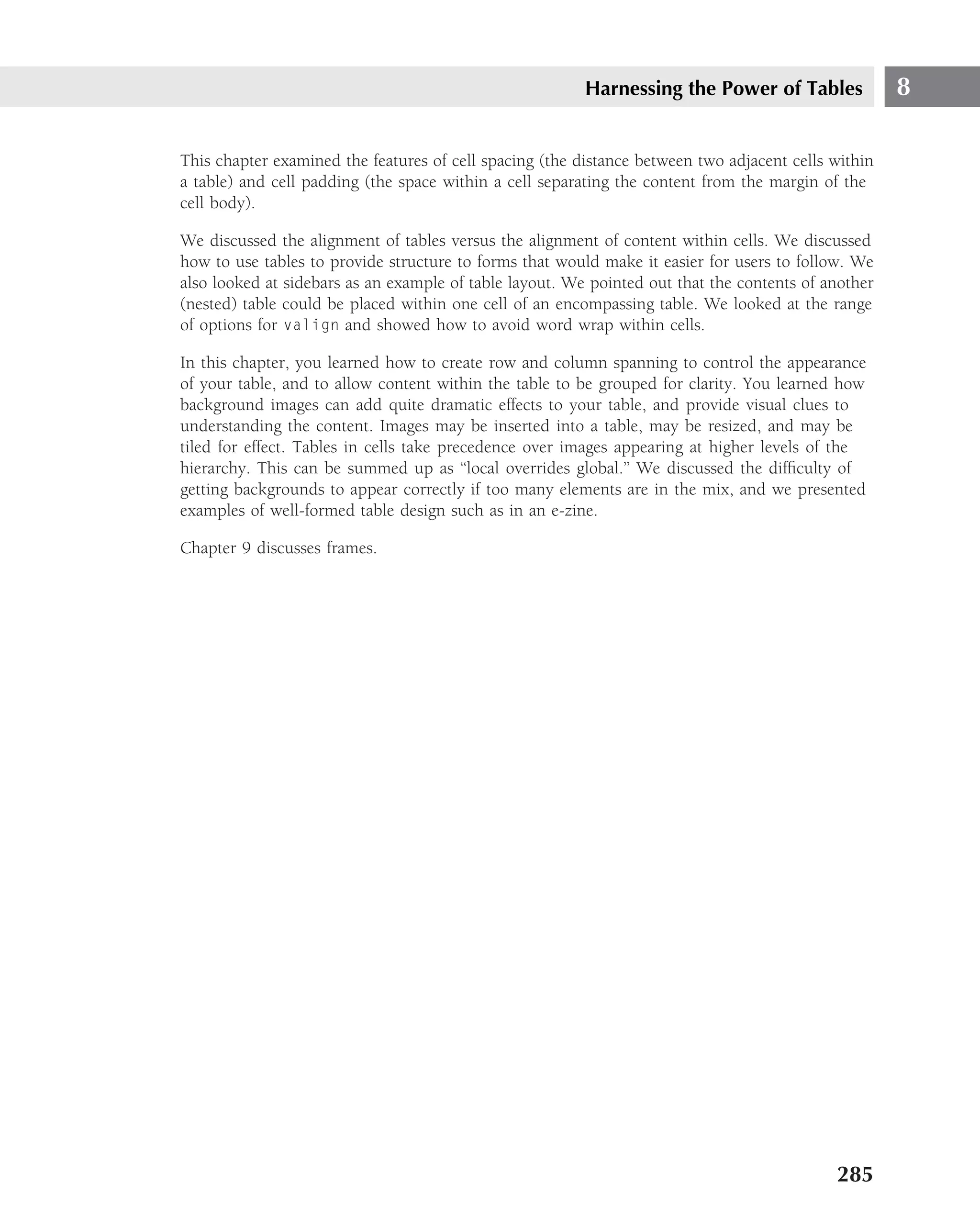 Harnessing the Power of Tables              8

This chapter examined the features of cell spacing (the distance between two adjacent cells within
a table) and cell padding (the space within a cell separating the content from the margin of the
cell body).

We discussed the alignment of tables versus the alignment of content within cells. We discussed
how to use tables to provide structure to forms that would make it easier for users to follow. We
also looked at sidebars as an example of table layout. We pointed out that the contents of another
(nested) table could be placed within one cell of an encompassing table. We looked at the range
of options for valign and showed how to avoid word wrap within cells.

In this chapter, you learned how to create row and column spanning to control the appearance
of your table, and to allow content within the table to be grouped for clarity. You learned how
background images can add quite dramatic effects to your table, and provide visual clues to
understanding the content. Images may be inserted into a table, may be resized, and may be
tiled for effect. Tables in cells take precedence over images appearing at higher levels of the
hierarchy. This can be summed up as ‘‘local overrides global.’’ We discussed the difﬁculty of
getting backgrounds to appear correctly if too many elements are in the mix, and we presented
examples of well-formed table design such as in an e-zine.

Chapter 9 discusses frames.




                                                                                            285
 