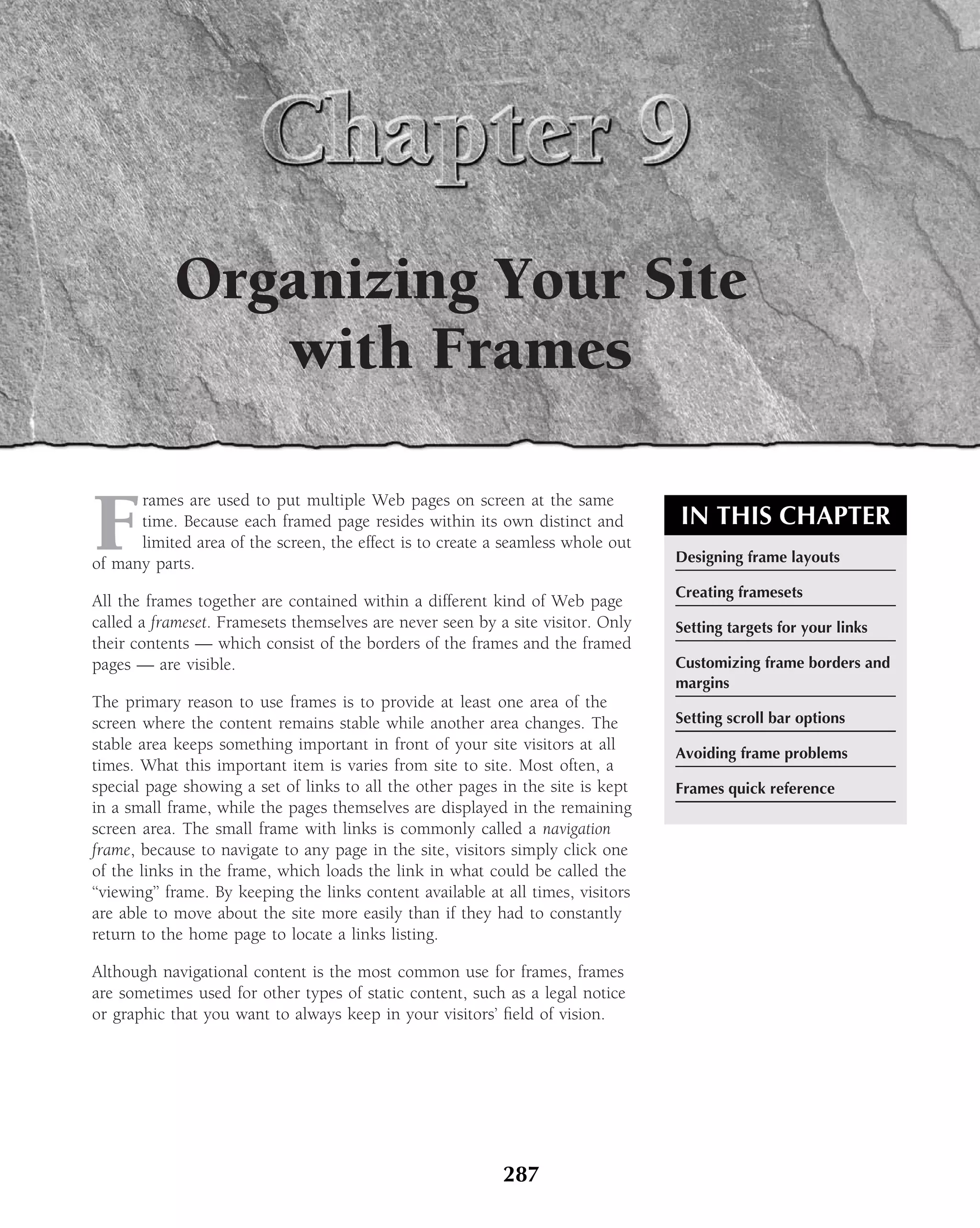 Organizing Your Site
               with Frames

F
      rames are used to put multiple Web pages on screen at the same
      time. Because each framed page resides within its own distinct and           IN THIS CHAPTER
      limited area of the screen, the effect is to create a seamless whole out
of many parts.                                                                     Designing frame layouts

                                                                                   Creating framesets
All the frames together are contained within a different kind of Web page
called a frameset. Framesets themselves are never seen by a site visitor. Only     Setting targets for your links
their contents — which consist of the borders of the frames and the framed
pages — are visible.                                                               Customizing frame borders and
                                                                                   margins
The primary reason to use frames is to provide at least one area of the
screen where the content remains stable while another area changes. The            Setting scroll bar options
stable area keeps something important in front of your site visitors at all
                                                                                   Avoiding frame problems
times. What this important item is varies from site to site. Most often, a
special page showing a set of links to all the other pages in the site is kept     Frames quick reference
in a small frame, while the pages themselves are displayed in the remaining
screen area. The small frame with links is commonly called a navigation
frame, because to navigate to any page in the site, visitors simply click one
of the links in the frame, which loads the link in what could be called the
‘‘viewing’’ frame. By keeping the links content available at all times, visitors
are able to move about the site more easily than if they had to constantly
return to the home page to locate a links listing.

Although navigational content is the most common use for frames, frames
are sometimes used for other types of static content, such as a legal notice
or graphic that you want to always keep in your visitors’ ﬁeld of vision.




                                                            287
 