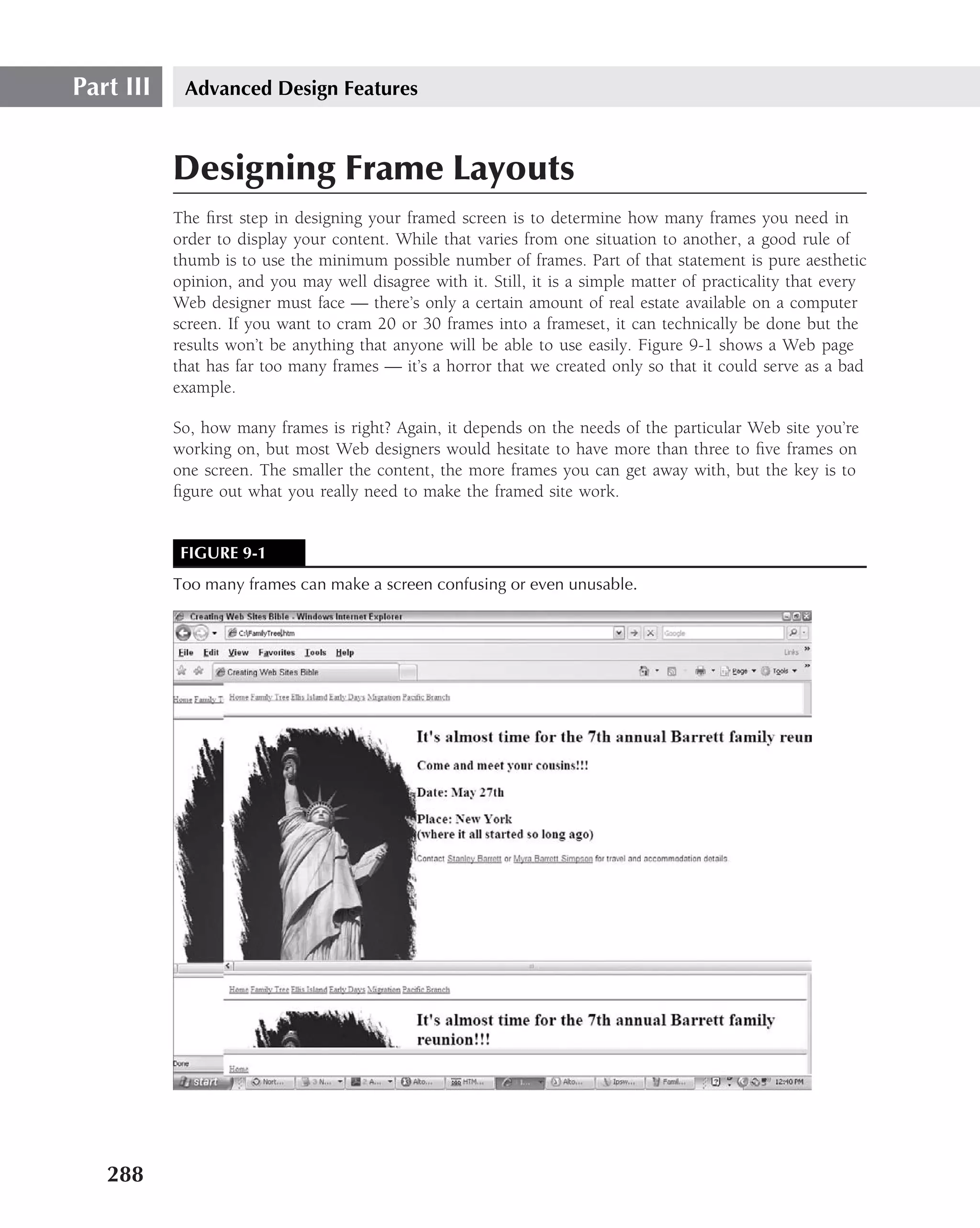 Part III    Advanced Design Features



           Designing Frame Layouts
           The ﬁrst step in designing your framed screen is to determine how many frames you need in
           order to display your content. While that varies from one situation to another, a good rule of
           thumb is to use the minimum possible number of frames. Part of that statement is pure aesthetic
           opinion, and you may well disagree with it. Still, it is a simple matter of practicality that every
           Web designer must face — there’s only a certain amount of real estate available on a computer
           screen. If you want to cram 20 or 30 frames into a frameset, it can technically be done but the
           results won’t be anything that anyone will be able to use easily. Figure 9-1 shows a Web page
           that has far too many frames — it’s a horror that we created only so that it could serve as a bad
           example.

           So, how many frames is right? Again, it depends on the needs of the particular Web site you’re
           working on, but most Web designers would hesitate to have more than three to ﬁve frames on
           one screen. The smaller the content, the more frames you can get away with, but the key is to
           ﬁgure out what you really need to make the framed site work.


            FIGURE 9-1
           Too many frames can make a screen confusing or even unusable.




   288
 